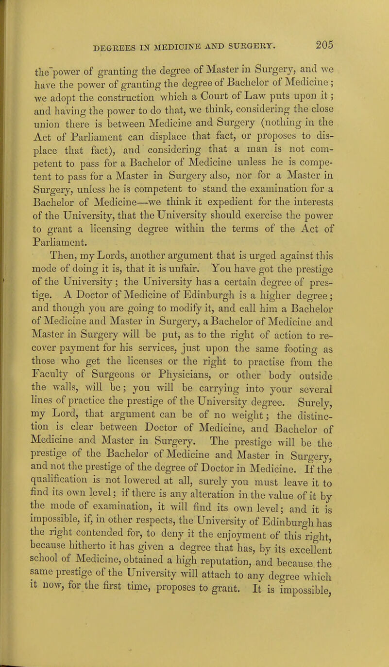 the~power of granting the degree of Master in Surgery, and we have the power of granting the degree of Bachelor of Medicine ; we adopt the construction which a Court of Law puts upon it; and having the power to do that, we think, considering the close union there is between Medicine and Surgery (nothing in the Act of Parliament can displace that fact, or proposes to dis- place that fact), and considering that a man is not com- petent to pass for a Bachelor of Medicine unless he is compe- tent to pass for a Master in Surgery also, nor for a Master in Surgery, unless he is competent to stand the examination for a Bachelor of Medicine—we think it expedient for the interests of the University, that the University should exercise the power to grant a licensing degree within the terms of the Act of Parliament. Then, my Lords, another argument that is urged against this mode of doing it is, that it is unfair. You have got the prestige of the University; the University has a certain degree of pres- tige. A Doctor of Medicine of Edinburgh is a higher degree; and though you are going to modify it, and call him a Bachelor of Medicine and Master in Surgery, a Bachelor of Medicine and Master in Surgery will be put, as to the right of action to re- cover payment for his services, just upon the same footing as those who get the licenses or the right to practise from the Faculty of Surgeons or Physicians, or other body outside the walls, will be; you will be carrying into your several lines of practice the prestige of the University degree. Surely, my Lord, that argument can be of no weight; the distinc- tion is clear between Doctor of Medicine, and Bachelor of Medicine and Master in Surgery. The prestige will be the prestige of the Bachelor of Medicine and Master in Surgery, and not the prestige of the degree of Doctor in Medicine. If the qualification is not lowered at all, surely you must leave it to find its own level; if there is any alteration in the value of it by the mode of examination, it will find its own level; and it is impossible, if, in other respects, the University of Edinburgh has the right contended for, to deny it the enjoyment of this rkdit because hitherto it has given a degree that has, by its excellent school of Medicine, obtained a high reputation, and because the same prestige of the University will attach to any degree which it now, for the first time, proposes to grant. It is impossible,