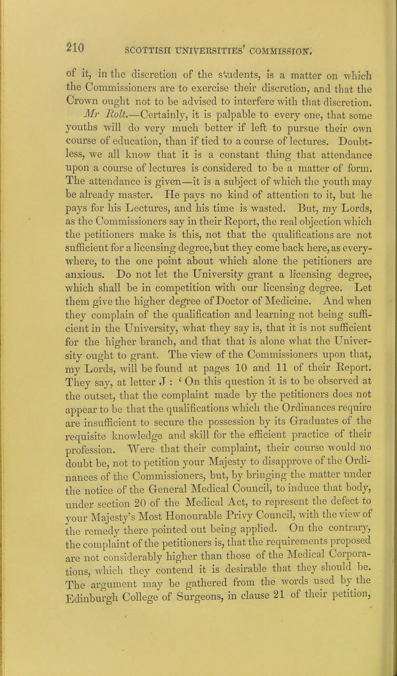 of it, in the discretion of the students, is a matter on which the Commissioners are to exercise their discretion, and that the Crown ought not to be advised to interfere with that discretion. Mr Holt.—Certainly, it is palpable to every one, that some youths will do very much better if left to pursue their own course of education, than if tied to a course of lectures. Doubt- less, we all know that it is a constant thing that attendance upon a course of lectures is considered to be a matter of form. The attendance is given—it is a subject of which the youth may be already master. He pays no kind of attention to it, but he pays for his Lectures, and his time is wasted. But, my Lords, as the Commissioners say in their Report, the real objection which the petitioners make is this, not that the qualifications are not sufficient for a licensing degree,but they come back here, as every- where, to the one point about which alone the petitioners are anxious. Do not let the University grant a licensing degree, which shall be in competition with our licensing degree. Let them give the higher degree of Doctor of Medicine. And when they complain of the qualification and learning not being suffi- cient in the University, what they say is, that it is not sufficient for the higher branch, and that that is alone what the Univer- sity ought to grant. The view of the Commissioners upon that, my Lords, will be found at pages 10 and 11 of their Report. They say, at letter J : ‘ On this question it is to be observed at the outset, that the complaint made by the petitioners does not appear to be that the qualifications which the Ordinances require are insufficient to secure the possession by its Graduates of the requisite knowledge and skill for the efficient practice of their profession. Were that their complaint, their course would no doubt be, not to petition your Majesty to disapprove of the Ordi- nances of the Commissioners, but, by bringing the matter under the notice of the General Medical Council, to induce that body, under section 20 of the Medical Act, to represent the defect to your Majesty’s Most Honourable Privy Council, with the view of the remedy there pointed out being applied. On the contrary, the complaint of the petitioners is, that the requirements proposed are not considerably higher than those of the Medical Coipoia- tions, which they contend it is desii’able that they should be. The argument may be gathered from the words used by the Edinburgh College of Surgeons, in clause 21 of their petition,