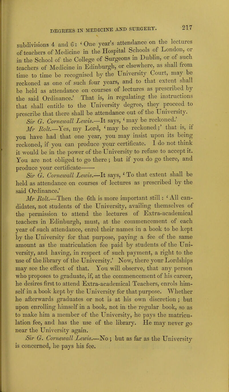 subdivisions 4 and 6: ‘ One year’s attendance on the lectures of teachers of Medicine in the Hospital Schools of London, or in the School of the College of Surgeons in Dublin, or of such teachers of Medicine in Edinburgh, or elsewhere, as shall from time to time be recognised by the University Couit, may be reckoned as one of such four years, and to that extent shall be held as attendance on courses of lectures as prescribed by the said Ordinance.’ That is, in regulating the insti actions that shall entitle to the University degree, they pioceed to prescribe that there shall be attendance out of the University. Sir G. Corneioall Lewis.—It says, ‘ may be reckoned.’ . Mr Bolt.—Yes, my Lord, ‘may he reckoned;’ that is, if you have had that one year, you may insist upon its being reckoned, if you can produce your certificate. I do not think it would be in the power of the University to refuse to accept it. You are not obliged to go there; but if you do go there, and produce your certificate Sir G. Cornewall Lewis.—It says, 1 To that extent shall be held as attendance on courses of lectures as prescribed by the said Ordinance.’ Mr Bolt.—Then the 6th is more important still: ‘ All can- didates, not students of the University, availing themselves of the permission to attend the lectures of Extra-academical teachers in Edinburgh, must, at the commencement of each year of such attendance, enrol their names in a book to be kept by the University for that purpose, paying a fee of the same amount as the matriculation fee paid by students of the Uni- versity, and having, in respect of such payment, a right to the use of the library of the University.’ Now, there your Lordships may see the effect of that. You will observe, that any person who proposes to graduate, if, at the commencement of his career, he desires first to attend Extra-academical Teachers, enrols him- self in a book kept by the University for that purpose. Whether he afterwards graduates or not is at his own discretion ; but upon enrolling himself in a book, not in the regular book, so as to make him a member of the University, he pays the matricu- lation fee, and has the use of the library. He may never go near the University again. Sir G. Cornewall Lewis.—No ; but as far as the University is concerned, he pays his fee.