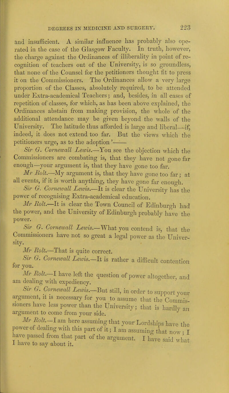 ancl insufficient. A similar influence has probably also ope- rated in the case of the Glasgow Faculty. In truth, however, the charge against the Ordinances of illiberality in point of re- cognition of teachers out of the University, is so groundless, that none of the Counsel for the petitioners thought fit to press it on the Commissioners. The Ordinances allow a very large proportion of the Classes, absolutely required, to be attended under Extra-academical Teachers; and, besides, in all cases of repetition of classes, for which, as has been above explained, the Ordinances abstain from making provision, the whole of the additional attendance may be given beyond the walls of the University. The latitude thus afforded is large and liberal—if, indeed, it does not extend too far. But the views which the petitioners urge, as to the adoption ’—— Sir G. Cornewall Lewis.—You see the objection which the Commissioners are combating is, that they have not gone far enough—your argument is, that they have gone too far. Mr Rolt.—My argument is, that they have gone too far; at all events, if it is worth anything, they have gone far enough. Sir G. Cornewall Lewis.—It is clear the University has the power of recognising Extra-academical education. Mr Rolt.—It is clear the Town Council of Edinburgh had the power, and the University of Edinburgh probably have the power. Sir G. Corneioall Lewis.—What you contend is, that the Commissioners have not so great a legal power as the Univer- sity. Mr Rolt.—That is quite correct. Sir G. Corneioall Lewis.—It is rather a difficult contention for you. Mr Rolt. I have left the question of power altogether, and am dealing with expediency. Sir G. Corneioall Lewis.—But still, in order to support your argument, it is necessary for you to assume that the Commis- sioners have less power than the University; that is hardly an argument to come from your side. J Mr Rolt.-l am here assuming that your Lordships have the power of dealing with this part of it; I am assuming that now • I have passed from that part of the argument. I have said what I have to say about it.