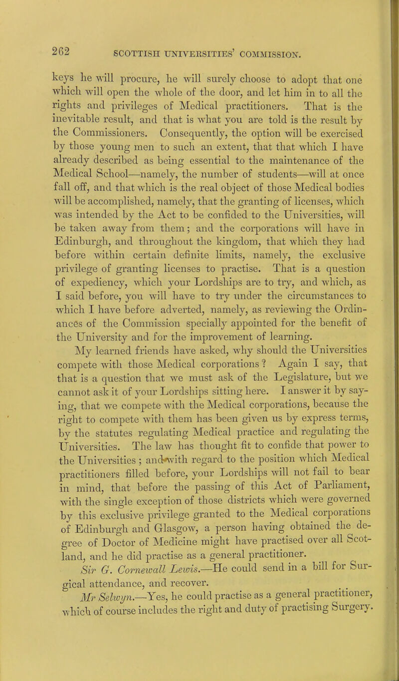 keys he will procure, lie will surely choose to adopt that one which will open the whole of the door, and let him in to all the rights and privileges of Medical practitioners. That is the inevitable result, and that is what you are told is the result by the Commissioners. Consequently, the option will be exercised by those young men to such an extent, that that which I have already described as being essential to the maintenance of the Medical School—namely, the number of students—will at once fall off, and that which is the real object of those Medical bodies will be accomplished, namely, that the granting of licenses, which was intended by the Act to be confided to the Universities, will be taken away from them; and the corporations will have in Edinburgh, and throughout the kingdom, that which they had before within certain definite limits, namely, the exclusive privilege of granting licenses to practise. That is a question of expediency, which your Lordships are to try, and which, as I said before, you will have to try under the circumstances to which I have before adverted, namely, as reviewing the Ordin- ances of the Commission specially appointed for the benefit of the University and for the improvement of learning. My learned friends have asked, why should the Universities compete with those Medical corporations 1 Again I say, that that is a question that we must ask of the Legislature, but we cannot ask it of your Lordships sitting here. I answer it by say- ing, that we compete with the Medical corporations, because the right to compete with them has been given us by express terms, by the statutes regulating Medical practice and regulating the Universities. The law has thought fit to confide that power to the Universities ; ancVwith regard to the position which Medical practitioners filled before, your Lordships will not fail to bear in mind, that before the passing of this Act of Parliament, with the single exception of those districts which were governed by this exclusive privilege granted to the Medical corporations of Edinburgh and Glasgow, a person having obtained the de- gree of Doctor of Medicine might have practised over all Scot- land, and he did practise as a general practitioner. Sir G. Cornewall Lewis.—He could send in a bill foi feui- gical attendance, and recover. Mr Sehvyn.—Yes, he could practise as a general practitioner, which of course includes the right and duty of practising Surgery.