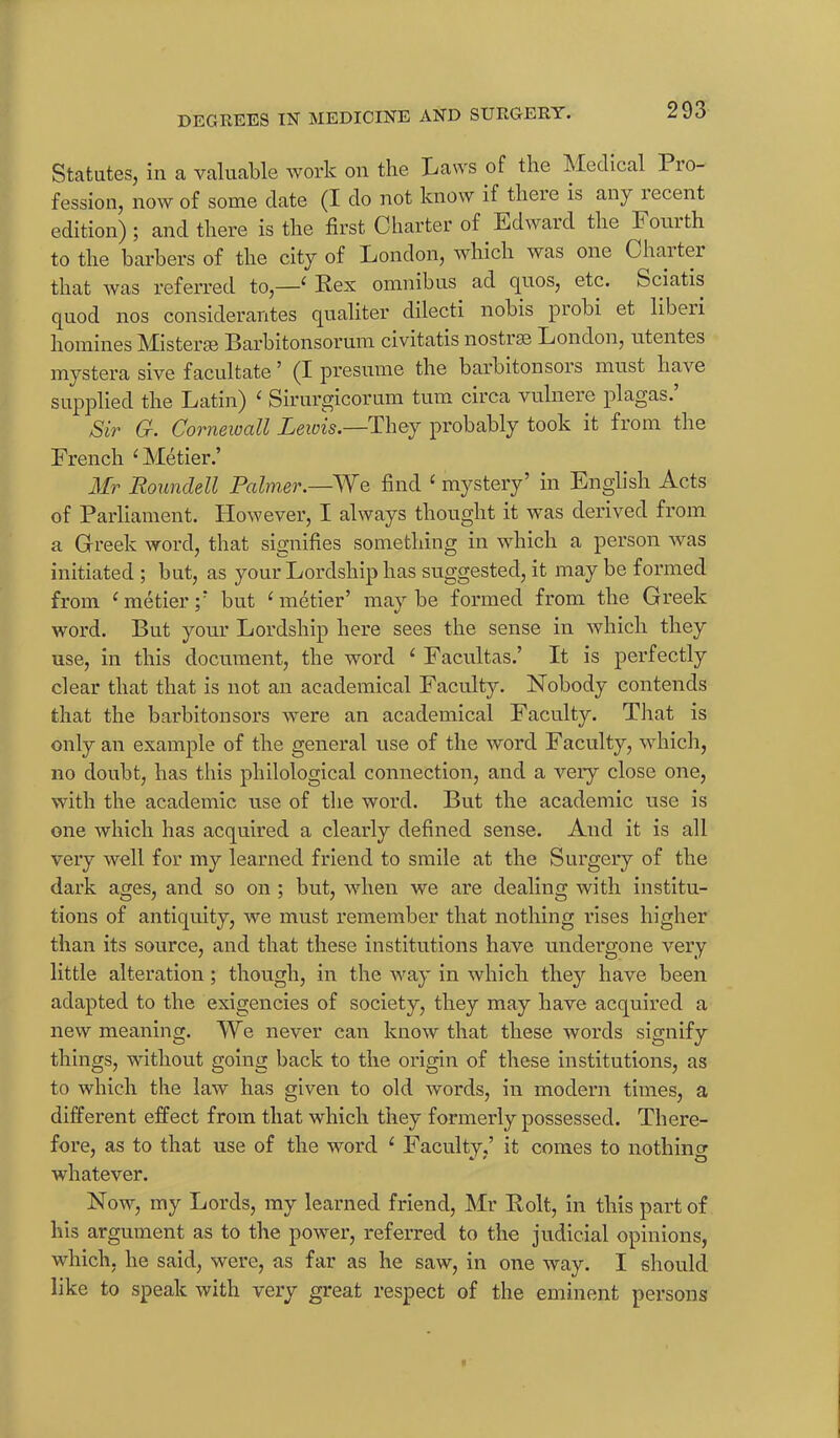 Statutes, in a valuable work on the Laws of the Medical Pio- fession, now of some date (I do not know if there is any lecent edition); and there is the first Charter of Edward the Fouith to the barbers of the city of London, which was one Ohaiter that was referred to,—‘ Rex omnibus ad quos, etc. Sciatis quod nos considerantes qualiter dilecti nobis probi et liberi homines Misterse Barbitonsorum civitatis nostras London, ntentes mystera sive facultate 5 (I presume the barbitonsors must have supplied the Latin) ‘ Sirurgicorum turn circa vulnere plagas. Sir G. Cornewall Lewis.—They probably took it from the French ‘ Metier.’ Mr Poundell Palmer.—We find ‘ mystery’ in English Acts of Parliament. However, I always thought it was derived from a Greek word, that signifies something in which a person was initiated; but, as your Lordship has suggested, it may be formed from ‘metier;’ but ‘metier’ maybe formed from the Greek word. But your Lordship here sees the sense in which they use, in this document, the word ‘ Facultas.’ It is perfectly clear that that is not an academical Faculty. Nobody contends that the barbitonsors were an academical Faculty. That is only an example of the general use of the word Faculty, which, no doubt, has this philological connection, and a very close one, with the academic use of the word. But the academic use is one which has acquired a clearly defined sense. And it is all very well for my learned friend to smile at the Surgery of the dark ages, and so on ; but, when we are dealing with institu- tions of antiquity, we must remember that nothing rises higher than its source, and that these institutions have undergone very little alteration; though, in the way in which they have been adapted to the exigencies of society, they may have acquired a new meaning. We never can know that these words signify things, without going back to the origin of these institutions, as to which the law has given to old words, in modern times, a different effect from that which they formerly possessed. There- fore, as to that use of the word ‘ Faculty,’ it comes to nothing whatever. Now, my Lords, my learned friend, Mr Rolt, in this part of his argument as to the power, referred to the judicial opinions, which, he said, were, as far as he saw, in one way. I should like to speak with very great respect of the eminent persons