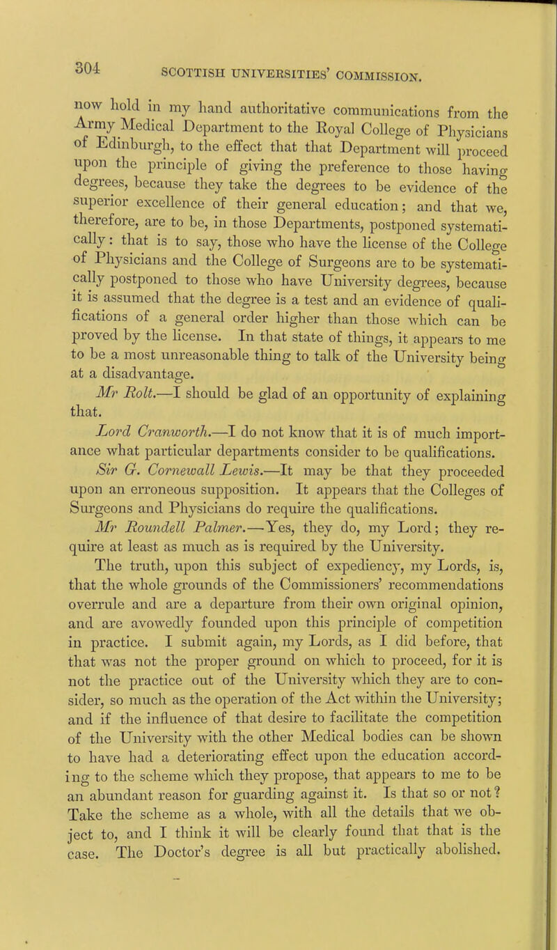 now hold in my hand authoritative communications from the Army Medical Department to the Eoyal College of Physicians of Edinburgh, to the effect that that Department will proceed upon the principle of giving the preference to those having degrees, because they take the degrees to be evidence of the superior excellence of their general education; and that we, therefore, are to be, in those Departments, postponed systemati- cally : that is to say, those who have the license of the College of Physicians and the College of Surgeons are to be systemati- cally postponed to those who have University degrees, because it is assumed that the degree is a test and an evidence of quali- fications of a general order higher than those which can be proved by the license. In that state of things, it appears to me to be a most unreasonable thing to talk of the University being at a disadvantage. Mr Holt.—I should be glad of an opportunity of explaining that. Lord Cranworth.—I do not know that it is of much import- ance what particular departments consider to be qualifications. Sir G. Cornewall Lewis.—It may be that they proceeded upon an erroneous supposition. It appears that the Colleges of Surgeons and Physicians do require the qualifications. Mr Roundell Palmer.—Yes, they do, my Lord; they re- quire at least as much as is required by the University. The truth, upon this subject of expediency, my Lords, is, that the whole grounds of the Commissioners’ recommendations overrule and are a departure from their own original opinion, and are avowedly founded upon this principle of competition in practice. I submit again, my Lords, as I did before, that that wras not the proper ground on which to proceed, for it is not the practice out of the University which they are to con- sider, so much as the operation of the Act within the University; and if the influence of that desire to facilitate the competition of the University with the other Medical bodies can be shown to have had a deteriorating effect upon the education accord- ing to the scheme which they propose, that appears to me to be an abundant reason for guarding against it. Is that so or not ? Take the scheme as a whole, with all the details that we ob- ject to, and I think it will be clearly found that that is the case. The Doctor’s degree is all but practically abolished.