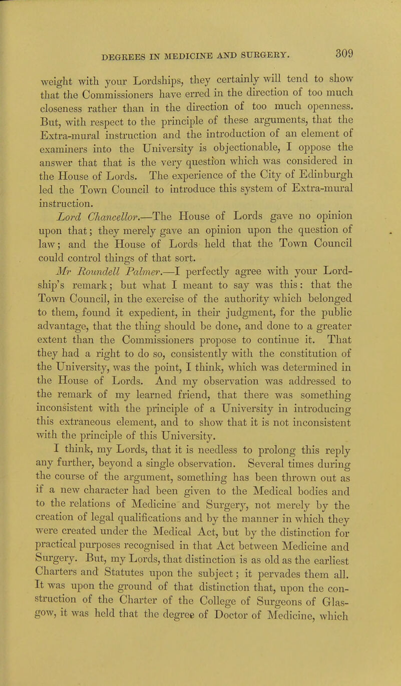 weight with your Lordships, they certainly will tend to show that the Commissioners have erred in the direction of too much closeness rather than in the direction of too much openness. But, with respect to the principle of these arguments, that the Extra-mural instruction and the introduction of an element of examiners into the University is objectionable, I oppose the answer that that is the very question which was considered in the House of Lords. The experience of the City of Edinburgh led the Town Council to introduce this system of Extra-mural instruction. Lord Chancellor.—The House of Lords gave no opinion upon that; they merely gave an opinion upon the question of law; and the House of Lords held that the Town Council could control things of that sort. Mr Eoundell Palmer.—I perfectly agree with your Lord- ship’s remark; but what I meant to say was this: that the Town Council, in the exercise of the authority which belonged to them, found it expedient, in their judgment, for the public advantage, that the thing should be done, and done to a greater extent than the Commissioners propose to continue it. That they had a right to do so, consistently with the constitution of the University, was the point, I think, which was determined in the House of Lords. And my observation was addressed to the remark of my learned friend, that there was something inconsistent with the principle of a University in introducing this extraneous element, and to show that it is not inconsistent with the principle of this University. I think, my Lords, that it is needless to prolong this reply any further, beyond a single observation. Several times during the course of the argument, something has been thrown out as if a new character had been given to the Medical bodies and to the relations of Medicine and Surgery, not merely by the creation of legal qualifications and by the manner in which they were created under the Medical Act, but by the distinction for practical purposes recognised in that Act between Medicine and Surgery. But, my Lords, that distinction is as old as the earliest Charters and Statutes upon the subject; it pervades them all. It was upon the ground of that distinction that, upon the con- struction of the Charter of the College of Surgeons of Glas- gow, it was held that the degree of Doctor of Medicine, which