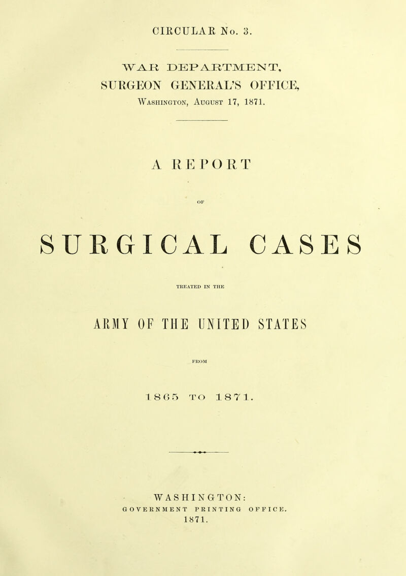 SUKGEON GENERAL'S OEEICE, Washington, August 17, 1871. A REPORT OF SURGICAL CASES TREATED IN THE ARMY OF THE UNITED STATES FROM 1865 TO 1871. WASHINGTON: GOVERNMENT PRINTING 1871. OFFICE.