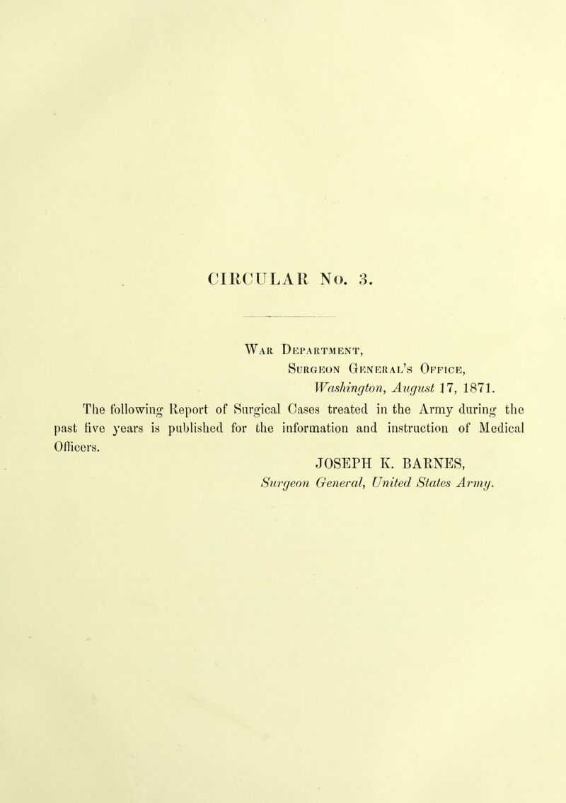 War Department, Surgeon General's Office, Washington, August 17, 1871. The following Report of Surgical Oases treated in the Army during the past live years is published for the information and instruction of Medical Officers. JOSEPH K. BARNES, Surgeon General, United States Army.