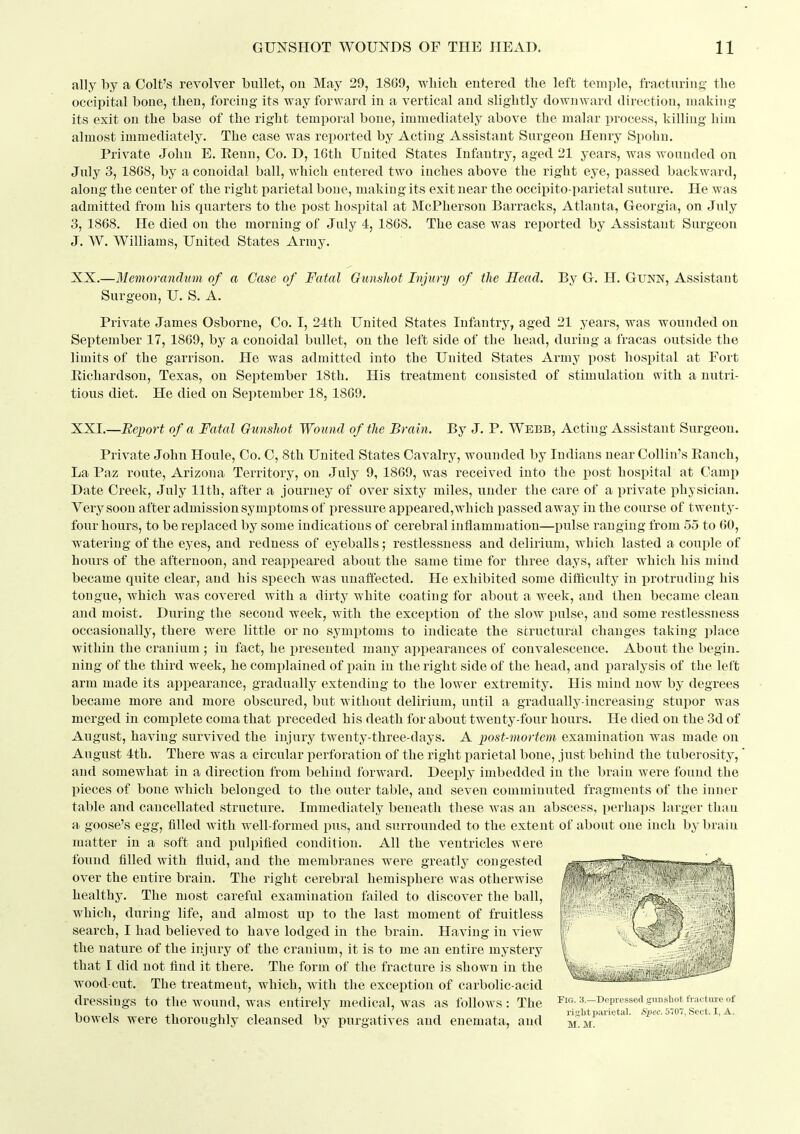 ally by a Colt's revolver bullet, on May 29, 1869, wliicli entered tlie left temple, fracturing the occipital bone, then, forcing its way forward in a vertical and slightly downward direction, making its exit on the base of the right temporal bone, immediately above the malar process, killing him almost immediately. The case was reported by Acting Assistant Surgeon Henry Spohn. Private John E. Eenn, Co. D, IGth United States Infantry, aged 21 years, was wounded on July 3, 1868, by a conoidal ball, which entered two inches above the right eye, passed backward, along the center of the right parietal bone, making its exit near the occipito parietal suture. He was admitted from his quarters to the post hospital at McPherson Barracks, Atlanta, Georgia, on July 3, 1868. He died on the morning of July 4, 1868. The case was reported by Assistant Surgeon J. W. Williams, United States Army. XX. —Memorandum of a Case of Fatal Gunshot Injury of tJie Mead. By G. H. GUNN, Assistant Surgeon, U. S. A. Private James Osborne, Co. I, 24th United States Infantry, aged 21 years, was wounded on September 17, 1869, by a conoidal bullet, on the left side of the head, during a fracas outside the limits of the garrison. He was admitted into the United States Army post hospital at Fort Eichardson, Texas, on September 18th. His treatment consisted of stimulation with a nutri- tious diet. He died on September 18, 1869. XXI. —Report of a Fatal Gunshot Wound of the Brain. By J. P. Webb, Acting Assistant Surgeon. Private John Houle, Co. C, 8th United States Cavalry, wounded by Indians near Collin's Eanch, La Paz route, Arizona Territory, on July 9, 1869, was received into the post hospital at Camp Date Creek, July 11th, after a journey of over sixty miles, under the care of a private physician. Very soon after admission symptoms of pressure appeared,which passed away in the course of twenty- four hours, to be replaced by some indications of cerebral inflammation—pulse ranging from 55 to 60, watering of the eyes, and redness of eyeballs; restlessness and delirium, which lasted a couple of hours of the afternoon, and reappeared about the same time for three days, after which his mind became quite clear, and his speech was unaffected. He exhibited some difficulty in protruding his tongue, which was covered with a dirty white coating for about a week, and then became clean and moist. During the second week, with the exception of the slow pulse, and some restlessness occasionally, there were little or no symptoms to indicate the structural changes taking place Avithin the cranium ; in fact, he presented many appearances of convalescence. About the begin, ning of the third week, he complained of pain in the right side of the head, and paralysis of the left arm made its appearance, gradually extending to the lower extremity. His mind now by degrees became more and more obscured, but without delirium, until a gradually-increasing stujior was merged in comi)lete coma that preceded his death for about twenty-four hours. He died on the 3d of August, having survived the injury twenty-three-days. A post-mortem examination was made on August 4th. There was a circular perforation of the right parietal bone, just behind the tuberosity, and somewhat in a direction from behind forward. Deei)ly imbedded in the brain were found the pieces of bone which belonged to the outer table, and seven comminuted fragments of the inner table and cancellated structure. Immediately beneath these was an abscess, perhaps larger than a goose's egg, filled with well-formed pus, and surrounded to the extent of about one inch by brain matter in a soft and pulpified condition. All the ventricles were found filled with fluid, and the membranes were greatly congested ^g'lmifjj^^^ over the entire brain. The right cerebral hemisphere was otherwise * healthy. The most careful examination failed to discover the ball, which, during life, and almost up to the last moment of fruitless search, I had believed to have lodged in the brain. Having in view the nature of the injury of the cranium, it is to me an entire mystery that I did not find it there. The form of the fracture is shown in the wood cut. The treatraeut, which, with the exception of carbolic-acid dressings to the wound, was entirely medical, was as follows: The rw. 3.-Depvessed.gunshot fracture of 11 I,-, T, ,. , , i-isclit parietal. *i)cc. 5707, Sect. I, A. bowels were thoroughly cleansed by purgatives and enemata, and m.m.