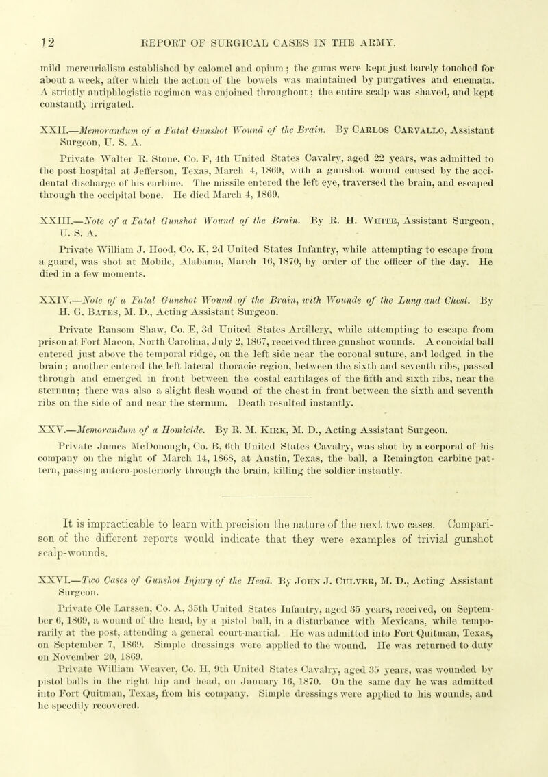 mild mercurialism establisliecl by calomel aud opium ; the gums were kept just barely touched for about a week, after which the actiou of the bowels was maiutaiued by purgatives and euemata. A strictly autiphlogistic regimen was enjoined throughout; the entire scalp was shaved, and kept constantly irrigated. XXII. —Memorandum of a Fatal Gunshot Wound of the Brain. By Caklos Carvallo, Assistant Surgeon, U. S. A. Private Walter R. Stone, Co. F, 4th United States Cavalry, aged 23 years, was admitted to the post hospital at Jefferson, Texas, March 4, 1869, with a gunshot wound caused by the acci- dental discharge of his carbine. The missile entered the left eye, traversed the brain, aud escaped through the occipital bone. He died March 4, 1869. XXIII. —Kote of a Fatal Gunshot Wound of the Brain. By R. H. White, Assistant Surgeon, U. S. A. Private William J. Hood, Co. K, 2d United States Infantry, while attempting to escape from a guard, was shot at Mobile, Alabama, March 16, 1870, by order of the officer of the day. He died in a few moments. XXIV. —Note of a Fatal Gtinshot Wound of the Brain, with Wotmds of the Lung and Chest. By H. G. Bates, M. D., Acting Assistant Surgeon. Private Ransom Shaw, Co. E, 3d United States Artillery, while attempting to escape from prison at Fort Macon, North Carolina, July 2,1867, received three gunshot wounds. A conoidal ball entered just above the temporal ridge, on the left side near the coronal suture, and lodged in the brain ; another entered the left lateral thoracic region, between the sixth and seventh ribs, passed through and emerged in front between the costal cartilages of the fifth and sixth ribs, near the sternum; there was also a slight flesh wound of the chest in front between the sixth and seventh ribs on the side of and near the sternum. Death resulted instantly. XXV. —Memorandum of a Romicide. By R. M. Kirk, M. D., Acting Assistant Surgeon. Private James McDonongh, Co. B, 6th United States Cavalry, was shot by a corporal of his company on the night of March 14,1868, at Austin, Texas, the ball, a Remington carbine pat- tern, passing antero-posteriorly through the brain, killing the soldier iustantly. It is impracticable to learn with precision the nature of the next two cases. Compari- son of the different reports would indicate that they were examples of trivial gunshot scalp-wounds. XXVI.—Tioo Cases of Gunshot Injury of the Head. By John J. Culver, M. D., Acting Assistant Surgeon. Private Ole Larssen, Co. A, 35th United States Infantry, aged 35 years, received, on Septem- ber 6, 1869, a wound of the head, by a pistol ball, in a disturbance with Mexicans, while tempo- rarily at the post, attending a general court-martial. He was admitted into Fort Quitman, Texas, on September 7, 1869. Simple dressings were applied to the wound. He was returned to duty on November 20, 1869. Private William Weaver, Co. H, 9th United States Cavalry, aged 35 years, was wounded by pistol balls in the right hip and head, on January 16, 1870. On the same day he was admitted into Fort Quitman, Texas, from his company. Simi)le dressings were applied to his wounds, and he speedily recovered.