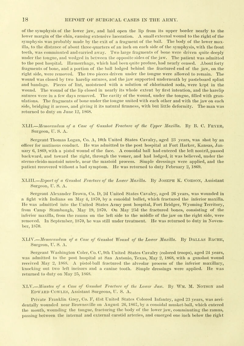 of the symphysis of the lower jaw, autl laid open the lip from its upper border nearly to the lower margin of the chin, causing extensive laceration. A small external wound to tlie right of the symphysis was probably made by the exit of a fragment of the ball. The body of the lower max- illa, to the distance of about three-quarters of an inch on each side of the symphysis, with the front teeth, was comminuted and carried away. Two large fragments of bone were driven quite deeply under the tongue, and wedged in between the opposite sides of the jaw. The iiatient was admitted to the post hospital. Haemorrhage, which had been quite profuse, had nearly ceased. About forty fragments of bone, and a portion of the ball lodged behind the fractured end of the jaw, on the right side, were removed. The two pieces driven under the tongue were allowed to remain. The wound was closed by two harelip sutures, and the jaw supported underneath by pasteboard splint and bandage. Pieces of lint, moistened with a solution of chlorinated soda, were kept in the wound. The wound of the lip closed in nearly its whole extent by first intention, and the harelip sutures were in a few daj^s removed. The cavity of the wound, under the tongue, filled with gran- ulations. The fragments of bone under the tongue united with each other and with the jaw on each side, bridging it across, and giving it its natural firmness, with but little deformity. The man was returned to duty on June 12, 1868. XLII.—Mcmoranchm of a Case of Gunshot Fracture of the Upper Maxilla. By B. C. Fryer, Surgeon, U. S. A. Sergeant Thomas Logan, Co. A, 10th United States Cavalry, aged 23 years, was shot by an officer for mutinous conduct. He was admitted to the post hospital at Fort Harker, Kansas, Jan- uary 6, 1860, with a i)istol wound of the face. A conoidal ball had entered the left nostril, passed backward, and toward the right, through the vomer, and had lodged, it was believed, under the sterno cleido mastoid muscle, near the mastoid process. Simple dressings were applied, and the patient recovered without a bad symptom. He was returned to duty February 2, 1869. XLIIL—Eeport of a Gunshot Fracture of the Lower Maxilla. By Joseph K. Corson, Assistant Surgeon, U. S. A. Sergeant Alexander Brown, Co. D, 2d United States Cavalry, aged 26 years, was wounded in a fight with Indians on May 4, 1870, by a conoidal bullet, which fractured the inferior maxilla. He was admitted into the United States Army post hospital. Fort Bridger, Wyoming Territory, from Camp Stambaugh, May 10, 1870. On May 23d the fractured bones, consisting of the inferior maxilla, from the ramus on the left side to the middle of the jaw on the right side, were removed. In September, 1870, he was still under treatment. He was returned to duty in Novem- ber, 1870. XLIY.—Memorandum of a Case of Gunshot Wound of the Loioer Maxilla. By Dallas Bache, Surgeon, U. S. A. Sergeant Washington Coler, Co. C, 9th United States Cavalry (colored troops), aged 21 years, was admitted to the post hospital at San Antonio, Texas, May 2, 1868, with a gunshot wound received May 2, 1868. A i)istol-ball fractured the alveolar process of the inferior maxillary, knocking out two left incisors and a canine tooth. Simple dressings were applied. He was returned to duty on May 25, 1868. XLV.—Minutes of a Case of Gunshot Fracture of ike Lower Jaw. By Wm. M. Notson and Epward Cowles, Assistant Surgeons, U. S. A. Private Franklin Grey, Co. F, 41st United States Colored Infantry, aged 23 years, was acci- dentally wounded near Brownsville on August 26,1867, by a conoidal musket-ball, which entered the mouth, wounding the tongue, fracturing the body of the lower jaw, comminuting the ramus, passing between the internal and external carotid arteries, and emerged one inch below the right