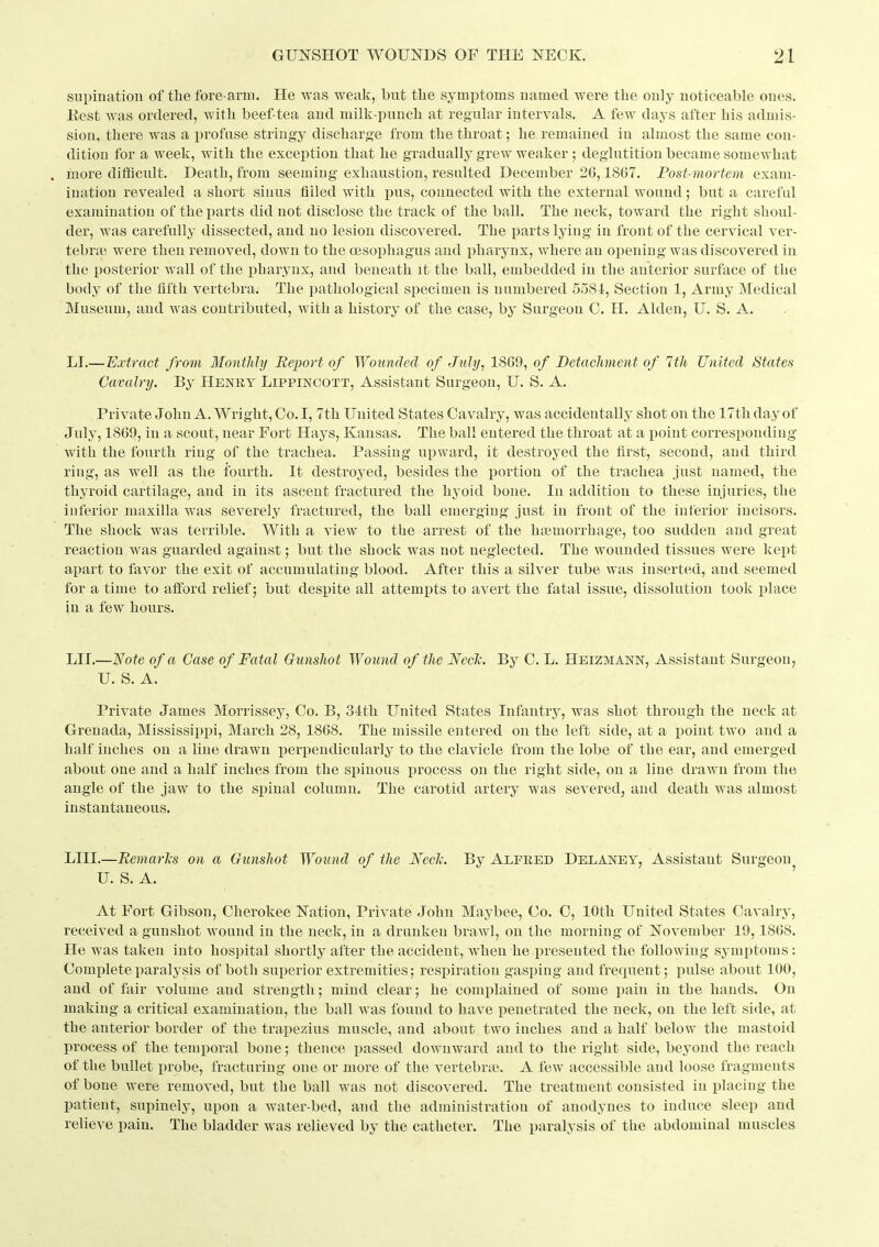 supination of tbe fore-arm. He was weak, but tlie symptoms named Avere the only noticeable ones. Eest was ordered, with beef tea and milk-puucli at regular intervals. A few days after Lis admis- sion, there was a i)rofase stringy discharge from the throat; he remained in almost the same con- dition for a week, with the exception that he gradually grew weaker ; deglutition became somewhat . more difficult. Death, from seeming exhaustion, resulted December 26,1867. Post-mortem exam- ination revealed a short sinus filled witli pus, connected with the external wound; but a careful examination of the parts did not disclose the track of the ball. The neck, toward the right shoul- dei, was carefully dissected, and no lesion discovered. The parts lying in front of the cervical ver- tebrse were then removed, down to the oesophagus and pharynx, where an opening was discovered in the posterior wall of the pharynx, and beneath it the ball, embedded in the anterior surface of the body of the fifth vertebra. The pathological specimen is numbered 558i, Section 1, Army Medical Museum, and was contributed, with a history of the case, by Surgeon C. H. Alden, U. S. A. LI.— Extract from Monthly Report of Wounded of July, 1809, of Detachment of 1th United States Cavalry. By Henry Lippincott, Assistant Surgeon, U. S. A. Private Johu A. Wright, Co. I, 7th United States Cavalry, was accidentally shot on the 17th day of July, 1869, in a scout, near Fort Hays, Kausas. The ball entered the throat at a iioint corresponding with the fourth ring of the trachea. Passing upward, it destroyed the first, second, and third ring, as well as the fourth. It destroyed, besides the portion of the trachea just named, the thyroid cartilage, and in its ascent fractured the hyoid bone. In addition to these injuries, the inferior maxilla was severely fractured, the ball emerging just in front of the inferior incisors. The shock was terrible. With a view to the arrest of the haemorrhage, too sudden and great reaction was guarded against; but the shock was not neglected. The wounded tissues were kept apart to favor the exit of accumulating blood. After this a silver tube was inserted, and seemed for a time to afford relief; but despite all attempts to avert the fatal issue, dissolution took jjlace in a few hours. LII.—ISfote of a Case of Fatal Gunshot Wound of the Neclc. By C. L. Heizmann, Assistant Surgeon, U. S. A. Private James Morrissey, Co. B, 34th United States Infantry, was shot through the neck at Grenada, Mississippi, March 28, 1868. The missile entered on the left side, at a i)oint two and a half inches on a line drawn ijerpendicularly to the clavicle from the lobe of the ear, and emerged about one and a half inches from the spinous process on the right side, on a line drawn from the angle of the jaw to the spinal column. The carotid artery was severed, and death was almost instantaneous. LIII.—BemarTis on a Gxmshot Wound of the Neclc. By Alfeed DelAney, Assistant Surgeon U. S. A. At Fort Gibson, Cherokee Nation, Private John Maybee, Co. C, 10th United States Cavalry, received a gunshot wound in the neck, in a drunken brawl, on the morning of November 19,1868. He was taken into hos])ital shortly after the accident, when he presented the following symptoms : Complete paralysis of both superior extremities; respiration gasping and frequent; pulse about 100, and of fair volume and strength; mind clear; he complained of some pain in the hands. On making a critical examination, the ball was found to have penetrated the neck, on the left side, at the anterior border of the trapezius muscle, and about two inches and a half below the mastoid process of the temporal bone; thence passed downward and to the right side, beyond the reach of the bullet i)robe, fracturing one or more of the vertebrae. A few accessible and loose fragments of bone were removed, but the ball was not discovered. The treatment consisted in placing the patient, supinely, upon a water-bed, and the administration of anodynes to induce sleep and relieve pain. The bladder was relieved by the catheter. The paralysis of the abdominal muscles