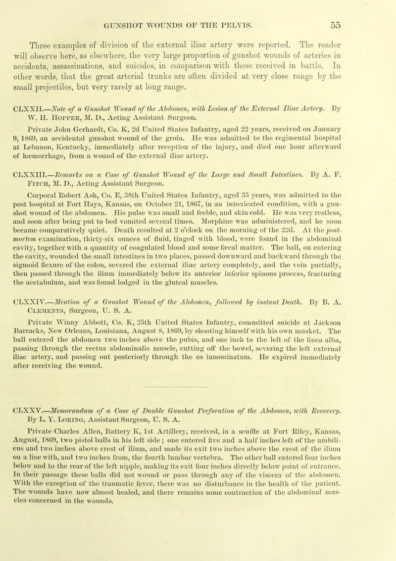 Three examples of division of the external iliac artery were reported. The reader will observe here, as elsewhere, the very large proportion of gunshot wounds of arteries in accidents, assassinations, and suicides, in comparison with those received in battle. In other words, that the great arterial trunks are often divided at very close range by the small projectiles, but very rarely at long range. CLXXII.—Note of a Gunshot Wound of the Abdomen, with Lesion of the External Iliac Artery. By W. H. HoppEE, M. D., Acting Assistant Surgeou. Private John Gerhardt, Co. K, 2d United States Infantry, aged 22 years, received on January 9, 1869, an accidental gunshot wound of the groin. He was admitted to the regimental hospital at Lebanon, Kentucky, immediately after reception of the injury, and died one hour afterward of haemorrhage, from a wound of the external iliac artery. CLXXIII.—Bemar'ks on a Case of Gunshot Wound of the Large and Small Intestines. By A. F. Fitch, M. D., Acting Assistant Surgeon. Corporal Eobert Ash, Co. E, 38th United States Infantry, aged 35 years, was admitted to the post hospital at Fort Hays, Kansas, on October 21, 18G7, in an intoxicated condition, with a gun- shot wound of the abdomen. His pulse was small and feeble, and skin cold. He was very restless, and soon after being put to bed vomited several times. Morphine was administered, and he soon became comparatively quiet. Death resulted at 2 o'clock on the morning of the 22d. At the 2)ost- mortem examination, thirty-six ounces of fluid, tiuged with blood, were found in the abdominal cavity, together with a quantity of coagulated blood and some faecal matter. The ball, on entering the cavity, wounded the small intestines in two places, passed downward and backward through the sigmoid flexure of the colon, severed the external iliac artery completely, and the vein partially, then passed through the ilium immediately' below its anterior inferior spinous process, fracturing the acetabulum, and was found lodged in the gluteal muscles. CLXXIV.—Mention of a Gtinshot Wound of the Ahdomen, follotced hy instant Death. By B. A. Clejnients, Surgeon, U. S. A. Private Winny Abbott, Co. K, 25th United States Infantry, committed suicide at Jackson Barracks, New Orleans, Louisiana, August 8, 1869, by shooting himself with his own musket. The ball entered the abdomen two inches above the pubis, and one inch to the left of the linea alba, passing through the rectus abdominalis muscle, cutting off the bowel, severing the left external iliac artery, and passing out posteriorly through the os iuuominatum. He expired immediately after receiving the wound. CLXXV.—Memorandtm of a Case of Double Gunshot Perforation of the Abdomen, tvitli Recovery. By L. Y. LoRiNG, Assistant Surgeon, U. S. A. Private Charles Allen, Battery K, 1st Artillery, received, in a scuffle at Fort Eiley, Kansas, August, 1869, two pistol balls in his left side ; one entered five and a half inches left of the umbili- cus and two inches above crest of ilium, and made its exit two inches above the crest of the ilium on a line with, and two inches from, the fourth lumbar vertebra. The other ball entered four inches below and to the rear of the left nipple, making its exit four inches directly below point of entrance. In their passage these balls did not wound or pass through any of the viscera of the abdomen. With the exception of the traumatic fever, there was no disturbance in the health of the patient. The wounds have now almost healed, and there remains some contraction of the abdominal mus- cles-concerned in the wounds.