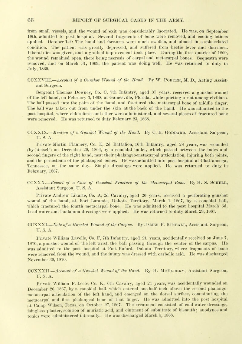 from small vessels, and the wonud of exit vras considerably lacerated. He was, on September 16th, admitted to post hospital. Several fragments of bone were removed, and cooling lotions applied. October 1st: The hand and fore-arm were much swollen, and almost in a si)hacelated condition. The patient was greatly depressed, and suffered from hectic fever and diarrhoea. Liberal diet was given, and a gradual improvement took place. During the first quarter of 1809, the wound remained open, there being necrosis of carpal and metacarpal bones. Sequestra were removed, and on March 31, 1869, the patient was doing well. He was returned to duty in July, 1869. COXXYIII.—Account of a Gunshot Wound of the Sand. By W. Porter, M. D., Acting Assist- ant Surgeon. Sergeant Thomas Downey, Co. 0, 7th Infantry, aged 37 years, received a gunshot wound of the left hand, on February 3,1808, at Gainesville, Florida, while quieting a riot among civilians. The ball passed into the palm of the hand, and fractured the metacarpal bone of middle finger. The ball was taken out from under the skin at the back of the hand. He Avas admitted to the post hospital, where chloroform and ether were administered, and several pieces of fractured bone were removed. He was returned to duty February 23, 1808. CCXXIX.—Mention of a Gunshot Wound of the Hand. By C. E. Goddard, Assistant Surgeon, U. S. A. Private Martia Flannery, Co. E, 2d Battalion, IGth Infantry, aged 28 years, was wounded (by himself) on December 20, 1860, by a couoidal bullet, which passed between the index and second fingers of the right hand, near their phalangeo-metacarpal articulation, injuring both joints, and the periosteum of the phalangeal bones. He was admitted into post hospital at Chattanooga, Tennessee, on the same day. Simple dressings were applied. He was returned to duty in February, 1807. CCXXX.—Eejyort of a Case of Gunshot Fracture of the Metacarpal Bone. By H. S. Schell, Assistant Surgeon, U. S. A. Private Andrew Likarte, Co. A, 2d Cavalry, aged 20 years, received a perforating gunshot wound of the hand, at Fort Laramie, Dakota Territory, March 1, 1807, by a conoidaL ball, which fractured the fourth metacarpal bone. He was admitted to the post hospital March 3d. Lead-water and laudanum dressings were applied. He was returned to duty March 29, 1807. CCXXXI.—Note of a Gunshot Woiind of the Carpus. By James P. Kiiviball, Assistant Surgeon, U. S. A. Private William Lavelle, Co. F, 7th Infantry, aged 21 years, accidentally received on June 7, 1870, a gunshot-wound of the left wrist, the ball passing through the center of the carpus. He was admitted to the post hospital at Fort Buford, Dakota Territory, where fragments of bone were removed from the wound, and the injury was dressed with carbolic acid. He was discharged November 30,1870. CCXXXII.—Account of a Gunshot Wound of the Hand. By H. McEldery, Assistant Surgeon, U. S. A. Private William F. Lcete, Co. K, 0th Cavalry, aged 24 years, was accidentally wounded on December 20, 1807, by a conoidal ball, which entered one half inch above the second phalango- metacarpal articulation of the left hand, and emerged on the dorsal surface, comminuting the metacarpal and first phalangeal bone of that finger. He was admitted into the post hospital at Camp Wilson, Texas, on October 27, 1S()7. Tlie treatment consisted of cold-water dressings, isinglass plaster, solution of muriatic acid, and ointment of subnitrate of bismuth ; anodynes and tonics were administered internally. He was discharged March 5, 1808.