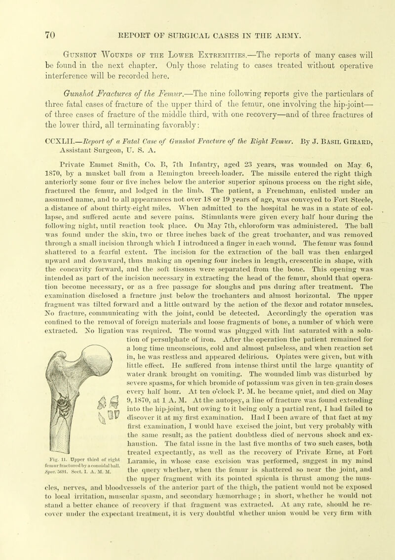 Gunshot Wounds of the Lowee Extremities.—The reports of many cases will be found in the next chapter. Only those relating to cases treated without operative interference will be recorded here. Gunshot fractures of the Femur.—The nine following reports give the particulars of three fatal cases of fracture of the upper third of the femur, one involving the hip-joint— of three cases of fracture of the middle third, with one recovery—and of three fractures ol the lower third, all terminating favorably: CCXLII.—Report of a Fatal Case of Gunshot Fracture of tlie Right Feimir. By J. Basil Gieard, Assistant Surgeon, TJ. S. A. Private Emmet Smith, Co. B, 7th Infantry, aged 23 years, was wounded on May 6, 1870, by a musket ball from a Eemiugton breech-loader. The missile entered the right thigh anteriorly some four or five inches below the anterior superior spinous process on the right side, fractured the femur, and lodged in the limb. The patient, a Frenchman, enlisted under an assumed name, and to all appearances not over 18 or 19 years of age, was conveyed to Fort Steele, a distance of about thirty-eight miles. When admitted to the hospital he was in a state of col- lapse, and suffered acute and severe pains. Stimulants were given every half hour during the following night, until reaction took place. On May 7th, chloroform was administered. The ball was found under the skin, two or three inches back of the great trochanter, and was removed through a small incision through which I introduced a finger in each wound. The femur was found shattered to a feaiful extent. The incision for the extraction of the ball was then enlarged upward and downward, thus making an oi)eniug four inches in length, crescentic in shape, with the concavity forward, and the soft tissues were separated from the boue. This oiiening was intended as part of the incision necessary in extracting the head of the femur, should that opera- tion become necessary, or as a free passage for sloughs and pus during after treatment. The examination disclosed a fracture just below the trochanters and almost horizontal. The upper fragment was tilted forward and a little outward by the action of the flexor and rotator muscles. No fracture, communicating with the joint, could be detected. Accordingly the operation was confined to the removal of foreign materials and loose fragments of bone, a number of which were extracted. No ligation was required. The wound was j)]ugged with lint saturated with a solu- tion of persulphate of iron. After the operation the ijatient remained for a long time unconscious, cold and almost pulseless, and when reaction set in, he was restless and appeared delirious. Opiates were given, but with little effect. He suffered from intense thirst until the large quantity of water drank brought on vomiting. The wounded limb was disturbed by severe spasms, for which bromide of potassium was given in ten-grain doses every half hour. At ten o'clock P. M. he became quiet, and died on May 9,1870, at 1 A. M. At the autopsy, a line of fracture was found extending into the hiiJ-joint, but owing to it being only a partial rent, I had failed to discover it at my first examination. Had I been aware of that fact at my first examination, I would have excised the joint, but very probably with the same result, as the patient doubtless died of nervous shock and ex- haustion. The fatal issue in the last five months of two such cases, both treated expectantly, as well as the recovery of Private Erne, at Fort ri-. 11. Upper third of right Larauiic, iu whose case excision was performed, suggest in my mind feniurfractiin'dby.T colloidal ball. , , ,,. - ij^i j.t ■ ■ ±. i Spec. 5m. Sect. i. A. M. Ji. the query whether, when the femur is shattered so near the joint, and the upper fragment with its pointed spicula is thrust among the mus- cles, nerves, and bloodvessels of tlie anterior part of the thigh, the patient would not be exposed to local irritation, muscular spasm, and secondary luemoiThage; in short, whetlier he would not stand a better chance of recovery if that fragment was extracted. At any rate, should he re- cover under the expectant treatment, it is very doubtful whether union would be very firm Avith