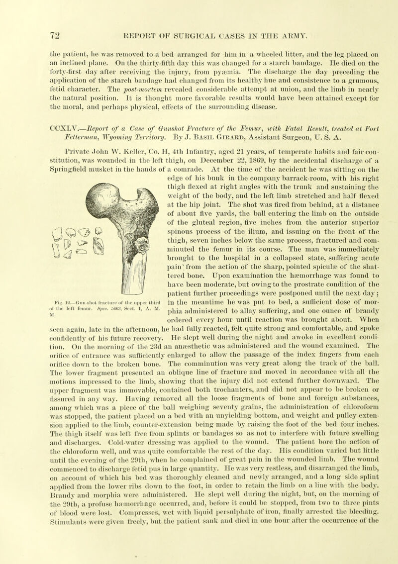 the patient, he was removed to a bed arranged for him in a wheeled litter, and the leg placed on an inclined plane. On the thirty-fifth day this w^as changed for a starch bandage. He died on the forty-first day after receiving the injury, from pyiemia. The discharge the day preceding the application of the starch bandage had changed from its healthy hue and consistence to a grumous, fetid character. The imst-mortem revealed considerable attempt at union, and the limb in uearlj^ the natural position. It is thought more favorable results would have been attained except for the moral, and perhaps physical, effects of the surrounding disease. Fig', la.—Gmi-sliot Iracture of the upper third of tlio left femur. SiJec. 5663, Sect. I, A. M. M. CCXLV.—Report of a Case of Gunshot Fracture of the Femur, with Fatal Result, treated at Fort Fetterman, Wyoming Territory. By J. Basil Girard, Assistant Surgeon, U. S. A. Private John W. Keller, Co, H, 4th Infantry, aged 21 years, of temperate habits and fair con- stitution, was wounded in the left thigh, on December 22, 18G9, by the accidental discharge of a Springfield musket in the hands of a comrade. At the time of the accident he was sitting- on the edge of his bunk in the company barrack-room, with his right thigh tlexed at right angles with the trunk and sustaining the weight of the body, and the left limb stretched and half flexed at the hip joint. The shot was fired from behind, at a distance of about five yards, the ball entering the limb on the outside of the gluteal region, five inches from the anterior superior spinous process of the ilium, and issuing on the front of the thigh, seven inches below the same process, fractured and com- minuted the femur in its course. The man was immediately brought to the hospital in a collapsed state, suft'ering acute pain'from the action of the sharp, pointed spiculse of the shat- tered bone. Upon examination the hfemorrhage was found to have been moderate, but owing to the prostrate condition of the patient further x^roceedings were postponed until the next day; in the meantime he was put to bed, a sufiflcient dose of mor- phia administered to allay suffering, and one ounce of brandy ordered every hour until reaction was brought about. When seen again, late in the afternoon, he had fully reacted, felt quite strong and comfortable, and spoke confidently of his future recovery. He slept well diu-ing the night and awoke in excellent coudi tion. On the morning of the 23d an anaesthetic was administered and the wound examined. The orifice of entrance was sufficiently enlarged to allow the passage of the index fingers from each orifice down to the broken bone. The comminution was very great along the track of the ball. The lower fragment presented an oblique line of fracture and moved in accordance with all the motions impressed to the limb, showing that the injury did not extend further downward. The ui»per fragment was immovable, contained both trochanters, and did not appear to be broken or fissured in any way. Having removed all the loose fragments of bone and foreign substances, among which was a piece of the ball weighing seventy grains, the administration of chloroform was stopped, the patient placed on a bed with an unyielding bottom, and w^eight and pulley exten- sion applied to the limb, counter-extension being made by raising the foot of the bed four inches. The thigh itself was left free from splints or bandages so as not to interfere with future swelling and (lis(tharges. Cold-water dressing was applied to the wound. The patient bore the action of the chloroform well, and was (piite comforrable the rest of the day. His condition varied but little until the evening of the 2!)th, when he complained of great pain in the wounded limb. The wound commenced to discharge fetid pus in large quantity. He was very restless, and disarranged the limb, on account of which his bed was thoroughly cleaned and newly arranged, and a long side splint applied from the lower ribs down to the loot, in order to retain the limb on a line with the body. Brandy and morphia were administered. He slept well during the night, but, on the morning of the 2!»th, a profuse hu'inorrhage occurred, and, before it could be stoi)ped, from two to three jnnts of I)lood were lost. Conq»resses, wet with iiciuid persuli)ha(e of iron, finally arrested the bleeding. Stimulants were given freely, ))ut the ])atient sank and died in one hour after the occurrenc e of the