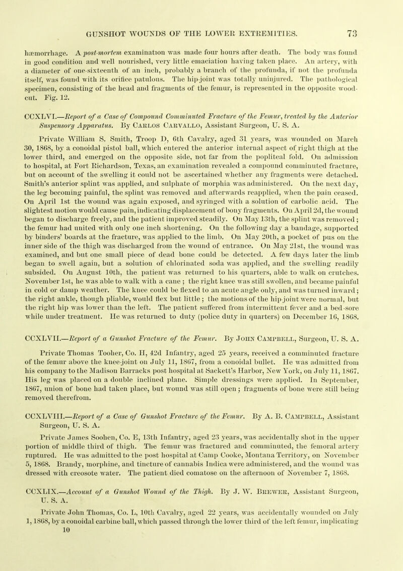 lijBmorrhfige. A post-mortem examination was made four hours after death. The body was found in good condition and well nourished, very little emaciation having taken place. An artery, with a diameter of one-sixteenth of an inch, probably a branch of the profunda, if not the profunda itself, was found with its orifice patulous. The hip-joint was totally uninjured. The pathological specimen, consisting of the head and fragments of the femur, is represented in the opposite wood- cut. Fig. 12. COXLYI.—Report of a Case of Compound Comminuted Fracture of the Femur^ treated hy the Anterior Suspensory Apparatus. By Carlos Carvallo, Assistant Surgeon, U. S. A. Private William S. Smith, Troop D, 6th Cavalry, aged 31 years, was Avounded on March 30, 1868, by a conoidal pistol ball, which entered the anterior internal aspect of right thigh at the lower third, and emerged on the opposite side, not far from the popliteal fold. On admission to hospital, at Fort Richardson, Texas, an examination revealed a compound comminuted fracture, but on account of the swelling it could not be ascertained whether any fragments were detached. Smith's anterior splint was applied, and sulphate of morphia was administered. On the next day, the leg becoming painful, the splint was removed and afterwards reapplied, when the pain ceased. On April 1st the wound was again exposed, and syringed with a solution of carbolic acid. The slightest motion would cause pain, indicating displacement of bony fragments. On April 2d, the wound began to discharge freely, and the jiatient improved steadily. On May 13th, the splint was removed ; the femur had united with only one inch shortening. On the following day a bandage, supported by binders' boards at the fracture, was applied to the limb. On May 20th, a pocket of pus on the inner side of the thigh was discharged from the wound of entrance. On May 21st, the wound was examined, and but one small piece of dead bone could be detected. A few days later the limb began to swell again, but a solution of chlorinated soda was applied, and the swelling readily subsided. On August 10th, the i)atieut was retiirned to his quarters, able to walk on crutches. November 1st, he was able to walk with a cane ; the right knee was still swollen, and became painful in cold or damp weather. The knee could be flexed to an acute angle only, and was turned inw ard; the right ankle, though pliable, would flex but little ; the motions of the hip joint were normal, but the right hip was lower than the left. The patient suffered from intermittent fever and a bed-sore while under treatment. He was returned to duty (iiolice duty in quarters) on December 16, 1868. CCXLVII.—Report of a Gunshot Fracture of the Femur. By John Campbell, Surgeon, U. S. A. Private Thomas Tooher, Co. H, 42d Infantry, aged 25 years, received a comminuted fracture of the femur above the knee-joint on July 11, 1867, from a conoidal bullet. He was admitted from his company to the Madison Barracks post hospital at Sackett's Harbor, New York, on July 11,1867. His leg was placed on a double inclined plane. Simple dressings were applied. In September, 1867, union of bone had taken jjlace, but wound was still open; fragments of bone were still being removed therefrom. CCXLVIII.—Report of a Case of Gunshot Fracture of the Femur. By A. B. Campbell, Assistant Surgeon, U. S. A. Private James Soohen, Co. E, 13th Infantry, aged 23 years, was accidentally shot in the upi^er portion of middle third of thigh. The femur was fractured and comminuted, the femoral artery ruptured. He was admitted to the post hosi)ital at Camp Cooke, Montana Territory, on November 5, 1868. Brandy, morphine, and tincture of cannabis Indica were administered, and the wound was dressed with creosote water. The patient died comatose on the afternoon of November 7, 1868. CCXLIX.—Account of a Gunshot Wound of the Thigh. By J. W. Brewer, Assistant Surgeon, U. S. A. Private John Thomas, Co. L, lOtU Cavalry, aged 22 j ears, was accidentally wounded on July 1,1868, by a conoidal carbine ball, which passed through the lower third of the left femur, implicating 10