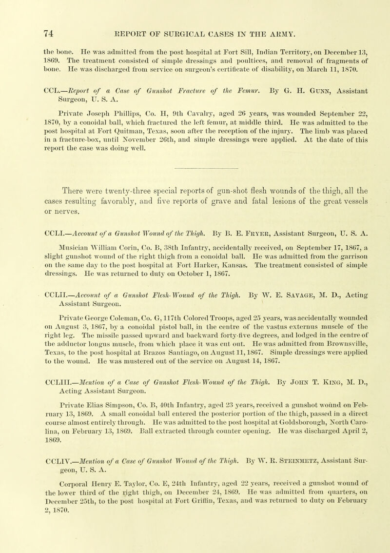 the bone. He was adinitted from tlie post hospital at Fort SiU, Indian Territory, on December 13, 1869. The treatment consisted of simple dressings and poultices, and removal of fragments of bone. He was discharged from service on surgeon's certificate of disability, on March 11, 1870. COL.—Report of a Case of Gunshot Fracture of the Femur. By G. H. GuNN, Assistant Surgeon, U. S. A, Private Joseph Phillips, Co. H, 9th Cavalry, aged 26 years, was wounded September 22, 1870, by a conoidal ball, which fractured the left femur, at middle third. He was admitted to the post hospital at Fort Quitman, Texas, soon after the reception of the injury. The limb was placed in a fracture-box, until November 26th, and simple dressings were api)lied. At the date of this rejiort the case was doing well. There were twenty-three special reports of gun-shot flesh wounds of the thigh, all the cases resulting favorably, and five reports of grave and fatal lesions of the great vessels or nerves. OCLI.—Account of a Gunshot Wound of the Thigh. By B. E. Fryer, Assistant Surgeon, U. S. A. Musician William Corin, Co. B, 38th Infantry, accidentally received, on September 17, 1867, a slight gunshot wound of the right thigh from a conoidal ball. He was admitted from the garrison on the same day to the post hospital at Fort Harker, Kansas. The treatment consisted of simple dressings. He was returned to duty on October 1, 1867. CCIAI.—Account of a Gunshot Flesh-Wound of the Thigh. By W. E. SAVAGE, M. D., Acting Assistant Surgeon. Private George Coleman, Co. G, 117th Colored Troops, aged 25 years, was accidentally wounded on August 3, 1867, by a conoidal pistol ball, in the centre of the vastus externus muscle of the right leg. The missile passed ui)ward and backward forty-five degrees, and lodged in the centre of the adductor longns muscle, from which j)lace it was cut out. He was admitted from Brownsville, Texas, to the post hospital at Brazos Santiago, on August 11,1867. Simple dressings were applied to the wound. He was mustered out of the service on August 14, 1867. CCLIIL—Mention of a Case of Gunshot Flesh- Wound of the Thigh. By John T. King, M. D., Acting Assistant Surgeon. Private Elias Simpson, Co. B, 40th Infantry, aged 23 years, received a gunshot wound on Feb- ruary 13, 1869. A small conoidal ball entered the posterior portion of the thigh, passed in a direct course almost entirely through. He was admitted to the post hospital at Goldsborough, North Caro- lina, on February 13, 1869. Ball extracted through counter opening. He was discharged April 2, 1869. CCLTV.—Mention of a Case of Gunshot Wound of the Thigh. By W. R. Steinmetz, Assistant Sur- geon, U. S. A. Corporal Henry E. Taylor, Co. E, 24th Infantry, aged 22 years, received a gunshot wound of the lower third of the right thigh, on December 24, 1869. He was admitted from quarters, on December 25th, to the post hospital at Fort Grillin, Texas, and was returned to duty on February 2, 1870.