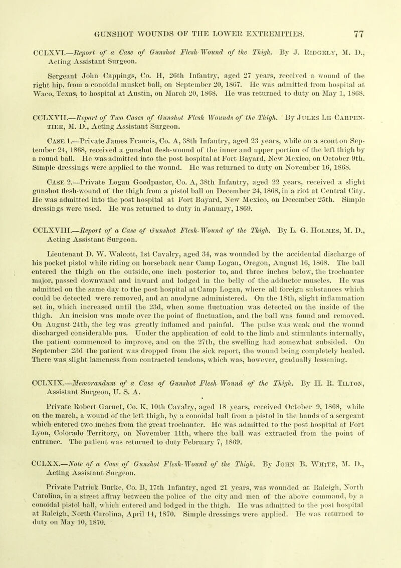 CCLXVI.—Report of a Case of Gunshot Flesh-Wound of the Thigh. By J. Eidgely, M. D., Acting Assistant Surgeon. Sergeant John Cappiugs, Co. H, 26th Infantry, aged 27 years, received a wound of the right hip, from a conoidal musket ball, on September 20, 1867. He was admitted from hospital at Waco, Texas, to hosi^ital at Austin, on March 20, 1868. He was returned to duty on May 1, 1868. CCLXVII.—Report of Two Cases of Gunshot Flesh Wounds of the Thigh. By Jules Le Oarpen- TIER, M. D.j Acting Assistant Surgeon. Case 1.—Private James Francis, Co. A, 38th Infantry, aged 23 years, while on a scout on Sep- tember 24, 1868, received a gunshot flesh-wound of the inner and upper portion of the left thigh by a round ball. He was admitted into the post hosijital at Fort Baj^ard, New Mexico, on October 9th. Simple dressings were applied to the wound. He was returned to duty on November 16, 1868. Case 2.—Private Logan Goodpastor, Co, A, 38th Infantry, aged 22 years, received a slight gunshot flesh-wound of the thigh from a pistol ball on December 24,1868, in a riot at Central City. He was admitted into the post hospital at Fort Bayard, New Mexico, on December 25th. Simple dressings were used. He was returned to duty in January, 1869. CCL:K.Y1U.—Report of a Case of Gunshot Flesh- Wound of the Thigh. By L. G. Holmes, M. D., Acting Assistant Surgeon. Lieutenant D. W. Walcott, 1st Cavalry, aged 34, was wounded by the accidental discharge of his pocket pistol while riding on horseback near Camp Logan, Oregon, August 16, 1868. The ball entered the thigh on the outside, one inch posterior to, and three inches below, the trochanter major, passed downward and inward and lodged in the belly of the adductor muscles. He was admitted on the same day to the post hospital at Camp Logan, where all foreign substances which could be detected were removed, and an anodyne administered. On the 18th, slight inflammation set in, which increased until the 23d, when some fluctuation was detected on the inside of the thigh. An incision was made over the point of fluctuation, and the ball was found and removed. On August 24th, the leg was greatly inflamed and i^ainful. The pulse was weak and the wound discharged considerable pus. Under the application of cold to the limb and stimulants internally, the ijatient commenced to improve, and on the 27th, the swelling had somewhat subsided. On September 23d the patient was dropped from the sick report, the wouud being completely healed. There was slight lameness from contracted tendons, which was, however, gradually lessening. CCLXIX.—Memorandum of a Case of Gunshot Flesh-Wound of the Thigh. By H. E. Tilton, Assistant Surgeon, U. S. A. Private Eobert Garnet, Co. K, 10th Cavalry, aged 18 years, received October 9, 1868, while on the march, a wound of the left thigh, by a conoidal ball from a pistol in the hands of a sergeant which entered two inches from the great trochanter. He was admitted to the post hospital at Fort Lyon, Colorado Territory, on November 11th, where the ball was extracted from the point of entrance. The patient was returned to duty February 7, 1869. CCLXX.—i\rofe of a Case of Gunshot Flesh-Wound of the Thigh. By John B. WhiTE, M. D., Acting Assistant Surgeon. Private Patrick Burke, Co. B, 17th Infantry, aged 21 years, was wounded at Ealeigh, North Carolina, in a street aflray between the police of the city and men of the above command, by a conoidal pistol ball, which entered and lodged in the thigh. He was admitted to the post hospital at Ealeigh, North Carolina, April 14, 1870. Simple dressings were applied. He was returned to duty on May 10, 1870.