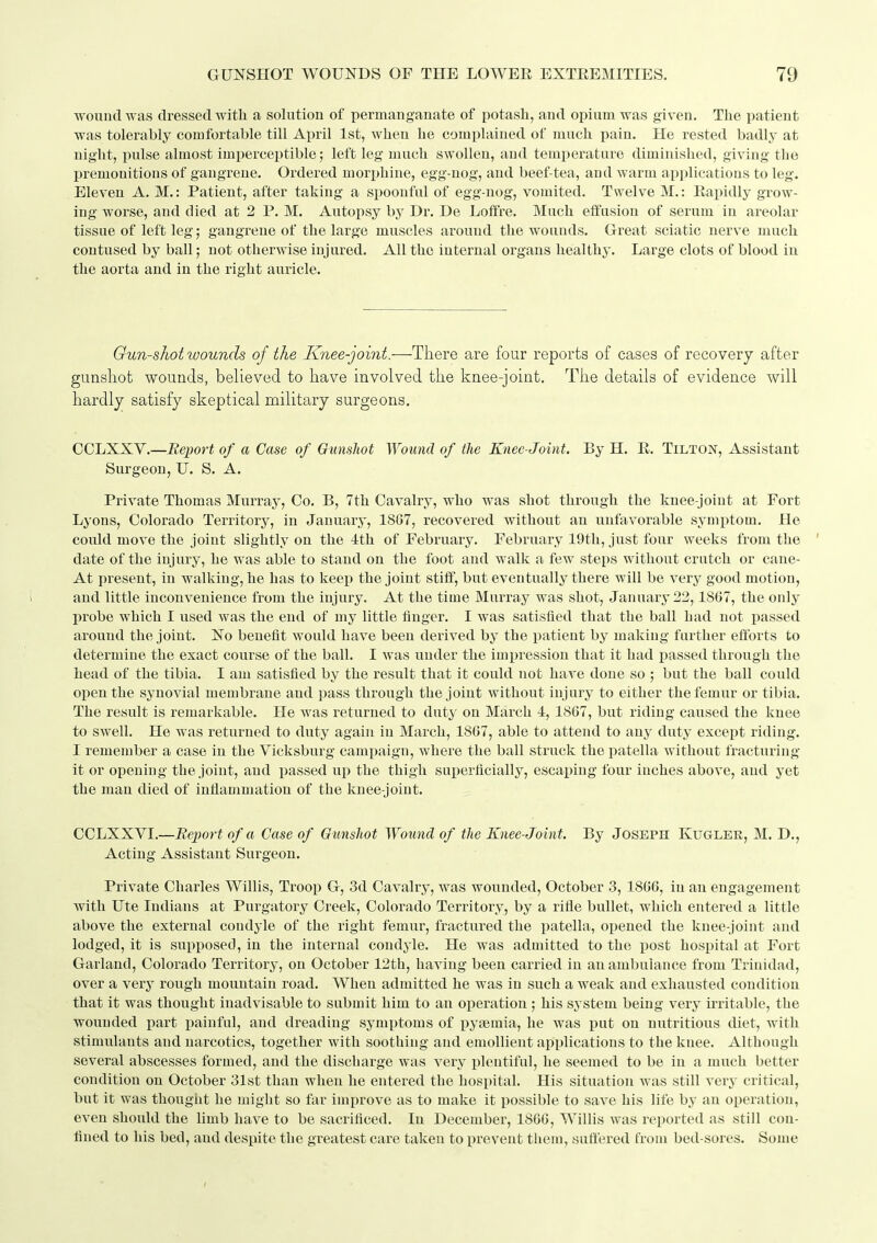 wouud was dressed with a solution of permanganate of potash, and opium was given. The patient was tolerably comfortable till April 1st, when he complained of much pain. He rested badly at night, pulse almost imperceptible; left leg much swollen, and temperature diminished, giving tbe premonitions of gangrene. Ordered morphine, egg-nog, and beef-tea, and warm api)lications to leg. Eleven A. M.: Patient, after taking a spoonful of egg-nog, vomited. Twelve M.: Eapidly grow- ing worse, and died at 2 P. M. Autopsy by Dr. De Loffre. Much effusion of serum in areolar tissue of left leg; gangrene of the large muscles around the wounds. Great sciatic nerve much contused by ball; not otherwise injured. All the internal organs healthy. Large clots of blood in the aorta and in the right auricle. Gun-shot wounds of the Knee-joint.-—-There are four reports of cases of recovery after gunshot wounds, believed to have involved the knee-joint. The details of evidence will hardly satisfy skeptical military surgeons. COLXXV.—Report of a Case of Ounshot Wound of the Knee-Joint. By H. E. Tilton, Assistant Surgeon, U. S. A. Private Thomas Murray, Co. B, 7th Cavalry, who was shot through the knee-joint at Fort Lyons, Colorado Territory, in January, 1887, recovered without an unfavorable symptom. He could move the joint slightly on the 4th of February. February 19th, just four weeks from the ' date of the injury, he was able to stand on the foot and walk a few steps without crutch or cane- At present, in walking, he has to keep the joint stiff, but eventually there will be very good motion, and little inconvenience from the injury. At the time Murray was shot, January 22,1867, the only probe which I used was the end of my little finger. I was satisfied that the ball had not passed around the joint. No benefit would have been derived by the patient by making further efforts to determine the exact course of the ball. I was under the impression that it had jiassed through the head of the tibia. I am satisfied by the result that it could not have done so ; but the ball could open the synovial membrane and pass through the joint without injury to either the femur or tibia. The result is remarkable. He was returned to duty on March 4, 1867, but riding caused the knee to swell. He was returned to duty again in March, 1867, able to attend to any duty except riding. I remember a case in the Vicksburg campaign, where the ball struck the patella without fracturing it or opening tbe joint, and passed up the thigh superficially, escai)ing four inches above, and yet the man died of inflammation of the knee-joint. CCLXXVI.—Report of a Case of Gunshot Woimd of the Knee-Joint. By Joseph Kugler, M. D., Acting Assistant Surgeon. Private Charles Willis, Troop G, 3d Cavalry, was wounded, October 3, 1866, in an engagement with Ute Indians at Purgatory Creek, Colorado Territory, by a rifle bullet, which entered a little above the external condyle of the right femur, fractured the patella, opened the knee-joint and lodged, it is supposed, in the internal condyle. He was admitted to the post hospital at Fort Garland, Colorado Territory, on October 12th, having been carried in an ambulance from Trinidad, over a very rough mountain road. When admitted he was in such a weak and exhausted condition that it was thought inadvisable to submit him to an operation; his system being very irritable, the wounded part painful, and dreading symptoms of pysemia, he was put on nutritious diet, with stimulants and narcotics, together with soothing and emollient applications to the knee. Although several abscesses formed, and the discharge was very plentiful, he seemed to be in a much better condition on October 31st than when he entered the hospital. His situation was still very critical, but it was thought he might so far improve as to make it possible to save his life by an operation, even should the limb have to be sacrificed. In December, 1866, Willis was reported as still con- fined to his bed, and despite the greatest care taken to prevent tliem, suffered from bed-sores. Some