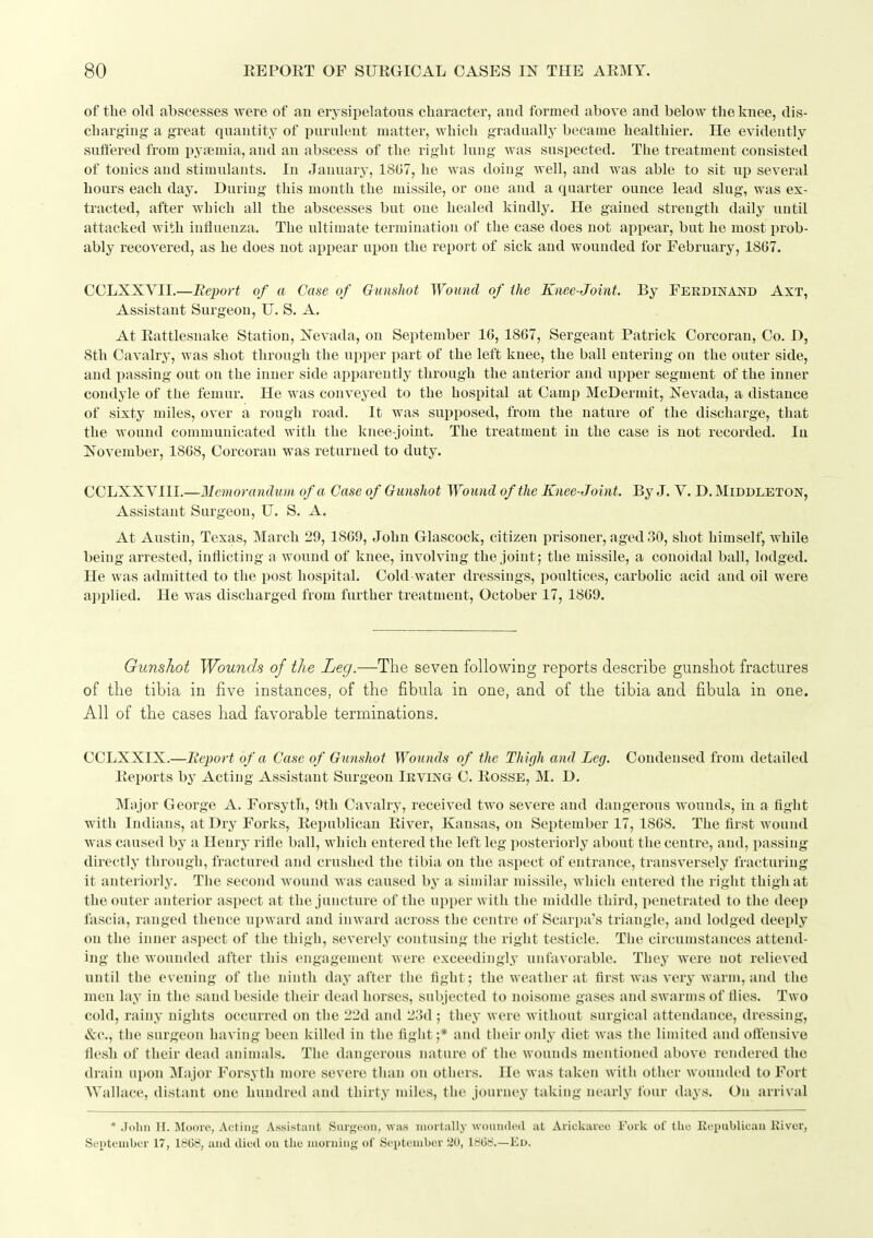 of tlie old abscesses were of an erysipelatous character, and formed above and below the knee, dis- charging a great quantity of purulent matter, which gradually became healthier. He evidently suffered from iiytemia, and an abscess of the right lung was suspected. The treatment consisted of tonics and stimulants. In January, 1807, he was doing well, and was able to sit up several hours each day. During this month the missile, or one and a quarter ounce lead slug, was ex- tracted, after which all the abscesses but one healed kindly. He gained strength daily until attacked with influenza. The ultimate termination of the case does not appear, but he most prob- ably recovered, as he does not appear upon the report of sick and wounded for February, 18G7. CCLXXVII.—Report of a Case of Gunshot Wound of the Knee-Joint. By Ferdinand Axt, Assistant Surgeon, U. S. A. At Eattlesnake Station, Nevada, on September 16, 1867, Sergeant Patrick Corcoran, Co. D, 8th Cavalry, was shot through the upper part of the left knee, the ball entering on the outer side, and passing out on the inner side apparently through the anterior and upper segment of the inner condyle of the femur. He was conveyed to the hospital at Camp McDermit, Nevada, a distance of sixty miles, over a rough road. It was supposed, from the nature of the discharge, that the wound communicated with the knee-joint. The treatment in the case is not recorded. In November, 1868, Corcoran was returned to duty. CCLXXVIII.—Memorandum of a Case of Gunshot Wound of the Knee-Joint. By J. V. D. Middleton, Assistant Surgeon, U. S. A. At Austin, Texas, March 29, 1869, John Glascock, citizen prisoner, aged 30, shot himself, while being arrested, inflicting a wound of knee, involving the joint; the missile, a conoidal ball, lodged. He was admitted to the post hospital. Cold water dressings, poultices, carbolic acid and oil were a])plied. He was discharged from further treatment, October 17, 1869. Gunshot Wounds of the Leg.—The seven following reports describe gunshot fractures of the tibia in five instances, of the fibula in one, and of the tibia and fibula in one. All of the cases had favorable terminations. CCLXXIX.—Report of a Case of Gunshot Wounds of the Thigh and Leg. Condensed from detailed Eeports by Acting Assistant Surgeon Irving C. Eosse, M. D. Major George A. Forsyth, 9th Cavalry, received two severe and dangerous wounds, in a fight with Indians, at Dry Forks, Eepublican Eiver, Kansas, on September 17, 1868. The first wound was caused by a Henry rifle ball, which entered the left leg posteriorly about the centre, and, passing directly through, fractured and crushed the tibia on the aspect of entrance, transversely fracturing it anteriorly. The second wound was caused by a similar missile, which entered the right thigh at the outer anterior aspect at the juncture of the upper with the middle third, penetrated to the deep fascia, ranged thence upward and inward across the centre of Scarpa's triangle, and lodged deeply on the inner aspect of the thigh, severely contusing the right testicle. The circumstances attend- ing the wounded after this engagement were exceediugly unfavorable. They were not relieved until the evening of the ninth day after the fight ; the weather at first was very warm, and the men lay in the sand beside their dead horses, subjected to noisome gases and swarms of flies. Two cold, rainy nights occurred on the 22d and 23d ; they were without surgical attendance, dressing, &c., the surgeon having been killed in the fight;* and their only diet was the limited and offensive flesh of their dead animals. The dangerous nature of the wounds mentioned above rendered the drain upon ]\Iajor Forsyth more severe tlian on others. Ho was taken with other wounded to Fort Wallace, distant one hundred and thirty miles, the journey taking neai-ly four days. On arrival * John H. Moovo, Acting Assistant Surgeon, was mortally wounded at Arickaveo Fork of the Eepublicau Kiver, Septeuibor 17, 18G8, and died ou the luorniiig of September 20, lb68.—Ed.