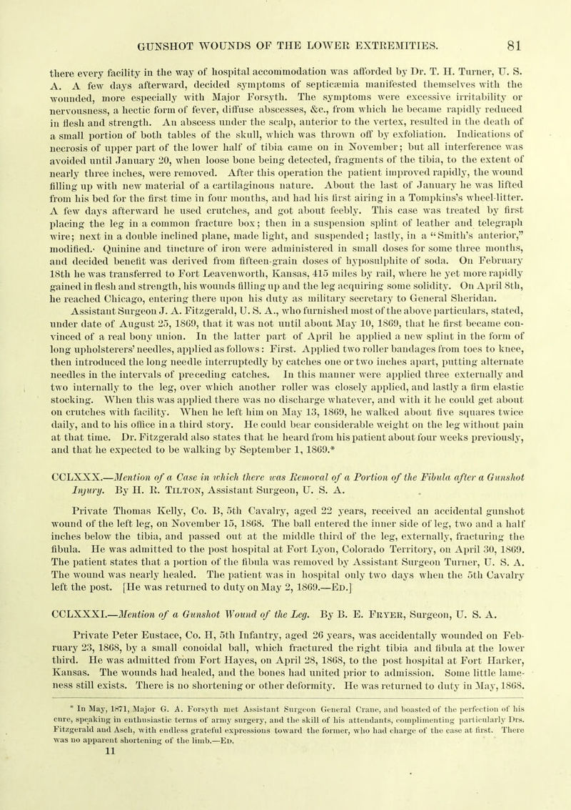 there every facility in the way of hospital accoiriniodatioii was afforded by Dr. T. H. Turner, U. S. A. A few days afterward, decided symptoms of septictemia manifested themselves with the wounded, more especially with Major Forsyth. The symptoms were excessive irritability or nervousness, a hectic form of fever, diffuse abscesses, »&c., from which he became rapidly reduced in flesh and strength. An abscess under the scalp, anterior to the vertex, resulted in the death of a small portion of both tables of the skull, which was thrown off by exfoliation. Indications of necrosis of upper part of the lower half of tibia came on in November; but all interference was avoided until January 20, when loose bone being detected, fragments of the tibia, to the extent of nearly three inches, were removed. After this operation the patient improved rapidly, the wound filling up with new material of a cartilaginous nature. About the last of January he was lifted from his bed for the first time in four months, and had his first airing in a Tompkins's wheel-litter. A few days afterward he used crutches, and got about feebly. This case was treated by first placing the leg in a common fracture box; then in a suspension splint of leather and telegraph wire; next in a double inclined lilane, made light, and suspended; lastly, in a Smith's anterior, modified.- Quinine and tincture of iron were administered in small doses for some three months, and decided benefit was derived from fifteen-grain doses of hyposulphite of soda. On February 18th he was transferred to Fort Leavenworth, Kansas, 415 miles by rail, where he yet more rapidly gained in flesh and strength, his wounds filling up and the leg acquiring some solidity. On April Sth, he reached Chicago, entering there upon his duty as military secretary to General Sheridan. Assistant Surgeon J. A. Fitzgerald, U. S. A., who furnished most of the above particulars, stated, under date of August 25, 1809, that it was not until about May 10, 1809, that he first became con- vinced of a real bony union. In the latter part of April he applied a new splint in the form of long upholsterers' needles, ajiplied as follows: First. Applied two roller bandages from toes to knee, then introduced the long needle interruptedly by catches one or two inches ajjart, putting alternate needles in the intervals of preceding catches. In this manner were applied three externally and two internally to the leg, over which another roller was closely applied, and lastly a firm elastic stocking. When this was applied there was no discharge whatever, and with it he could get about on crutches with facility. When he left him on May 13, 1809, he walked about five squares twice daily, and to his office in a third story. He could bear considerable weight on the leg without pain at that time. Dr. Fitzgerald also states that he heard from his patient about four weeks previously, and that he expected to be walking by September 1, 1809.* COLXXX.—Mention of a Case in whicJi there ivas Removal of a Portion of the Fibula after a Gunshot Injury. By H. R. Tilton, Assistant Surgeon, U. S. A. Private Thomas Kelly, Co. B, Sth Cavalry, aged 22 years, received an accidental gunshot wound of the left leg, on November 15, 1808. The ball entered the inner side of leg, two and a half inches below the tibia, and passed out at the middle third of the leg, externally, fracturing the fibula. He was admitted to the post hospital at Fort Lyon, Colorado Territory, on April 30, 1809. The patient states that a portion of the fibula was removed by Assistant Surgeon Turner, U. S. A. The wound was nearly healed. The patient was in hospital only two days when the 5th Cavalry left the post. [He was returned to duty on May 2, 1809.—Ed.] CCLXXXI.—Mention of a Gunshot Wound of the Leg. By B. E. Fryer, Surgeon, U. S. A. Private Peter Eustace, Co. H, 5th Infantry, aged 26 years, was accidentally wounded on Feb- ruary 23, 1868, by a small conoidal ball, which fractured the right tibia and fibula at the lower third. He was admitted from Fort Hayes, on April 28, 1868, to the post hospital at Fort Harker, Kansas. The wounds had healed, and the bones had united prior to admission. Some little lame- ness still exists. There is no shortening or other deformity. He was returned to duty in May, 1808. * In May, 1871, Mnjor G. A. Forsyth met Assistant Surgeon General Crane, and boasted of the peifection of his cure, speaking in enthusiastic terms of army surgery, and the skill of his attendants, complimenting particularly Dra. Fitzgerald and Ascb, ■\vitli endless grateful expressions toward the former, who had charge of the case at first. There Avas no apparent shortening of the limb.—Ed, 11