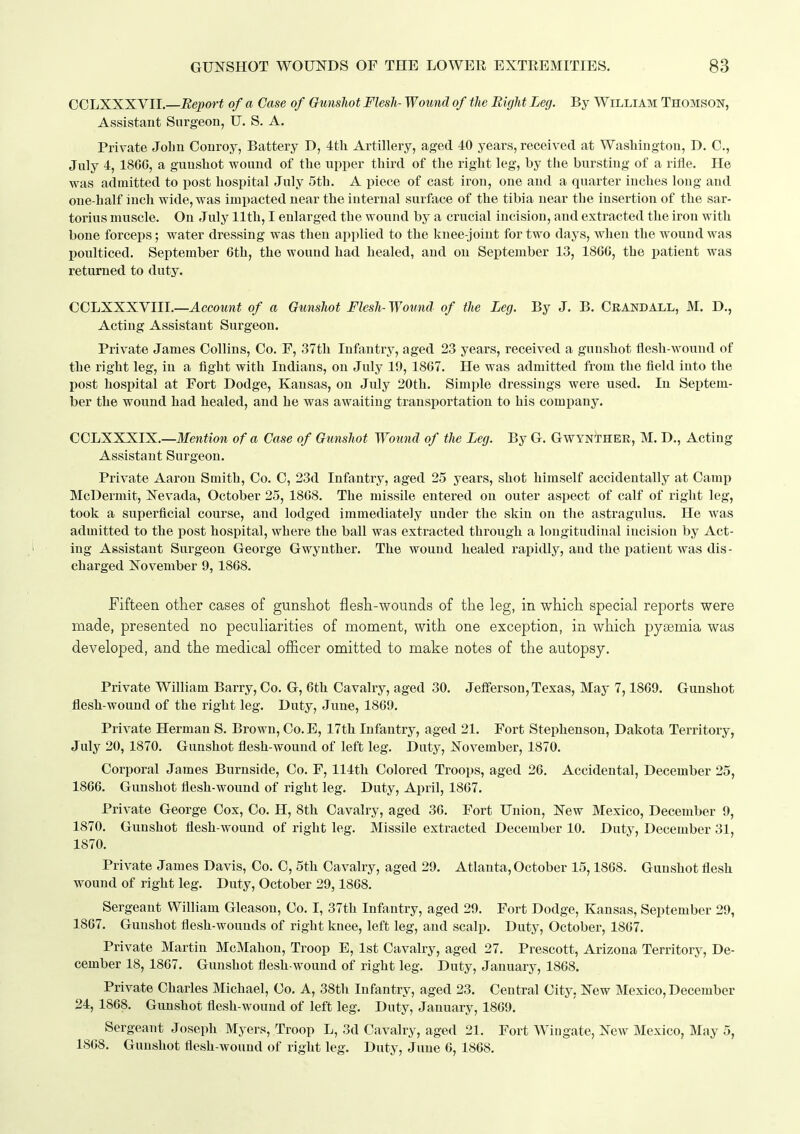 COLXXXVII.—-Eepor* of a Case of GunsJiot Flesh- Wound of the Bight Leg. By William Thomson, Assistant Surgeon, U. S. A. Private Jolin Oonroy, Battery D, 4th Artillery, aged 40 years, received at Washington, D. 0., July 4, 186G, a gunshot wound of the upper third of the right leg, by the bursting of a rifle. He was admitted to post hospital July 5th. A piece of cast iron, one and a quarter inches long and one-half inch wide, was imiiacted near the internal surface of the tibia near the insertion of the sar- torius muscle. On July 11th, I enlarged the wound by a crucial incision, and extracted the iron with bone forceps; water dressing was then applied to the knee-joint for two days, when the wound was poulticed. September 6th, the wound had healed, and on September 13, 1806, the patient was returned to duty. COLXXXVIir.—AccoMn^ of a Gunshot Flesh-Wound of the Leg. By J. B. Grand all, M. D., Acting Assistant Surgeon. Private James Collins, Co. F, 37th Infantry, aged 23 years, received a gunshot flesh-wound of the right leg, in a fight with Indians, on July 19, 1867. He was admitted from the field into the post hospital at Fort Dodge, Kansas, on July 20th. Simple dressings were used. In Septem- ber the wound had healed, and he was awaiting transportation to his company. CCLXXXIX.—Mention of a Case of Gunshot Wound of the Leg. By G. Gwynther, M. D., Acting Assistant Surgeon. Private Aaron Smith, Co. C, 23d Infantry, aged 25 years, shot himself accidentally at Camp McDermit, Nevada, October 25, 1808. The missile entered on outer aspect of calf of right leg, took a superficial course, and lodged immediately under the skin on the astragulus. He was admitted to the post hospital, where the ball was extracted through a longitudinal incision by Act- ing Assistant Surgeon George Gwynther. The wound healed rapidly, and the patient was dis - charged November 9, 1868. Fifteen other cases of gunshot flesh-wounds of the leg, in which special reports were made, presented no peculiarities of moment, with one exception, in which pyemia was developed, and the medical officer omitted to make notes of the autopsy. Private William Barry, Co. G, 6th Cavalry, aged 30. Jefferson, Texas, May 7,1869. Gunshot flesh-wound of the right leg. Duty, June, 1869. Private Herman S. Brown, Co.E, 17th Infantry, aged 21. Fort Stephenson, Dakota Territory, July 20,1870. Gunshot flesh-wound of left leg. Duty, November, 1870. Corporal James Burnside, Co. F, 114th Colored Troops, aged 26. Accidental, December 25, 1866. Gunshot flesh-wound of right leg. Duty, April, 1867. Private George Cox, Co. H, 8th Cavalry, aged 30. Fort Union, New Mexico, December 9, 1870. Gunshot flesh-wound of right leg. Missile extracted December 10. Duty, December 31, 1870. Private James Davis, Co. O, 5th Cavalry, aged 29. Atlanta, October 15,1868, Gunshot flesh wound of right leg. Duty, October 29,1868. Sergeant William Gleason, Co. I, 37th Infantry, aged 29. Fort Dodge, Kansas, September 29, 1867. Gunshot flesh-wounds of right knee, left leg, and scalp. Duty, October, 1867. Private Martin McMahon, Troop E, 1st Cavalry, aged 27. Prescott, Arizona Territory, De- cember 18, 1867. Gunshot flesh-wound of right leg. Duty, January, 1868. Private Charles Michael, Co. A, 38th Infantry, aged 23. Central City, New Mexico,December 24, 1868. Gunshot flesh-wound of left leg. Duty, January, 1869. Sergeant Joseph Myers, Troop L, 3d Cavalry, aged 21. Fort Wiugate, New Mexico, May 5, 1808. Gunshot flesh-wound of right leg. Duty, June 6, 1868.