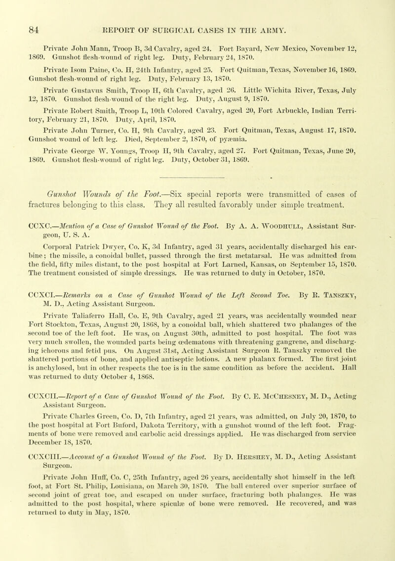 Private John Mann, Troop B, 3d Cavalry, aged 24. Fort Bayard, New Mexico, November 12, 1869. Gunshot flesh-wound of right leg. Duty, February 24, 1870. Private Isom Paine, Co. H, 24th Infantry, aged 25. Fort Quitman, Texas, November 16, 1869. Gunshot flesh-wound of right leg. Duty, February 13, 1870. Private Gustavus Smith, Troop H, 6th Cavalry, aged 26. Little Wichita Eiver, Texas, July 12, 1870. Gunshot flesh-wound of the right leg. Duty, August 9, 1870. Private Eobert Smith, Troop L, 10th Colored Cavalry, aged 20, Fort Arbuckle, Indian Terri- tory, February 21, 1870. Duty, April, 1870. Private John Turner, Co. H, 9th Cavalry, aged 23. Fort Quitman, Texas, August 17, 1870. Gunshot wound of left leg. Died, September 2, 1870, of j)yremia. Private George W. Younas, Troop H, 0th Cavalry, aged 27. Fort Quitman, Texas, June 20, 18G9. Gunshot flesh-wound of right leg. Duty, October 31, 1809. Gunsliot Wounds of the Foot.—Six special reports were transmitted of cases of fractures belonging to this class. They all resulted favorably under simple treatment. CCXC.—Mention of a Case of Gunsliot Wound of the Foot. By A. A. Woodhull, Assistant Sur- geon, U. S. A. Corporal Patrick Dwyer, Co. K, 3d Infantry, aged 31 years, accidentally discharged his car- bine ; the missile, a conoidal bullet, passed through the first metatarsal. He was admitted from the field, fifty miles distant, to the post hospital at Fort Larned, Kansas, on September 15, 1870. The treatment consisted of simple dressings. He was returned to duty in October, 1870. CCXCI.—Remarls on a Case of Gunsliot Wound of the Left Second Toe. By E. Tanszky, M. D., Acting Assistant Surgeon. Private Taliaferro Hall, Co. E, 9th Cavalry, aged 21 years, was accidentally wounded near Fort Stockton, Texas, August 20, 1868, by a conoidal ball, which shattered two phalanges of the second toe of the left foot. He was, on August 30th, admitted to post hospital. The foot was very much swollen, the wounded parts being oedematous with threatening gangrene, and discharg- ing ichorous and fetid pus. On August 31st, Acting Assistant Surgeon E. Tanszky removed tbe shattered portions of bone, and applied antiseptic lotions. A new pbalaux formed. The first joint is anchylosed, but in other respects the toe is iu the same coudition as before the accident. Hall was returned to duty October 4, 1868. CCXClI.—Bei)ort of a Case of Gunshot Wound of the Foot. By C. E. McChesnet, M. D., Acting Assistant Surgeon. Private Charles Green, Co. D, 7th Infantry, aged 21 years, was admitted, on July 20, 1870, to the post hospital at Fort Buford, Dakota Territory, with a gunshot wound of the left foot. Frag- ments of bone were removed and carbolic acid dressings applied. He was discharged from service December 18, 1870. CCXCIII.—Account of a Gunshot Wound of the Foot. By D. Hershby, M. D., Acting Assistant Surgeon. Private John Huft', Co. C, 25th Infantry, aged 26 years, accidentally shot himself in the left foot, at Fort St. Philip, Louisiana, on March 30, 1870. The ball entered over superior surface of second joint of great toe, and escaped on under surface, fracturing both phalanges. He was admitted to the post hospital, where spicuhB of bone were removed. He recovered, and was returned to duty in IMay, 1870.