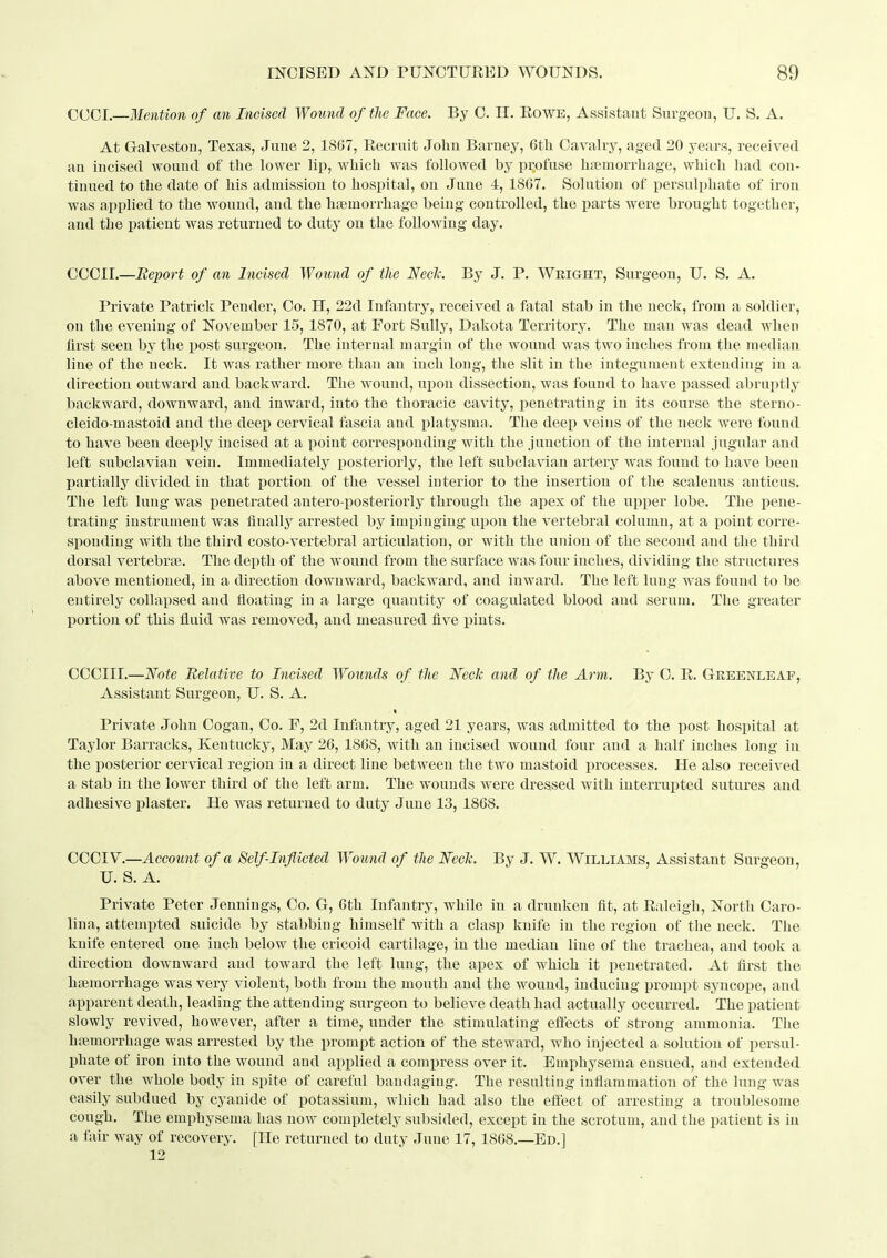 CCCI.—Mention of an Incised Wound of the Face. By 0. H. EowE, Assistant Surgeon, U. S. A. At Galveston, Texas, June 2, 1867, Eecruit John Barney, 6tli Cavalry, aged 20 years, received an incised wound of the lower lip, which was followed by profuse haemorrhage, which had con- tinued to the date of his admission to hospital, on June 4, 1867. Solution of persulphate of iron was applied to the wound, and the h:emorrhage being controlled, the parts were brought together, and the patient was returned to duty on the following day. CCCII.—Report of an Incised Wound of the NecJc. By J. P. Wright, Surgeon, U. S. A. Private Patrick Pender, Co. H, 22d Infantry, received a fatal stab in the neck, from a soldier, on the evening of November 15, 1870, at Fort Sully, Dakota Territory. The man was dead when first seen by the post surgeon. The internal margin of the wound was two inches from the median line of the neck. It was rather more than an inch long, the slit in the integument extending in a direction outward and backward. The wound, upon dissection, was found to have passed abruptly backward, downward, and inward, into the thoracic cavity, penetrating in its course the sterno- cleido-mastoid and the deep cervical fascia and platysma. The deep veins of the ueck were found to have been deeply incised at a point corresponding with the junction of the internal jugular and left subclavian vein. Immediately posteriorly, the left subclavian artery was found to have been partially divided in that portion of the vessel interior to the insertion of the scalenus anticus. The left lung was penetrated antero-posteriorly through the apex of the upper lobe. The pene- trating instrument was finally arrested by impinging upon the vertebral column, at a point corre- sponding with the third costo-vertebral articulation, or with the union of the second and the third dorsal vertebrce. The depth of the wound from the surface was four inches, dividing the structures above mentioned, in a direction downward, backward, and inward. The left lung was found to be entirely collapsed and floating in a large quantity of coagulated blood and serum. The greater I)ortion of this fluid was removed, and measured five i^iuts. CCCIII.—Note Relative to Incised Wounds of tlie Neck and of the Arm. By C. E. Greenleaf, Assistant Surgeon, U. S. A. Private John Cogan, Co. F, 2d Infantry, aged 21 years, was admitted to the post hospital at Taylor Barracks, Kentucky, May 26, 1868, with an incised wound four and a half inches long in the posterior cervical region in a direct line between the two mastoid processes. He also received a stab in the lower third of the left arm. The wounds were dressed with interrupted sutures and adhesive plaster. He was returned to duty June 13, 1868. CCCIV^.—Account of a Self-inflicted Wotmd of the Neck. By J. W. Williams, Assistant Surgeon, U. S. A. Private Peter Jennings, Co. G, 6th Infantry, while in a drunken fit, at Ealeigh, North Caro- lina, attempted suicide by stabbing himself with a clasp knife in the region of the neck. The knife entered one inch below the cricoid cartilage, in the median line of the trachea, and took a direction downward and toward the left lung, the apex of which it penetrated. At first the haemorrhage was very violent, both from the mouth and the wound, inducing prompt syncope, and apparent death, leading the attending surgeon to believe death had actually occurred. The patient slowly revived, however, after a time, under the stimulating effects of strong ammonia. The haemorrhage was arrested by the prompt action of the steward, who injected a solution of persul- phate of iron into the wound and applied a compress over it. Emphysema ensued, and extended over the whole body in spite of careful bandaging. The resulting inflammation of the lung was easily subdued by cyanide of potassium, which had also the effect of arresting a troublesonie cough. The emphysema has now completely subsided, except in the scrotum, and the patient is in a fair way of recovery. [He returned to duty June 17, 1868.—Ed.] 12