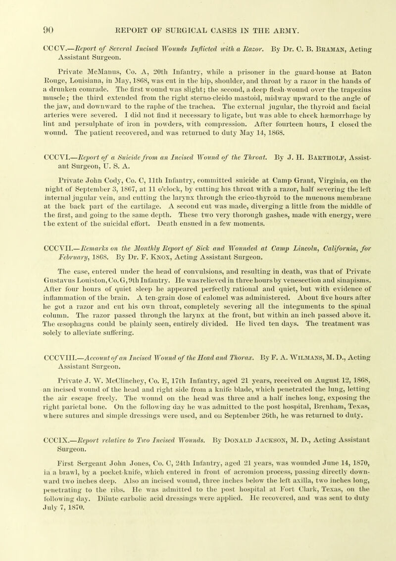 CCCV.—Report of Several Incised Wounds Inflicted with a Razor. By Dr. C. B. Bkaman, Acting Assistant Surgeon. Private McManus, Co. A, 20t]i Infantry, while a iirisoner in tlie guard-liouse at Baton Eouge, Louisiana, in May, 18G8, was cut in the hip, shoulder, and throat by a razor in the hands of a drunken comrade. The first wound was slight; the second, a deep flesh-wound over the trapezius muscle; the third extended from the right sterno-cleido mastoid, midway upward to the angle of the jaw, and downward to the raphe of the trachea. The external jugular, the thyroid and facial arteries were severed. I did not find it necessary to ligate, but was able to check hfemorrhage by lint and persulphate of iron in powders, with comi^ression. After fourteen hours, I closed the wound. The patient recovered, and was returned to duty May 14,1868. CCCVI.—Report of a Suicide from an Incised Wound of the Throat. By J. H. Baetholf, Assist- ant Surgeon, U. S. A. Private John Cody, Co. C, 11th Infantry, committed suicide at Camp Grant, Virginia, on the night of September 3, 18G7, at 11 o'clock, by cutting his throat with a razor, half severing the left internal jugular vein, and cutting the larynx through the crico-thyroid to the mucuous membrane at the back part of the cartilage. A second cut was made, diverging a little from the middle of the first, and going to the same depth. These two very thorough gashes, made with energy, were the extent of the suicidal eflbrt. Death ensued in a few moments. CGCYll.—RemarTis on the Monthly Report of Side and Wounded at Camp Lincoln, California, for February, 1868. By Dr. F. Kkox, Acting Assistant Surgeon. The case, entered under the head of convulsions, and resulting in death, was that of Private Gustavus Louiston, Co. G, 9th Infantry. He was relieved in three hours by venesection and sinapisms. After four hours of quiet sleep he appeared perfectly rational and quiet, but with evidence of inflammation of the brain. A ten-grain dose of calomel was admiuistered. About five hours after he got a razor and cut his own throat, completely severing all the integuments to the spinal column. The razor passed through the larynx at the front, but within an inch passed above it. The oesophagus could be plainlj- seen, entirely divided. He lived ten days. The treatment was solely to alleviate suffering. CCCYIII.—^ccoMn< of an Incised Wound of the Head and Thorax. By F. A. Wilmans, M. D., Acting Assistant Surgeon. Private J. W. McClinchey, Co. E, 17th Infantry, aged 21 years, received on August 12, 1868, an incised wound of the head and right side from a knife blade, which penetrated the lung, letting the air escape freely. The wound on the head was three and a half inches long, exposing the right parietal bone. On the following day he was admitted to the post hospital, Brenham, Texas, where sutures and simijle dressings were used, and on September 26th, he was returned to duty. CCCIX.—Report relative to Two Incised Wounds. By Donald Jackson, M. D., Acting Assistant Surgeon. First Sergeant John Jones, Co. C, 24th Infantry, aged 21 years, was wounded June 14, 1870, ill a brawl, by a pocket-knile, which entered in front of acromion process, passing directly down- Avard two inches deep. Also an incised wound, three inches below the left axilla, two inches long, l)enetrating to the ribs. He was admitted to the post iiospital at Fort Clark, Texas, on the following day. Dilute carbolic acid dressings were ai»plied. He recovered, and was sent to duty July 7, 1870.