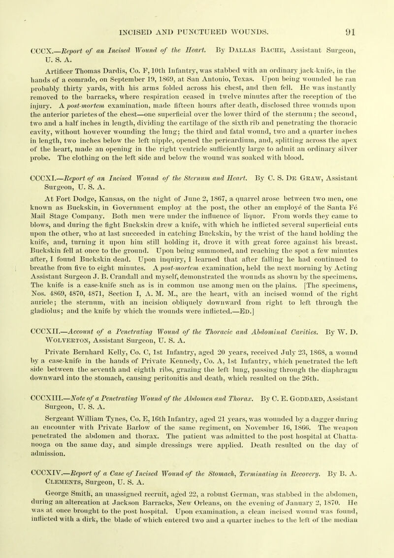 CCOX. Report of an Incised Wound of the Heart. By Dallas Bache, Assistant Sargeou, U. S. A. Artificer Tiiomas Darclis, Co. F, lOtli Infantry, was stabbed with an ordinary jaclc-knife, in the hands of a comrade, on September 19, 18G9, at San Antonio, Texas. Upon being wounded he ran probably thirty yards, with his arms folded across his chest, and then fell. He was instantly removed to the barracks, where respiration ceased in twelve minutes after the reception of the injury. A j)ost-mortem examination, made fifteen hours after death, disclosed three wounds upon the anterior parietes of the chest—one superficial over the lower third of the sternum; the second, two and a half inches in length, dividing the cartilage of the sixth rib and penetrating the thoracic cavity, without however wounding the lung; the third and fatal wound, two and a quarter inches in length, two inches below the left nipple, opened the pericardium, and, splitting across the apex of the heart, made an opening in the right ventricle sufficiently large to admit an ordinary silver probe. The clothing on the left side and below the wound was soaked with blood. CCCXI.—Report of an Incised Wound of tTie Sternum and Heart. By C. S. De Graw, Assistant Surgeon, U. S. A. At Fort Dodge, Kansas, on the night of June 2, 1867, a quarrel arose between two men, one known as Buckskin, in Government employ at the post, the other an employ^ of the Santa Fe Mail Stage Company. Both men were under the influence of liquor. From words they came to blows, and during the fight Buckskin drew a knife, with which he inflicted several superficial cuts upon the other, who at last succeeded in catching Buckskin, by the wrist of the hand holding the knife, and, turning it upon him still holding it, drove it with great force against his breast. Buckskin fell at once to the ground. Upon being summoned, and reaching the spot a few minutes after, I found Buckskin dead. Upon inquiry, I learned that after falling he had continued to breathe from five to eight minutes. A post-mortem examination, held the next morning by Acting Assistant Surgeon J. B. Ci'andall and myself, demonstrated the wounds as shown by the specimens. The knife is a case-knife such as is in common use among men on the plains. [The specimens, Nos. 4869, 4870, 4871, Section I, A. M. M., are the heart, with an incised wound of the right auricle; the sternum, with an incision obliquely downward from right to left through the gladiolus; and the knife by which the wounds were inflicted.—Ed.] CCCXII.—Account of a Penetrating Wound of the Thoracic and Abdominal Cavities. By W. D. WOLVERTON, Assistant Surgeon, U. S. A. Private Bernhard Kelly, Co. C, 1st Infantry, aged 20 years, received July 23, 1868, a wound by a case-knife in the hands of Private Kennedy, Co. A, 1st Infantry, which penetrated the left side between the seventh and eighth ribs, grazing the left lung, passing through the diaphragm downward into the stomach, causing peritonitis and death, which resulted on the 2Cth. CCCXIII.—Note of a Penetrating Wound of the Abdomen and Thorax. By C. E. Goddard, Assistant Surgeon, U. S. A. Sergeant William Tynes, Co. E, 16th Infantry, aged 21 years, was wounded by a dagger during an encounter with Private Barlow of the same regiment, on November 16, 1866. The weapon penetrated the abdomen and thorax. The patient was admitted to the post hospital at Chatta- nooga on the same day, and simple dressings were applied. Death resulted on the day of admission. CCCXIV,—Report of a Case of Incised Wound of the Stomach, Terminating in Recovery. By B. A. Clements, Surgeon, U. S. A. George Smith, an unassigned recruit, aged 22, a robust German, was stabbed in the abdomen, during an altercation at Jackson Barracks, New Orleans, on the evening of January 2, 1870. He was at once brought to the post hospital. Upon examination, a clean incised wound was found, inflicted with a dirk, the blade of which entered two and a quarter inches to the left of the median