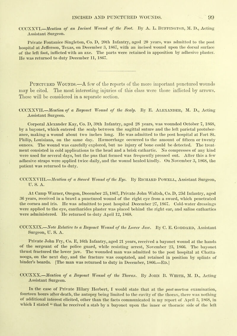 CQGXXYL—Mention of an Incised Wound of the Foot. By A. L. Buffington, M. D., Actiug Assistant Surgeon. Private Fontanice Singleton, Co. D, 20tli Infantry, aged 20 years, was admitted to the post liospital at Jefferson, Texas, on December 3, 18G7, with an incised wound upon the dorsal surface of tlie left foot, inflicted witli an axe. The parts were retained in apposition by adhesive plaster. He was returned to duty December 11, 1867. PuNCTUEED Wounds.—A few of the reports of the more important punctured wounds may be cited. The most interesting injuries of this class were those inflicted by arrows. These will be considered in a separate section. CCCXXVII.—Mention of a Bayonet Wound of the Scalp. By E. Alexander, M. D., Acting Assistant Surgeon. Corporal Alexander Kay, Co. D, 39th Infantry, aged 28 years, was wounded October 7, 1868, by a bayonet, wliicb entered tbe scalp between tlie sagittal suture and the left parietal protuber- ance, making a wound about two inches long. He was admitted to the post hospital at Fort St. Philip, Louisiana, on the same day. Haimorrhage occurred to the amount of fifteen or twenty ounces. The wound was carefully explored, but no injury of bone could be detected. The treat- ment consisted in cold applications to the head and a brisk cathartic. Ho compresses of any kind were used for several days, but the pus that formed was frequently pressed out. After this a few- adhesive straps were applied twice daily, and the wound healed kindly. On November 3, 1868, the l)atieut was returned to duty. CCCXXVIII.—Mention of a Sword Wound of the Eye. By EiOHARD Powell, Assistant Surgeon, U. S. A. At Camp Warner, Oregon, December 25,1867, Private John Waltsh, Co. D, 23d Infantry, aged 36 years, received in a brawl a punctured wound of the right eye from a sword, which penetrated the cornea and iris. He was admitted to post hospital December 27, 1867. Cold-water dressings were api^lied to the eye, cantharides j)laster was placed behind the right ear, and saline cathartics were administered. He returned to duty April 12,1868. CCCXXIX.—Note Relative to a Bayonet Wound of the Loicer Jaw. By C. E. Goddaed, Assistant Surgeon, U. S. A. Private John Fry, Co. E, 16th Infantry, aged 21 years, received a bayonet wound at the hands of the sergeant of the police guard, while resisting arrest, November 23, 1866. The bayonet thrust fractured the lower jaw. The wounded man was admitted to the post hospital at Chatta- nooga, on the next day, and the fracture was coaptated, and retained in position by splints of binder's boards. [The man was returned to duty in December, 1866.—Ed.] CCCXXX.—Mention of a Bayonet Wound of tlie Thorax. By John B. White, M. D., Acting Assistant Surgeon. In the case of Private Hilary Herbert, I woidd state that at the post-mortem examination, fourteen hours after death, the autopsy being limited to the cavity of the thorax, there was nothing of additional interest elicited, other than the facts communicated in my report of April 5, 1868, in which I stated  that he received a stab by a bayonet upon the inner or thoracic side of the left