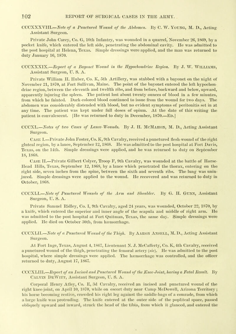 CCCXXXVIII.—iV^ofe of a Punctured Wound of the Abdomen. By C. W. Young, M. D., Acting- Assistant Surgeon. Private John Carey, Co. G, lOtli Infantry, was wounded in a quarrel, November 26,1SG9, by a pocket knife, which entered the left side, jjenetrating the abdominal cavity. He was admitted to the post hospital at Helena, Texas. Simple dressings were applied, and the man was returned to duty January 16, 1870. CCCXXXIX.—Bejyort of a Bayonet Wound in tlie Hypochondriac Region. By J. W. Williams, Assistant Surgeon, U. S. A. Private William H. Huber, Co. K, 5th Artillery, was stabbed with a bayonet on the night of November 21, 1870, at Fort Sullivan, Maine. The point of the bayonet entered the left hypochon- driac region, between the eleventh and twelfth ribs, and from before, backward and below, upward, apparently injuring the spleen. The patient lost about twenty ounces of blood in a few minutes, from which he fainted. Dark-colored blood continued to issue from the wound for two days. The abdomen was considerably distended with blood, but no evident symptoms of peritonitis set in at any time. The patient was kept under full doses of opium. At the date of this writing the Ijatient is convalescent. [He was returned to duty in December, 1870.—Ed.] CCCXL.—Notes of two Cases of Lance- Wounds. By J. H. McMahon, M. D., Acting Assistant Surgeon. Case I.—Private John Foster, Co. K, 9th Cavalry, received a punctured flesh-wound of the right gluteal region, by a lance, September 12,1868. He was admitted to the post hospital at Fort Davis, Texas, on the 14th. Simple dressings were applied, and he was returned to duty on September 18, 1868. Case II.—Private Gilbert Colyer, Troop F, 9th Cavalry, was wounded at the battle of Horse- Head Hills, Texas, September 12, 1868, by a lance which penetrated the thorax, entering on the right side, seven inches from the spine, between the sixth and seventh ribs. The lung was unin- jured. Simple dressings were applied to the wound. He recovered and was returned to duty in October, 1868. CCCXLI.—Note of Ptmctured Wounds of the Arm and Shoulder. By G. H. GUNN, Assistant Surgeon, U. S. A. Private Samuel Eidley, Co. I, 9tli Cavalry, aged 24 years, was wounded, October 22, 1870, by a kuife, Avhich entered the superior and inner angle of the scapula and middle of right arm. He was admitted to the post hospital at Fort (Juitman, Texas, the same day. Simple dressings were applied. He died on October 30th, from hamiorrhage. CCCXLII.—Note of a Puncttired Wound of the Thujh. By Aakon Ansell, M. D., Acting Assistant Surgeon. At Fort Inge, Texas, August 4,1867, Lieutenant N. J. McCafiferty, Co. K, 4th Cavalry, received a punctured wound of the thigh, penetrating the femoral artery {sic). He was admitted to the post hospital, where simple dressings Avere applied. The ha-morrhage was controlled, and the ollicer returned to duty, August 17, 1867. CCCXLIII.—Report of an Incised and Punctured Wound of the Knee-Joint, having a Fatal Besult. By Calvin DeWitt, Assistant Surgeon, U. S. A. Corporal Henry Atley, Co. E, 3d Cavalry, received an incised and punctured wound of the right knee-joint, on April 10, 1870, while on escort duty near Camp McDowell, Arizona Territory; liis horse becoming restive, crowded his right leg against the saddle-bags of a comrade, from which a large knife was i)rotrudiiig. The knife entered at the outer side of the ])()])liteal s])ace, passed obli<iuely Ui»\vard and inward, struck the head of the tibia, from which it glanced, and entered the