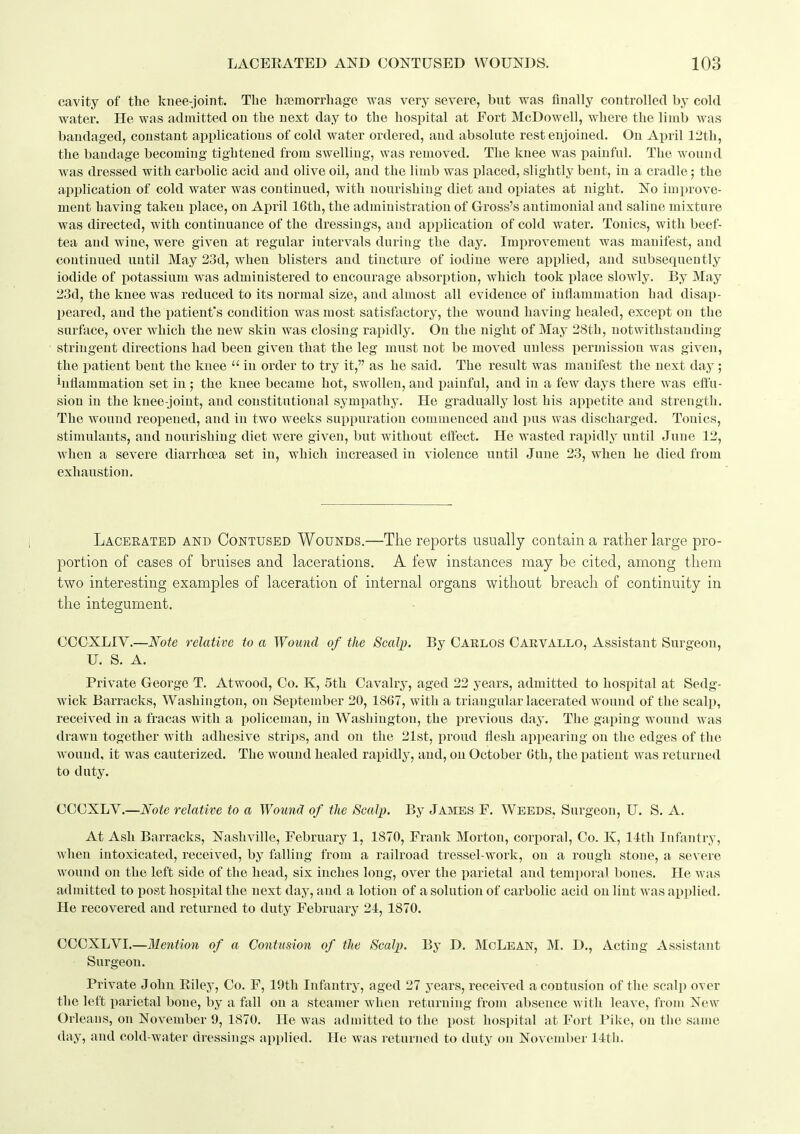 cavity of the knee-joint. The hfemorrliage was very severe, but was finally controlled by cold water. He was admitted on the next day to the hospital at Fort McDowell, where the liinb was bandaged, constant applications of cold water ordered, and absolute rest enjoined. On April 12th, the bandage becoming tightened from swelling, was removed. The knee was ijainful. The wound was dressed with carbolic acid and olive oil, and the limb was placed, slightly bent, in a cradle; the application of cold water was continued, with nourishing diet and opiates at night. No improve- ment having taken place, on April 16th, the administration of Gross's antimonial and saline mixture was directed, with continuance of the dressings, and application of cold water. Tonics, with beef- tea and wine, were given at regular intervals during the day. Imi^rovement was manifest, and continued until May 23d, when blisters and tincture of iodine were applied, and subsequently iodide of potassium was administered to encourage absorption, which took place slowly. By May 23d, the knee was reduced to its normal size, and almost all evidence of inflammation had disap- peared, and the patient's condition was most satisfactory, the wound having healed, except on the surface, over which the new skin was closing rapidly. On the night of May 28th, notwithstanding- stringent directions had been given that the leg must not be moved unless iiermission was given, the patient bent the knee  in order to try it, as he said. The result was manifest the next day; inflammation set in ; the knee became hot, swollen, and painful, and in a few days there was effu- sion in the knee-joint, and constitutional sympathy. He gradually lost his appetite and strength. The wound reopened, and in two weeks suppuration commenced and pus was discharged. Tonics, stimulants, and nourishing diet were given, but without effect. He wasted rapidly until June 12, when a severe diarrhoea set in, which increased in violence until June 23, when he died from exhaustion. Laceeated and Contused Wounds.—The reports usually contain a rather large pro- portion of cases of bruises and lacerations. A few instances may be cited, among them two interesting examples of laceration of internal organs without breach of continuity in the integument. CCCXLIV.—Note relative to a Wound of the Scalp. By Oaelos Cakvallo, Assistant Surgeon, U. S. A. Private George T. Atwood, Co. K, 5th Cavalry, aged 22 years, admitted to hospital at Sedg- wick Barracks, Washington, on September 20, 1867, with a triangular lacerated wound of the scalp, received in a fracas with a policeman, in Washington, the previous day. The gaping wound was drawn together with adhesive strips, and on the 21st, proud flesh appearing on the edges of the w-ound, it was cauterized. The wound healed rapidly, and, on October 6th, the patient was returned to duty. CCCXLY.—Note relative to a Wounct of the Scalp. By James F. Weeds, Surgeon, U. S. A. At Ash Barracks, Nashville, February 1, 1870, Frank Morton, corporal, Co. K, 14th Infantry, Avhen intoxicated, received, by falling from a railroad tressel-woi'k, on a rough stone, a severe wound on the left side of the head, six inches long, over the parietal and temporal bones. He was admitted to post hospital the next day, and a lotion of a solution of carbolic acid on lint was applied. He recovered and returned to duty February 24, 1870. COCXLVI.—Mention of a Contusion of the Scalp. By D. McLean, M. D., Acting Assistant Surgeon. Private John Eiley, Co. F, 19th Infantry, aged 27 years, received a contusion of the scalp over the left parietal bone, by a fall on a steamer when returning from absence with leave, from New Orleans, on November 9, 1870. He was admitted to the post hospital at Fort Pike, on the same day, and cold-water dressings applied. He was returned to duty on November 14tli.