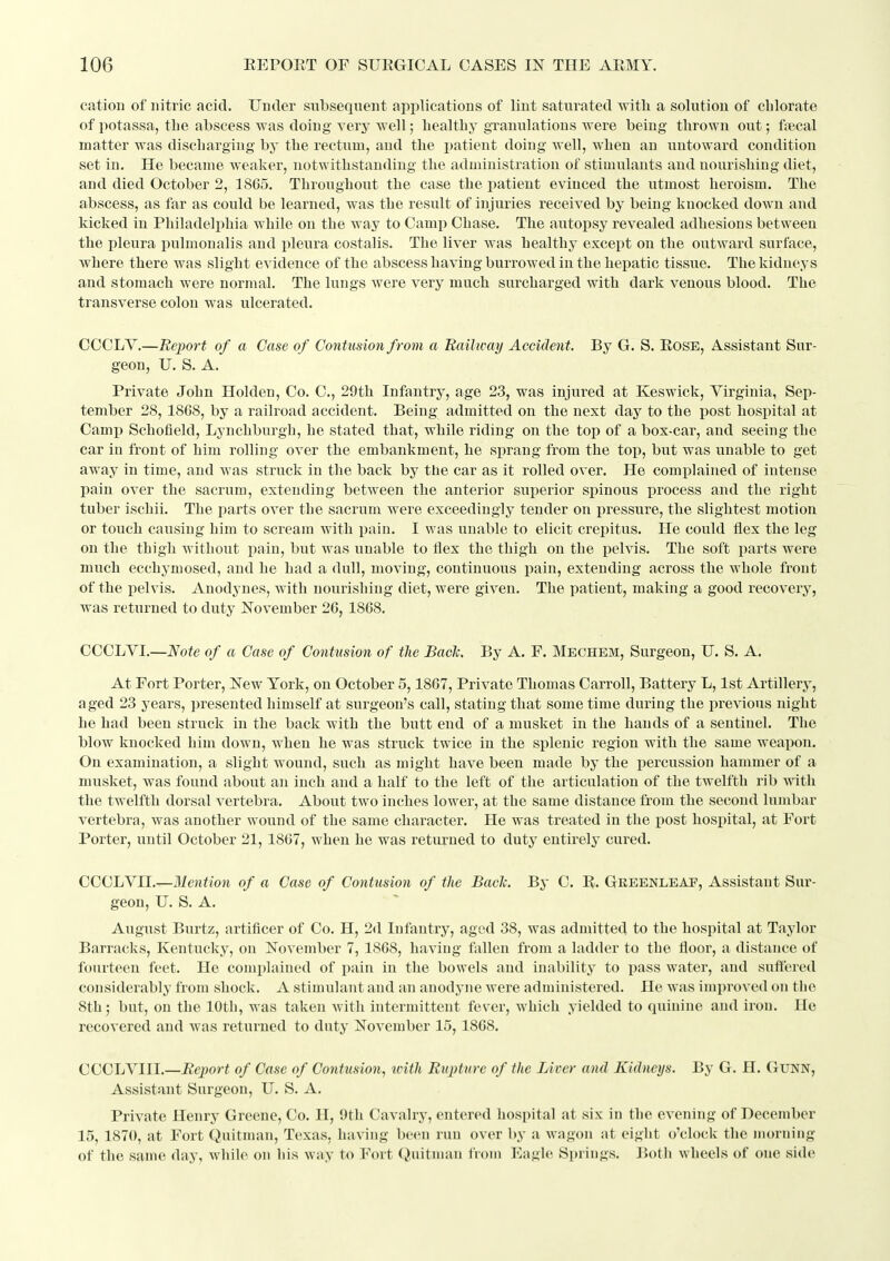 cation of nitric acid. Under subsequent applications of lint saturated witli a solution of chlorate of potassa, the abscess was doing very well; healthy granulations were being thrown out; ftecal matter was discharging by the rectum, and the patient doing well, when an untoward condition set in. He became weaker, notwithstanding the administration of stimulants and nourishing diet, and died October 2, 1865. Throughout the case the patient evinced the utmost heroism. The abscess, as far as could be learned, was the result of injuries received by being knocked down and kicked in Philadelphia while on the way to Camp Chase. The autopsy revealed adhesions between the pleura pulmonalis and pleura costalis. The liver was healthy except on the outward surface, where there was slight evidence of the abscess having burrowed in the hepatic tissue. The kidneys and stomach were normal. The lungs were very much surcharged with dark venous blood. The transverse colon was ulcerated. COCLV.—Report of a Case of Contusion from a Railway Accident. By G. S. EoSE, Assistant Sur- geon, U. S. A. Private John Holden, Co, C, 29th Infantry, age 23, was injured at Keswick, Virginia, Sep- tember 28, 1868, by a railroad accident. Being admitted on the next day to the post hospital at Camj) Schofield, Lynchburgh, he stated that, while riding on the top of a box-car, and seeing the car in front of him rolling over the embankment, he sprang from the top, but was unable to get away in time, and was struck in the back by the car as it rolled over. He comj)lained of intense pain over the sacrum, extending between the anterior sui^erior si)inous process and the right tuber ischii. The parts over the sacrum were exceedingly tender on pressure, the slightest motion or touch, causing him to scream with i^ain, I was unable to elicit crepitus. He could flex the leg on the thigh without pain, but was unable to flex the thigh on the pelvis. The soft parts were much ecchymosed, and he had a dull, moving, continuous pain, extending across the whole front of the pelvis. Anodynes, with nourishing diet, were given. The patient, making a good recovery, was returned to duty November 26, 1868. CCCLVI.—Note of a Case of Contusion of the Bach. By A. F. Mechem, Surgeon, U. S. A. At Fort Porter, New York, on October 5,1867, Private Thomas Carroll, Battery L, 1st Artillery, aged 23 years, presented himself at surgeon's call, stating that some time during the previous night he had been struck in the back with the butt end of a musket in the hands of a sentinel. The blow knocked him down, when he was struck twice in the splenic region with the same weapon. On examination, a slight wound, such, as might have been made by the percussion hammer of a musket, was found about an inch and a half to the left of the articulation of the twelfth rib with the twelfth dorsal vertebra. About two inches lower, at the same distance from the second lumbar vertebra, was another wound of the same character. He was treated in the post hospital, at Fort Porter, until October 21, 1867, when he was returned to duty entirely cured. CCCLVII.—Mention of a Case of Contusion of the Bade. By C. R. Geeenleap, Assistant Sur- geon, U. S. A. August Burtz, artificer of Co. H, 2d Infantry, aged 38, was admitted to the hospital at Taylor Barracks, Kentucky, on November 7, 1868, having fallen from a ladder to the floor, a distance of fourteen feet. He complained of pain in the bowels and inability to pass water, and suftered considerably from shock. A stimulant and an anodyne were administered. He was improved on the 8th; but, on the 10th, was taken Avith intermittent fever, which yielded to quinine aiul iron. Ho recovered and was returned to duty November 15,1868. CCCLVIII,—Report of Case of Contusion., with Rupture of the Liver and Kidneys. By G, H. GuNN, Assistant Surgeon, U. S, A, Private Henry Greene, Co. H, 9th Cavalry, entered hospital at six in the evening of December 15, 1870, at Fort Quitman, Texas, having been run over by a wagon at eight o'clock the morning of the same day, while on his way to Fort (Jnitnian from Eagle Si)rings. lioth wheels of one side