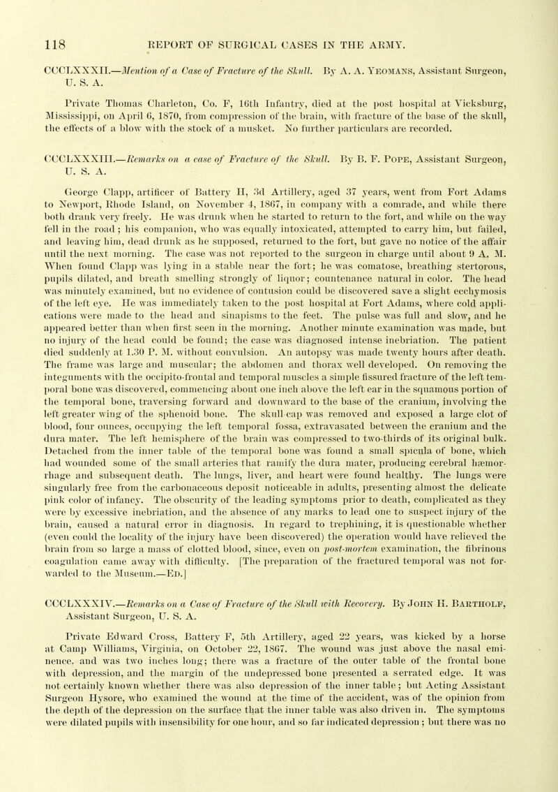 OCCLXXXII.—Mention of a Case of Fracture of the SJcnll. By A. A. Yeomans, Assistant Surgeon, U. S. A. Private Thomas Cbarleton, Co. F, IGth Infantry, died at tlie post hospital at Vicksburg, Mississippi, on April 6, 1870, from compression of the brain, with fracture of the ba.se of the skull, the ettects of a blow with the stock of a musket. No further particulars are recorded. CCCLXXXIII.—Remarlcs on a ease of Fracture of the Sludl. By B. F. Pope, Assistant Surgeoiij U. S. A. George Clapp, artificer of Battery H, .3d Artillery, aged 37 years, went from Fort Adams to Newport, Rhode Island, on November 4, 1867, in company with a comrade, and while there both drank very freely. He was drunk when he started to return to the fort, and while on the way fell in the road ; his companion, who was equally intoxicated, attempted to carry him, but failed, and leaving him, dead drunk as he supposed, returned to the fort, but gave no notice of the affair until the next morning. The case w^as not reported to the surgeon in charge until about 9 A. M. When found Clapp was lying in a stable near the fort; he was comatose, breathing stertorous, pupils dilated, and breath smelling strongly of liquor; countenance natural in color. The head was minutely examined, but no evidence of contusion could be discovered save a slight ecchymosis of the left eye. He was immediately taken to the post hospital at Fort Adams, where cold appli- cations were made to the head and sinapisms to the feet. The pulse was full and slow, and he appeared better than when first seen in the morning. Another minute examination was made, but no injury of the head could be found; the case was diagnosed intense inebriation. The patient died suddenly at 1.30 P. M. without convulsion. An autopsy was made twenty hours after death. The frame was large and muscular; the abdomen and thorax well developed. On removing the integuments with the occipito-frontal and temporal muscles a simple fissured fracture of the left tem- poral bone was discovered, commencing about one inch above the left ear in the squamous portion of the temporal bone, traversing forward and downward to the base of the cranium, involving the left greater wing of the sphenoid bone. The skull-cap was removed and exposed a large clot of blood, four ounces, occupying the left tem^ioral fossa, extravasated between the cranium and the dura mater. The left hemisphere of the brain was compressed to two-thirds of its original bulk. Detached from the inner table of the temporal bone was found a small spicula of bone, which had wounded some of the small arteries that ramify the dura mater, producing cerebral hfemor- rhage and subsequent death. The lungs, liver, and heart were found healthy. The lungs were singularly free from the carbonaceous deposit noticeable in adults, presenting almost the delicate pink color of infancy. The obscurity of the leading symptoms prior to death, complicated as they were by excessive iuebiiation, and the absence of any marks to lead one to suspect injury of the brain, caused a natural error in diagnosis. In regard to trephining, it is questionable whether (even could the locality of the injury have been discovered) the operation would have relieved the brain from so large a mass of clotted blood, since, even on post-mortem examination, the fibrinous coagulation came away with difficulty. [The preparation of the fractured teniporal was not for- warded to the Museum.—En.] CCCLXXXIV.—Bemarlis on a Case of Fracture of the Skull tvith Recovery. By John H. Bartholf, Assistant Surgeon, U. S. A. Private Edward Cross, Battery F, 5th Artillery, aged 22 years, was kicked by a horse at Camp Williams, Virginia, on October 22, 18G7. The wound was just above the nasal emi- nence, and was two inches long; there was a fracture of the outer table of the frontal bone with depression, and the margin of the undepressed bone presented a serrated edge. It was not certainly known whether there was also depression of the inner table; but Acting Assistant Surgeon Hysore, who examined the wound at the time of the accident, was of the opinion from the de])th of the depression on the surface that the inner table was also driven in. The symptoms were dilated pupils with insensibility for one hour, and so far indicated depression ; but there was no