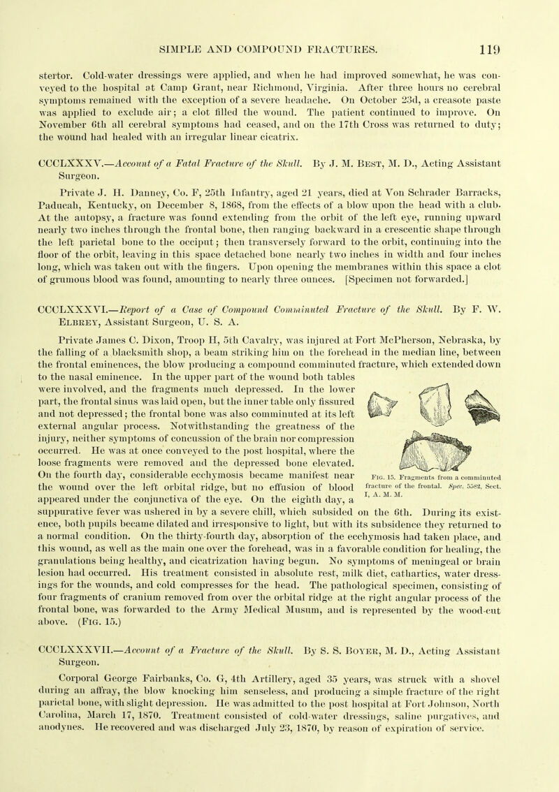 stertor. Cold-water dressiugs were applied, and when he had improved somewhat, he was con- veyed to the hospital at Cami) Grant, near Eichmond, Virginia. After three hours uo cerebral symptoms remained with the exception of a severe headache. On October 23d, a creasote paste was applied to exclude air; a clot filled the wound. The patient continued to imijrove. On November 6th all cerebral symptoms had ceased, and on the 17th Cross was returned to duty; the wound had healed with an irregular linear cicatrix. CGGLXXXY.—Account of a Fatal Fracture of the Slaill. By J. M. Best, M. D., Acting Assistant Surgeon, Private J. H. Danney, Co. F, 25th Infantry, aged 21 years, died at Von Schrader Barracks, Paducah, Kentucky, on December 8, 1868, from the effects of a blow upon the head with a club. At the autopsy, a fracture was found extending from the orbit of the left eye, running upward nearly two inches through the frontal bone, then ranging backward in a crescentic shape through the left parietal bone to the occiput; then transversely forward to the orbit, continuing into the floor of the orbit, leaving in this space detached bone nearly two inches in width and four inches long, which was taken out with the fingers. Upon opening the membranes witliin this space a clot of grumous blood was found, amounting to nearly three ounces. [Specimen not forwarded.] CCCLXXXVI.—Report of a Case of Compound Comminuted Fracture of the Slmll. By F. W. Elbrey, Assistant Surgeon, U. S. A. Private James C. Dixon, Troop H, 5th Cavalry, was injured at Fort McPherson, Nebraska, by the falling of a blacksmith shop, a beam striking him on the forehead in the median line, between the frontal eminences, the blow jiroducing a compound comminuted fracture, which extended down to the nasal eminence. In the upper part of the wound both tables were involved, and the fragments much deijressed. In the lower part, the frontal sinus was laid open, but the inner table only fissured and not depressed ; the frontal bone was also comminuted at its left external angular process. Notwithstanding the greatness of the injury, neither symptoms of concussion of the brain nor compression occurred. He was at once conveyed to the ])ost hospital, where the loose fragments were removed and the depressed bone elevated. On the fourth day, considerable ecchymosis became manifest near the wound over the left orbital ridge, but uo effusion of blood appeared under the conjunctiva of the eye. On the eigiitli day, a suppurative fever was ushered in by a severe chill, which subsided on the 6th. Dnring its exist- ence, both pupils became dilated and irresponsive to light, but with its subsidence they returned to a normal condition. On the thirty-fourth day, absorption of the ecchymosis had taken place, and this wound, as well as the main one over the forehead, was in a favorable condition for healing, the granulations being healthy, and cicatrization having begun. No symptoms of meningeal or brain lesion had occurred. His treatment consisted in absolute rest, milk diet, cathartics, water dress- ings for the wounds, and cold compresses for the head. The pathological specimen, consisting of four fragments of cranium removed from over the orbital ridge at the right angular process of the frontal bone, was forwarded to the Army Bledical Musum, and is represented by the wood-cut above. (Fia. 15.) Fig. 15. ri'asmeiit.s from a comminuted fracture of the frontal. Spec. 5582, Sect. I, A. M. M. OCCLXXXVIL—Accowttf of a Fracture of the Skull By S. S. Boyeb, M. D., Acting Assistant Surgeon. Corporal George Fairbanks, Co. G, 4th Artillery, aged 35 years, was struck with a shovel during an aff'ray, the blow knocking him senseless, and producing a simple fracture of the riglit parietal bone, with slight depression. He was admitted to the post hospital at Fort Johnson, North Carolina, March 17, 1870. Treatment consisted of cold-water dressings, saline purgatives, and anodynes. He recovered and was discharged July 23, 1870, by reason of expiration of service.