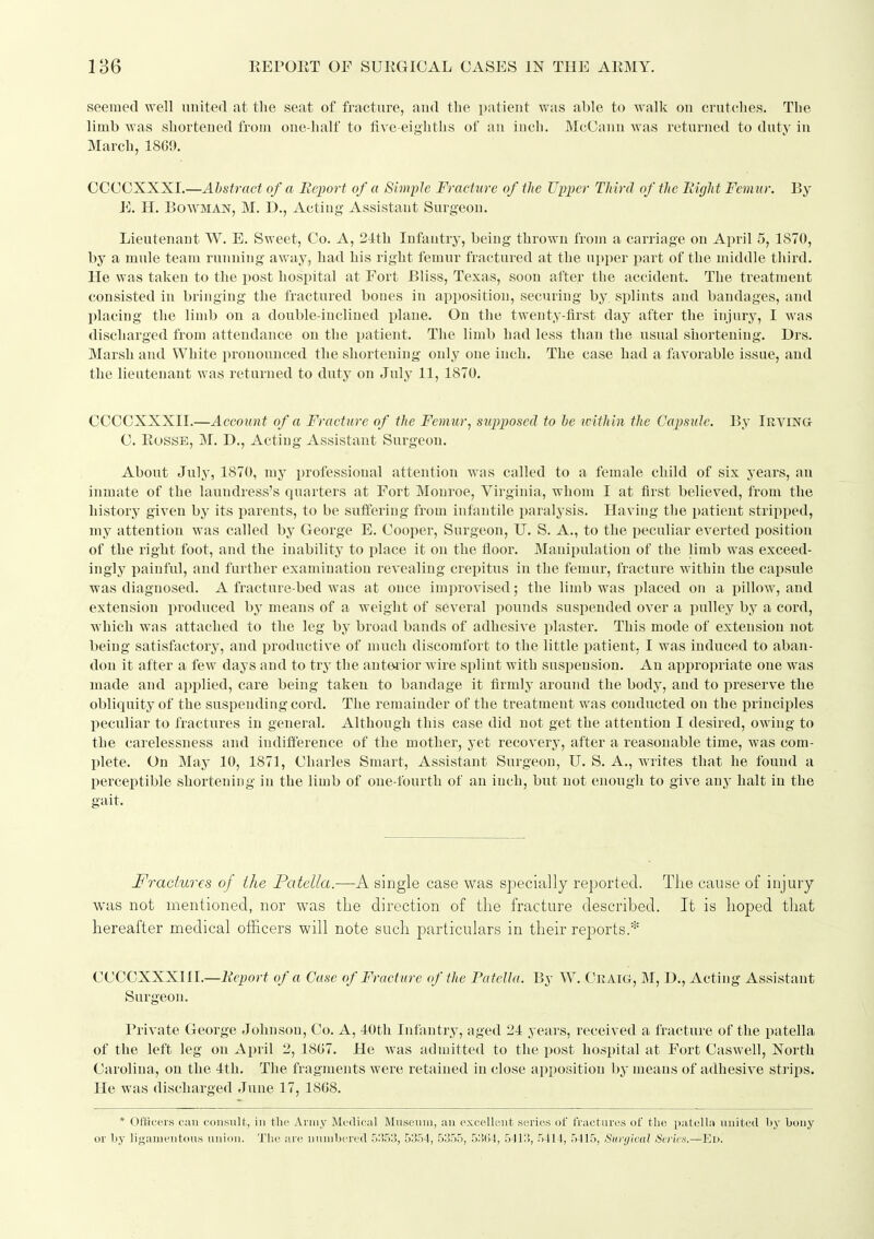 seemed well nnited at the seat of fracture, and the patient was able to walk on erntches. The limb was shortened from one-half to tive eighths of an inch. McOanu was returned to duty in March, 1869. OOCCXXXI.—Abstract of a Beport of a Simple Fracture of the Upper Third of the Right Femur. By E. H. Bowman, M. D., Acting Assistant Surgeon. Lieutenant W. E. Sweet, Co. A, 24th Infantry, being thrown from a carriage on April 5, 1870, by a mule team running' away, had his right femur fraetured at the ui)per i^art of the middle third. He was taken to the post hospital at Fort Bliss, Texas, soon after the accident. The treatment consisted in bringing the fractured bones in apposition, securing by, splints and bandages, and plaeing the limb on a double-inclined plane. On the twenty-lirst day after the injury, I was discharged from attendance on the patient. The limb had less than the usual shortening. Drs. Marsh and White pronounced the shortening only one inch. The case had a favorable issue, and the lieutenant was returned to duty on July 11, 1870. CCCCXXXII.—Account of a Fracture of the Femur, supposed to he toithin the Capsule. By Irving C. RossE, M. D., Acting Assistant Surgeon. About July, 1870, my professional attention was called to a female child of six years, an inmate of the laundress's quarters at Fort Monroe, Virginia, whom I at first believed, from the history given by its parents, to be suffering from infantile paralysis. Having the patient stripped, my attention was called by George E. Cooper, Surgeon, U. S. A., to the peculiar everted jjosition of the right foot, and the Inability to place it on the floor. Manipulation of the limb was exceed- ingly painful, and further examination revealing crepitus in the femur, fracture within the capsule ■was diagnosed. A fracture-bed was at once improvised; the limb was ijlaced on a pillow, and extension iiroduced by means of a weight of several pounds suspended over a pulley bj'^ a cord, Avhich was attached to the leg by broad bands of adhesive plaster. This mode of extension not being satisfactory, and productive of much discomfort to the little patient, I was induced to aban- don it after a few days and to try the anteiior wire splint with suspension. An appropriate one was made and applied, care being taken to bandage it firmly around the body, and to preserve the obliquity of the suspending cord. The remainder of the treatment was conducted on the iirinciples peculiar to fractures in general. Although this case did not get the attention I desired, owing to the carelessness and indifference of the mother, yet recovery, after a reasonable time, was com- plete. On May 10, 1871, Charles Smart, Assistant Surgeon, U. S. A., Avrites that he found a perceptible shortening in the limb of one-fourth of an inch, but not enough to give anj- halt in the gait. Fractures of ihe Patella.—A single case was specially reported. The cause of injury was not mentioned, nor was the direction of the fracture described. It is hoped that hereafter medical officers will note such particulars in their reports.* CCCCXXXHL—AVi>o/t of a Case of Fracture of ihe Patella. By W. Ckaig, M, D., Acting Assistant Surgeon. Private George Johnson, Co. A, 40th Infantry, aged 24 years, received a fracture of the patella of the left leg on April 2, 1807. He was admitted to the post hospital at Fort Caswell, Xorth Carolina, on the 4th. The fragments were retained in close apposition by means of adhesive strips. He was discharged June 17, 1868. * Officers can consult;, in the Army Medical Museum, an excellent series of fractnres of the patella united by liouy or by ligauientons union. The are numbered 5353, 5354, 5355, 5364, 5413, 5414, 5415, Snnjlcal Scricx.—Ed.