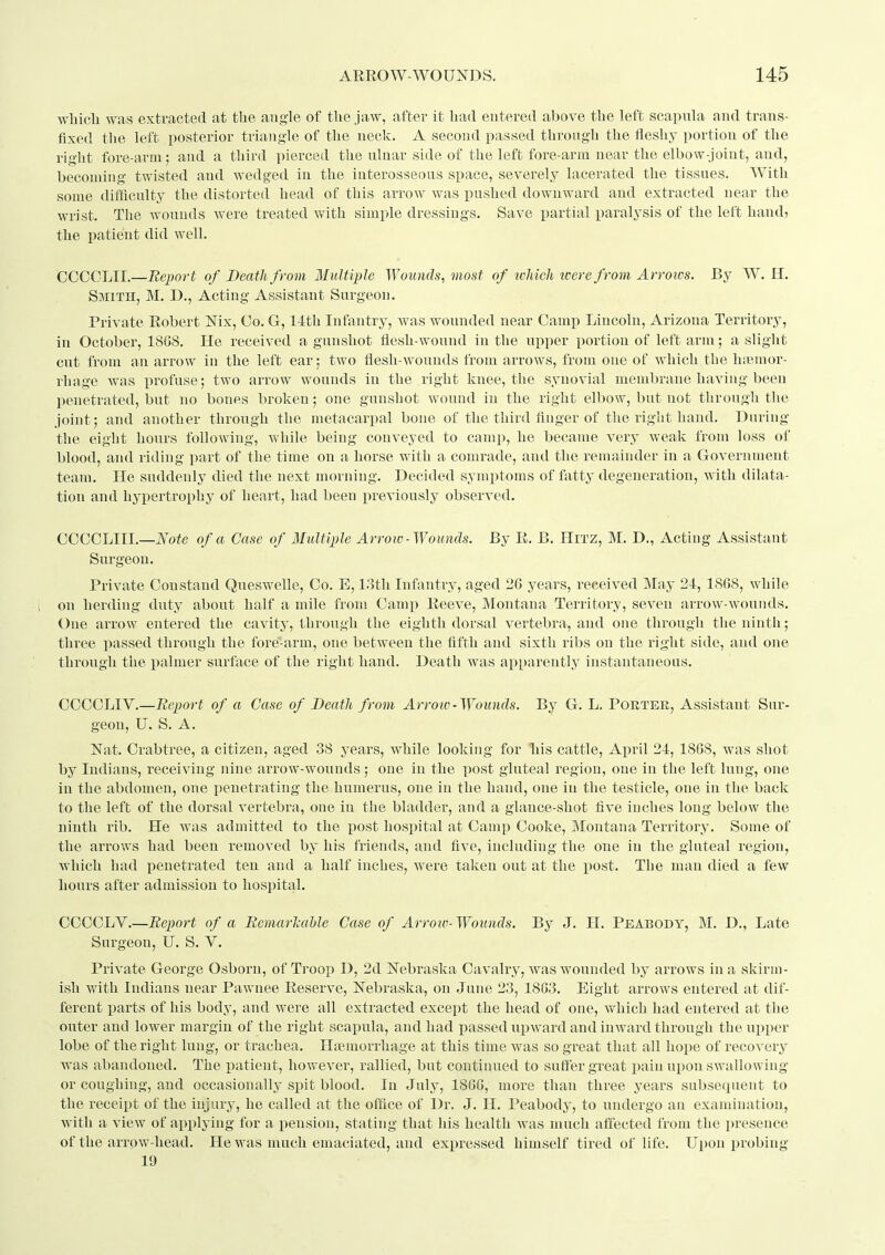 which was extracted at the angle of the jaw, aftei^ it had entered above the left scapula and trans- fixed the left posterior triangle of the neck. A second passed through the fleshy portion of the right fore-arm; and a third pierced the ulnar side of the left fore-arm near the elbow-joint, and, becoming twisted and wedged in the interosseous space, severely lacerated the tissues. With some difficulty the distorted head of this arrow was pushed downward and extracted near the wrist. The wounds were treated with simple dressings. Save partial paralysis of the left hand, the patient did well. OCCOLII.—Report of Death from Ilultiple Wounds^ most of tchich were from Arrows. By W. H. Smith, M. D., Acting Assistant Surgeon. Private Robert Nix, Co. G, lith Infantry, Avas wounded near Camp Lincoln, Arizona Territory, in October, 18G8. He received a gunshot flesh-wound in the upper portion of left arm; a slight cut from an arrow in the left ear; two flesh-wounds from arrows, from one of which the hiemor- rhage was profuse; two arrow wounds in the right knee, the synovial membrane having been penetrated, but no bones broken; one gunshot wound in the right elbow, but not through the joint; and another through the metacarpal bone of the third finger of the right hand. During tlie eight hours following, while being conveyed to camj), he became very weak from loss of hlood, and riding part of the time on a horse with a comrade, and the remainder in a Government team. He suddenly died the next luorning. Decided symptoms of fatty degeneration, with dilata- tion and hypertrophy of heart, had been previously observed. CCCCLIII.—Note of a Case of 3Iultij_)le Arrow-Wounds. By R. B. HiTZ, M. D., Acting Assistant Surgeon. Private Con stand Queswelle, Co. E, 13th Infantry, aged 26 years, received May 24, 1808, while on herding duty about half a mile from Camp Reeve, Montana Territory, seven arrow-wounds. One arrow entered the cavity, through the eighth dorsal vertebra, and one through the ninth; three passed through the fore-arm, one between the fifth and sixth ribs on the right side, and one through the palmer surface of the right hand. Death was appai^ently instantaneous. CCCCLIV.—Bejyort of a Case of Death from Arroiv-Wounds. By G. L. Porter, Assistant Sur- geon, U. S. A. Nat. Crabtree, a citizen, aged 38 years, while looking for his cattle, April 21, 1868, was shot by Indians, receiving nine arrow-wounds; one in the post gluteal region, one in the left lung, one in the abdomen, one penetrating the humerus, one in the hand, one in the testicle, one in the back to the left of the dorsal vertebra, one in the bladder, and a glance-shot five inches long below the ninth rib. He was admitted to the post hospital at Camp Cooke, Montana Territory. Some of the arrows had been removed by his friends, and fiv^e, including the one in the gluteal region, which had penetrated ten and a half inches, were taken out at the post. The man died a few hours after admission to hospital. COCCLV.—Report of a Remarlcahle Case of Arroiv- Wounds. By J. H. Peabody, M. D., Late Surgeon, U. S. V. Private George Osborn, of Troop D, 2d Nebraska Cavalry, was wounded by arrows in a skirm- ish with Indians near Pawnee Reserve, Nebraska, on June 23, 1863. Eight arrows entered at dif- ferent parts of his body, and were all extracted except the head of one, which had entered at the outer and lower margin of the right scapula, and had passed upward and inward through the upper lobe of the right lung, or trachea. Haemorrhage at this time was so great that all hope of recovery was abandoned. The patient, however, rallied, but continued to suffer great pain upon swallowing or coughing, and occasionally spit blood. In July, 1866, more than three years subsequent to the receipt of the injury, he called at the office of Dr. J. H. Peabody, to undergo an examination, with a view of applying for a pension, stating that his health was much affected from the presence of the arrow-head. He was much emaciated, and expressed himself tired of life. Upon probing 19
