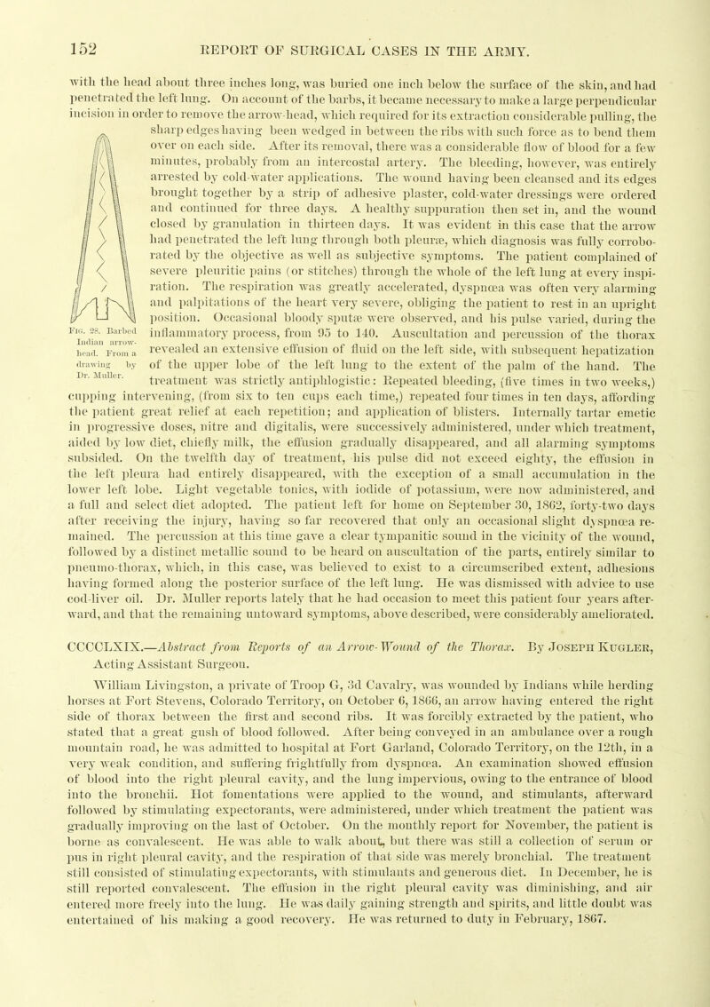 with tlie head about three inches long, was buried one inch below the surface of the skin, and had penetra ted the left lung. On account of the barbs, it became necessary to make a large perpendicular incision in order to remove the arrow-head, Avhich required for its extraction considerable pulling, the sharp edges having been wedged in between the ribs with such force as to bend them over on each side. After its removal, there was a considerable flow of blood for a few minutes, probably from an intercostal artery. The bleeding, however, was entirely arrested by cold-water applications. The wound having been cleansed and its edges brought together by a strip of adhesive plaster, cold-water dressings were ordered and continued for three days. A healthy suppuration then set in, and the wound closed by granulation in thirteen days. It was evident in this case that the arrow had penetrated the left lung through both pleurfe, which diagnosis was fully corrobo- rated by the objective as well as subjective symptoms. The patient complained of severe pleuritic pains (or stitches) through the whole of the left lung at every inspi- ration. The respiration was greatly accelerated, dyspncea was often very alarming and palpitations of the heart very severe, obliging the patient to rest in an upright position. Occasional bloody sputa? were observed, and his pulse varied, during the i-io. 28. Barbed iutlainmatory process, from 95 to 140. Auscultation and percussion of the thorax iicl^rrroTa revealed an extensive effusion of fluid on the left side, with subsequent hepatization drawing by of the Upper lobc of the left lung to the extent of the palm of the hand. The Dr. Mulier. treatment was strictly antiphlogistic: Eepeated bleeding, (five times in two weeks,) capping intervening, (from six to ten cups each time,) repeated four times in ten days, affording the patient great relief at each repetition; and application of blisters. Internally tartar emetic in progressive doses, nitre and digitalis, were successively administered, under which treatment, aided by low diet, chiefly milk, the effusion gradually disapiieared, and all alarming symptoms subsided. On the twelfth day of treatment, his pulse did not exceed eighty, the effusion in the left pleura had entirely disappeared, with the exceiition of a small accumulation in the lower left lobe. Light vegetable tonics, with iodide of potassium, were now administered, and a full and select diet adopted. The patient left for home on September 30, 18G2, forty-two days after receiving the injury, having so far recovered that only an occasional slight dyspnoea re- mained. The percussion at this time gave a clear tympanitic sound in the vicinity of the wound, followed by a distinct metallic sound to be heard on auscultation of the parts, entirely similar to pnenmo-thorax, which, in this case, was believed to exist to a circumscribed extent, adhesions having formed along the posterior surface of the left lung. He was dismissed with advice to use cod-liver oil. Dr. Mulier reports lately that he had occasion to meet this patient four years after- ward, and that the remaining untoward symptoms, above described, were considerably ameliorated. CCCOLXIX.—Abstract from Ue^ports of an Arroio-Wound of the Thorax. By JosephKuglee, Acting Assistant Surgeon. William Livingston, a private of Troop G, 3d Cavalry, was wounded Indians while herding horses at Fort Stevens, Colorado Territory, on October C, 18(36, an arrow having entered the right side of thorax between the first and second ribs. It was forcibly extracted by the patient, who stated that a great gush of blood followed. After being conveyed in an ambulance over a rough mountain road, he was adjnitted to hospital at Fort Garland, Colorado Territory, on the 12th, in a very Aveak condition, and suffering frightfully from dyspncea. An examination showed effusion of blood into the right pleural cavity, and the lung impervious, owing to the entrance of blood into the bronchii. Hot fomentations were applied to the wound, and stimulants, afterward followed by stimulating expectorants, were administered, under which treatment the patient was gradually improving on the last of October. On the monthly report for November, the patient is borne as convalescent. He was able to walk about, but there was still a collection of serum or pus in right pleural cavitj', and the respiration of that side was merely bronchial. The treatment still consisted of stimulating expectorants, with stimulants and generous diet. In December, he is still reported convalescent. The effusion in the right pleural cavity was diminishing, and air entere*!- more freely into the lung. He was daily gaining strength and spirits, and little doubt Avas entertained of his making a good recovery. He was returned to duty in February, 18G7.