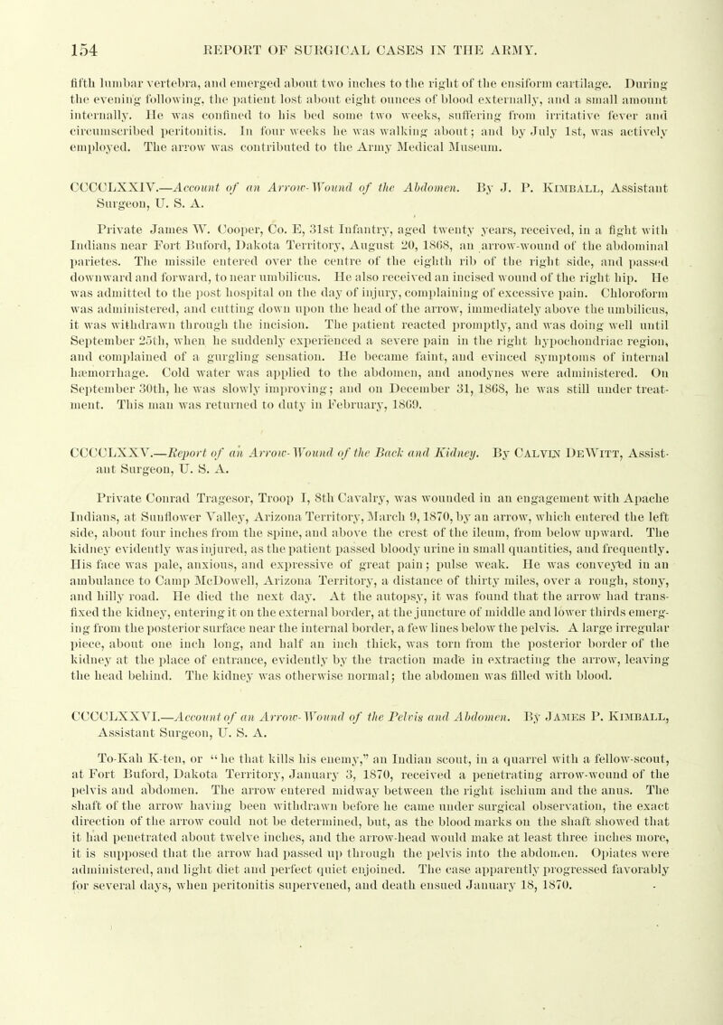 fifth Inmliar vertebra, and emerged about two iiiclies to the right of the eiisiforin cartilage. During the evening following, the patient lost about eight ounces of blood externallj', and a small amount internally. He was confined to his bed some two weeks, suffering from irritative fever and circumscribed peritonitis. In four weeks he was walking about; and by July 1st, was actively employed. The arrow was contributed to the Army Medical Museum. CCCCLXXIV.—Account of an Arrow-Wound of the Abdomen. Bj- J, P. Kimball, Assistant Surgeon, U. S. A. Private James W. Cooper, Co. E, 31st Infantry, aged twenty years, received, in a fight with Indians near Fort Buford, Dakota Territory, August 20, 18G8, an arrow-wound of the abdominal parietes. The missile entered over the centre of the eighth rib of the right side, and passed downward and forward, to near umbilicus. He also received an incised wound of the right hip. He was admitted to the post hospital on the day of injnrj', complaining of excessive pain. Chloroform was administered, and cutting down upon the head of the arrow, immediately above the umbilicus, it was withdrawn through the incision. The patient reacted promptly, and was doing well until September 25th, when he suddenlj- experienced a severe pain in the right hyi>ochondriac region, and complained of a gurgling sensation. He became faint, and evinced symptoms of internal haemorrhage. Cold water was applied to the abdomen, and anodynes were administered. On Sei)tember 30th, he was slowly imi)roviug; and on December 31,1.808, he was still under treat- ment. This man was returned to duty in February, 1809. CCCCLXXV.—.Report of an Arrow-Wound of the Bad: and Kidney. By Calvlnt DeWitt, Assist- ant Surgeon, U. S. A. Private Conrad Tragesor, Troop I, 8th Cavalry, was wounded in an engagement with Apache Indians, at Sunflower Valley, Arizona Territory, March 9,1870, by an arrow, which entered the left side, about four inches from the spine, and above the crest of the ileum, from below upward. The kidney evidently' was injured, as the patient passed bloody urine in small quantities, and frequently. His face was pale, anxious, and expressive of great pain; pulse weak. He was couvej'td in an ambulance to Camp McDowell, Arizona Territory, a distance of thirty miles, over a rough, stony, and hilly road. He died the next day. At the autopsy, it was found that the arrow had trans- fixed the kidney, entering it on the external border, at the juncture of middle and lower thirds emerg- ing f rom the posterior surface near the internal border, a few lines below the pelvis. A large irregular piece, about one inch long, and half an inch thick, was torn from the posterior border of the kidney at the place of entrance, evidently by the traction made in extracting the arrow, leaving the head behind. The kidney was otherwise normal; the abdomen was filled with blood. CCCCLXXVI.—Account of an Arrotv-Wound of the Pelvis and Abdomen. By J ames P. Kimball, Assistant Surgeon, U. S. A. To-Kah K-ten, or  he that kills his enemy, an Indian scout, in a quarrel with a fellow-scout, at Fort Buford, Dakota Territory, Januar^^ 3, 1870, received a penetrating arrow-wound of the pelvis and abdomen. The arrow entered midway between the right ischium and the anus. The shaft of the arrow having been withdrawn before he came under surgical observation, the exact direction of the arrow could not be determined, but, as the blood marks on the shaft showed that it had penetrated about twelve inches, and the arrow-head would make at least three inches more, it is sui)posed that the arrow had passed up through the i^elvis into the abdomen. Opiates were administered, and light diet and perfect quiet enjoined. The case apparently progressed favorably for several days, when peritonitis supervened, and death ensued January 18, 1870.