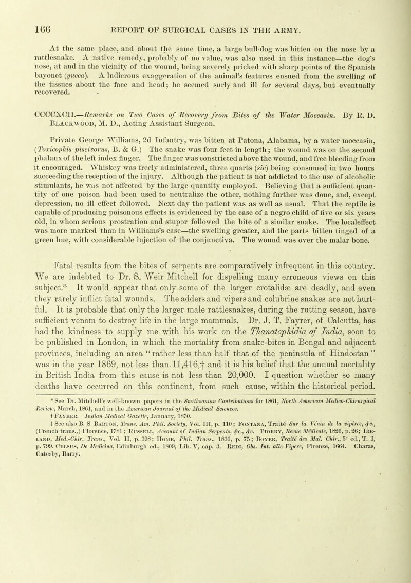 At the same place, aud about the same time, a large bull-dog was bitten on the nose by a rattlesnake. A native remedy, probably of no value, was also used in this instance—the dog's nose, at aud in the vicinity of the wound, being severely pricked with sharp points of the Spanish bayonet [yucca). A ludicrous exaggeration of the animal's features ensued from the swelling of the tissues about the face and head; he seemed surly and ill for several days, but eventually recovered. CCCOXCII.—Bemarhs on Two Cases of Recovery from Bites of the Water Moccasin. By E. D. Blackwood, M. D., Acting Assistant Surgeon. Private George Williams, 2d Infantry, was bitten at Patona, Alabama, by a water moccasin, {ToxicojMs piscivorus, B. &, G.) The snake was four feet in length; the wound was on the second phalanx of the left index finger. The finger was constricted above the wound, aud free bleeding from it encouraged. Whiskey was freely administered, three quarts {sic) being consumed in two hours succeeding the reception of the injury. Although the patient is not addicted to the use of alcoholic stimulants, he was not affected by the large quantity employed. Believing that a sufficient quan- tity of one poison had been used to neutralize the other, nothing further was done, and, except depression, no ill eifect followed. Next day the patient was as well as usual. That the reptile is capable of producing poisonous effects is evidenced by the case of a negro child of five or six years old, in whom serious prostration and stupor followed the bite of a similar snake. The localeffect was more marked than in Williams's case—the swelling greater, and the parts bitten tinged of a green hue, with considerable injection of the conjunctiva. The wound was over the malar bone. Fatal results from the bites of serpents are comparatively infrequent in this country. We are indebted to Dr. S. Weir Mitchell for dispelling many erroneous views on this subject.* It would appear that only some of the larger crotalidse are deadly, and even they rarely inflict fatal wounds. The adders and vipers and colubrine snakes are not hurt- ful. It is probable that only the larger male rattlesnakes, during the rutting season, have suflBcient venom to destroy life in the large mammals. Dr. J. T. Fayrer, of Calcutta, has had the kindness to supply me with his work on the Thanatophidia of India, soon to be published in London, in which the mortality from snake-bites in Bengal and adjacent provinces, including an area rather less than half that of the peninsula of Hindostan  was in the year 1869, not less than. ll,416,f and it is his belief that the annual mortality in British India from this cause is not less than 20,000. I question whether so many deaths have occurred on this continent, from such cause, within the historical period. * See Dr. Mitchell's well-known papers in the Smithsonian Contrihutiona for 1861, North American Mcdico-Chirurgical Review, March, 1861, and in the American Journal of the Medical Sciences. t Fayeer. Indian Medical Gazette, January, 1870. X See also B. S. B.veton, Trans. Am. Phil. Society, Vol. Ill, p. 110; Fontana, Trait6 Sur la Venin de la viperes, ^c, (French trans.,) Florence, 1781; Russell, Account of Indian Serpents, t|-c., <f'c. Piorry, Bevue Medicate, 1826, p. 26; Ire- land, Med.-Chir. Trans., Vol. II, p. 398; Home, Fhil. Trans., 1830, p. 75; Boyer, Trait6 des Mai. Chir.,5<' eel., T. I, X). 799. Celsus, De Medicina, Edinburgh ed., 1809, Lib. V, cap. 3. Eedi, 06s. Int. alle Vipere, Firenze, 1664. Charas, Catesby, Barry.