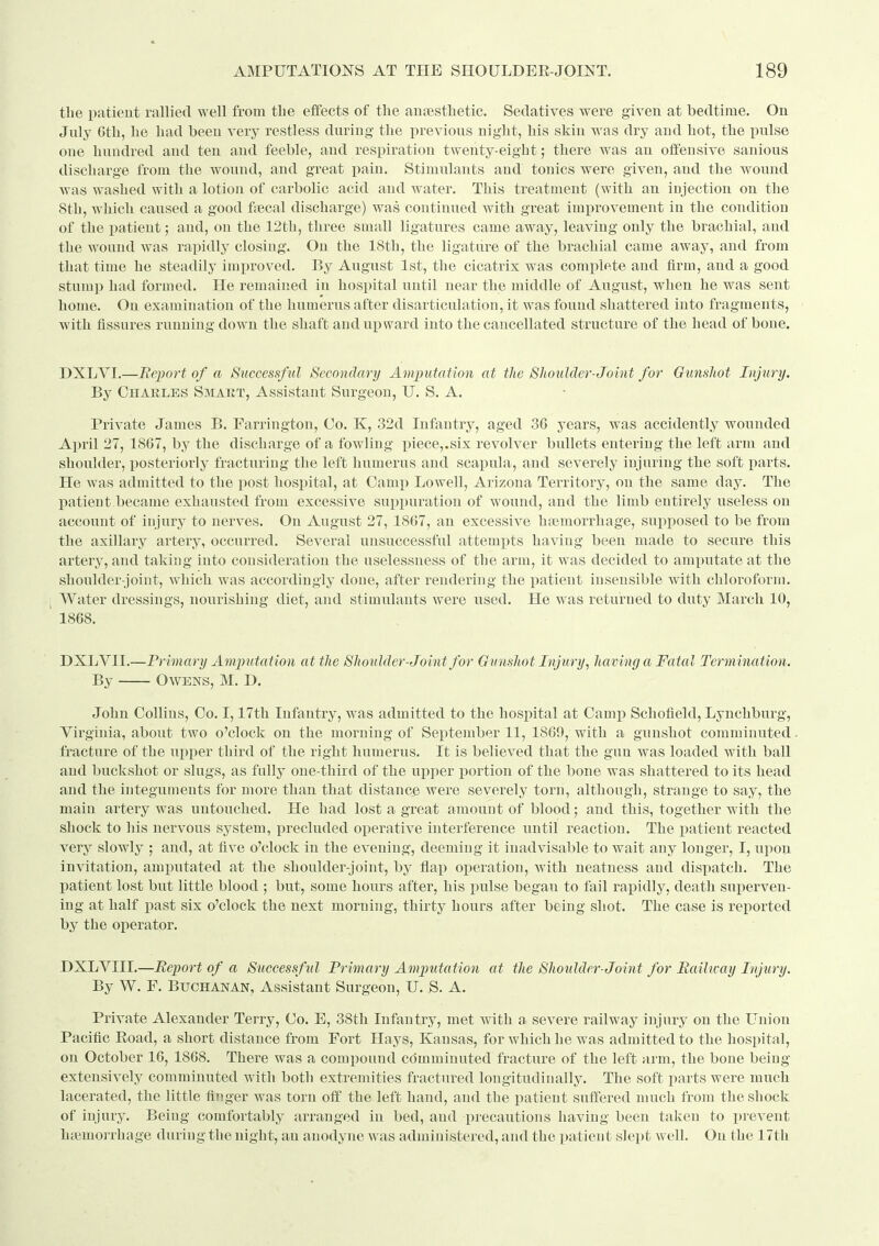 tlie patient rallied well from tbe effects of the ausestlietic. Sedatives were given at bedtime. On July Gth, he had been very restless during the previous night, his skin was dry and hot, the pulse one hundred and ten and feeble, and respiration twenty-eight; there was an offensive sanious discharge from the wound, and great pain. Stimulants and tonics were given, and the wound was washed with a lotion of carbolic acid and water. This treatment (with an injection on the 8th, which caused a good fiecal dischaige) was continued with great impi-ovement in the condition of the patient; and, on the 12th, three small ligatures came away, leaving only the brachial, and the wound was rapidly closing. On the ISth, the ligature of the brachial came awaj% and from that time he steadily improved. By August 1st, the cicatrix was complete and firm, and a good stumj) had formed. He remained in hospital until near the middle of August, when he was sent home. On examination of the humerus after disarticulation, it was found shattered into fragments, with fissures running down the shaft and upward into the cancellated structure of the head of bone. DXLVI.—Eeport of a Successful Secondary Amputation at the Shoulder-Joint for Gunshot Injury. By Charles Smart, Assistant Surgeon, U. S. A. Private James B. Farrington, Co. K, 32d Infantry, aged 36 years, was accidently wounded April 27, 1867, by the discharge of a fowling piece,.six revolver bullets entering the left arm and shoulder, posteriorly fracturing the left humerus and scapula, and severely injuring the soft parts. He was admitted to the post hospital, at Camp Lowell, Arizona Territory, on the same day. The patient.became exhausted from excessive suppuration of wound, and the limb entirely useless on account of injury to nerves. On August 27, 1867, an excessive hfemorrhage, supposed to be from the axillary artery, occurred. Several unsuccessful attempts having been made to secure this artery, and taking into consideration the uselessuess of the arm, it was decided to amputate at the shoulder-joint, which was accordingly done, after rendering the ijatient insensible with chloroform. Water dressings, nourishing diet, and stimulants were used. He was returned to duty March 10, 1868. DXLVII.—Primary Amimtation at the Shoiilder-Joint for Gunshot Injury, having a Fatal Termination. By Owens, M. D. John Collins, Co. 1,17th Infantry, was admitted to the hospital at Camp Schofleld, Lynchburg, Virginia, about two o'clock on the morning of September 11, 1869, with a gunshot comminuted. fracture of the upper third of the right humerus. It is believed that the gun was loaded with ball and buckshot or slugs, as fally one-third of the upper portion of the bone was shattered to its head and the integuments for more than that distance were severely torn, although, strange to say, the main artery was untouched. He had lost a great amount of blood; and this, together with the shock to his nervous system, precluded operative interference until reaction. The patient reacted very slowly ; and, at five o'clock in the evening, deeming it inadvisable to wait any longer, I, upon invitation, amputated at the shoulder-joint, by flap operation, with neatness and dispatch. The patient lost but little blood ; but, some hours after, his pulse began to fail rapidly, death superven- ing at half past six o'clock the next morning, thirty hours after being shot. The case is reported by the operator. DXLVIII.—Report of a Successful Primary Amp^itation at the Shoulder-Joint for Eaihcay Injiiry. By W. F. Buchanan, Assistant Surgeon, U. S. A. Private Alexander Terry, Co. E, 38th Infantry, met with a. severe railway injury on the L'nion Pacific Eoad, a short distance from Fort Hays, Kansas, for which he was admitted to the hospital, on October 16, 1868. There was a compound comminuted fracture of the left arm, the bone being extensively comminuted with both extremities fractured longitudinally. The soft parts were much lacerated, the little finger was torn off the left hand, and the patient suffered much from the shock of injury. Being comfortably arranged in bed, and precautions liaving been taken to prevent hieniorrhage during the night, an anodyne was administered, and the patient slept well. On the 17th
