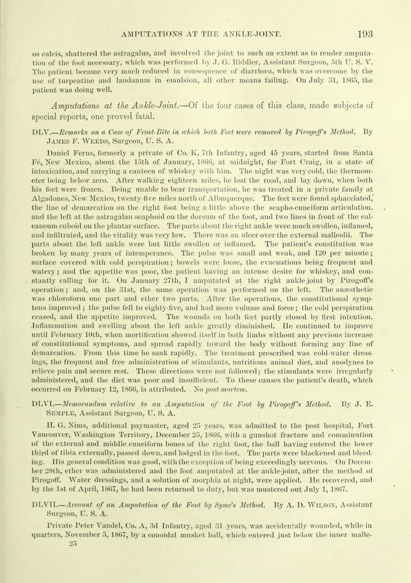 OS calcis, shattered the astragalus, and involved the joint to snch an extent as to render amputa- tion of the foot necessary, which Avas performed by J. G. Eiddler, Assistant Surgeon, 5th U. S. V. The patient became very much reduced in consequence of diarrhoea, which was overcome by the use of turpentine and laudanum in emulsion, all other means failing, Ou July 31, 18G5, the patient was doing well. Amputations at the Ankle-Joint.—Of the four cases of this class, made subjects of special reports, one proved fatal, DLV.—Bemarls on a Case of Frost-Bite in ivMcli hoth Feet were removed by Pirogoffs Method. By Jaiies F. Weeds, Surgeon, U. S. A. Daniel Ferns, formerly a private of Co. Iv, 7th Infantry, aged 45 years, started from Santa E(§, New Mexico, about the loth of January, 1866, at midnight, for Fort Craig, in a state of intoxication, and carrying a canteen of whiskey with him. The night was very cold, the thermom- eter being below zero. After walking eighteen miles, he lost the road, and lay down, when both Ms feet were frozen. Being unable to bear transportation, he was treated in a lorivate family at Algadones, New Mexico, twenty-five miles north of Albuquerque. The feet were found sphacelated,* the line of demarcation on the right foot being a little above the scapho-cuneiform articulation, and the left at the astragalan-scaphoid on the dorsum of the foot, and two lines in front of the cal- caneum cuboid on the plantar surface. The parts about the right ankle were much swollen, inflamed, and infiltrated, and the vitality was very low. There was an ulcer over the external malleolii. The parts about the left ankle were but little swollen or inflamed. The patient's constitution was broken by many years of intemperance. The pulse was small and weak, and 120 per minute; surface covered with cold perspiration; bowels were loose, the evacuations being frequent and watery; and the appetite was poor, the patient having an intense desire for whiskey, and con- stantly calling for it. On January 27th, I amputated at the right ankle-joint by Pirogoffs operation; and, on the 31st, the same operation was performed on the left. The antesthetic was chloroform one part and ether two parts. After the operations, the constitutional symp- tons improved ; the pulse fell to eighty-five, and had more volume and force; the cold perspiration ceased, and the appetite improved. The wounds on both feet partly closed by first intention. Inflammation and swelling about the left ankle greatly diminished. He continued to improve until February 10th, when mortification showed itself in both limbs without any previous increase of constitutional symptoms, and spread rapidly toward the body without forming any line of demarcation. From this time he sank rapidly. The treatment prescribed was cold-water dress- ings, the frequent and free administration of stimulants, nutritious animal diet, and anodynes to relieve pain and secure rest. These directions were not followed; the stimulants were irregularly administered, and the diet was poor and insuflicient. To these causes the patient's death, which occurred on February 12, 1866, is attributed. No post-mortem. DLVI.—Memorandum relative to an Amputation of the Foot by Pirogoffss Method. By J. E, Semple, Assistant Surgeon, U, S, A. H, G. Nims, additional paymaster, aged 25 years, was admitted to the post hospital, Fort Vancouver, Washington Territory, December 25, 1866, with a gunshot fracture and comminution of the external and middle cuneiform bones of the right foot, the ball having entered the lower third of tibia externally, passed down, and lodged in the foot. The parts were blackened and bleed- ing. His general condition was good, with the exception of being exceedingly nervous. On Decem- ber 28th, ether was administered and the foot amputated at the ankle-joint, after the method of Pirogoff. Water dressings, and a solution of morphia at night, were applied. He recovered, and by the 1st of April, 1867, he had been returned to duty, but was mustered out July 1, 1867, DLVII.—Account of an Amputation of the Foot by 8yme''s Method. By A. D, Wilson, Assistant Surgeon, U, S, A. Private Peter Vandel, Co. A, 3d Infantry, aged 31 years, was accidentally wounded, while in quarters, November 5, 1867, by a conoidal musket ball, wliich entered just below the inner malle-