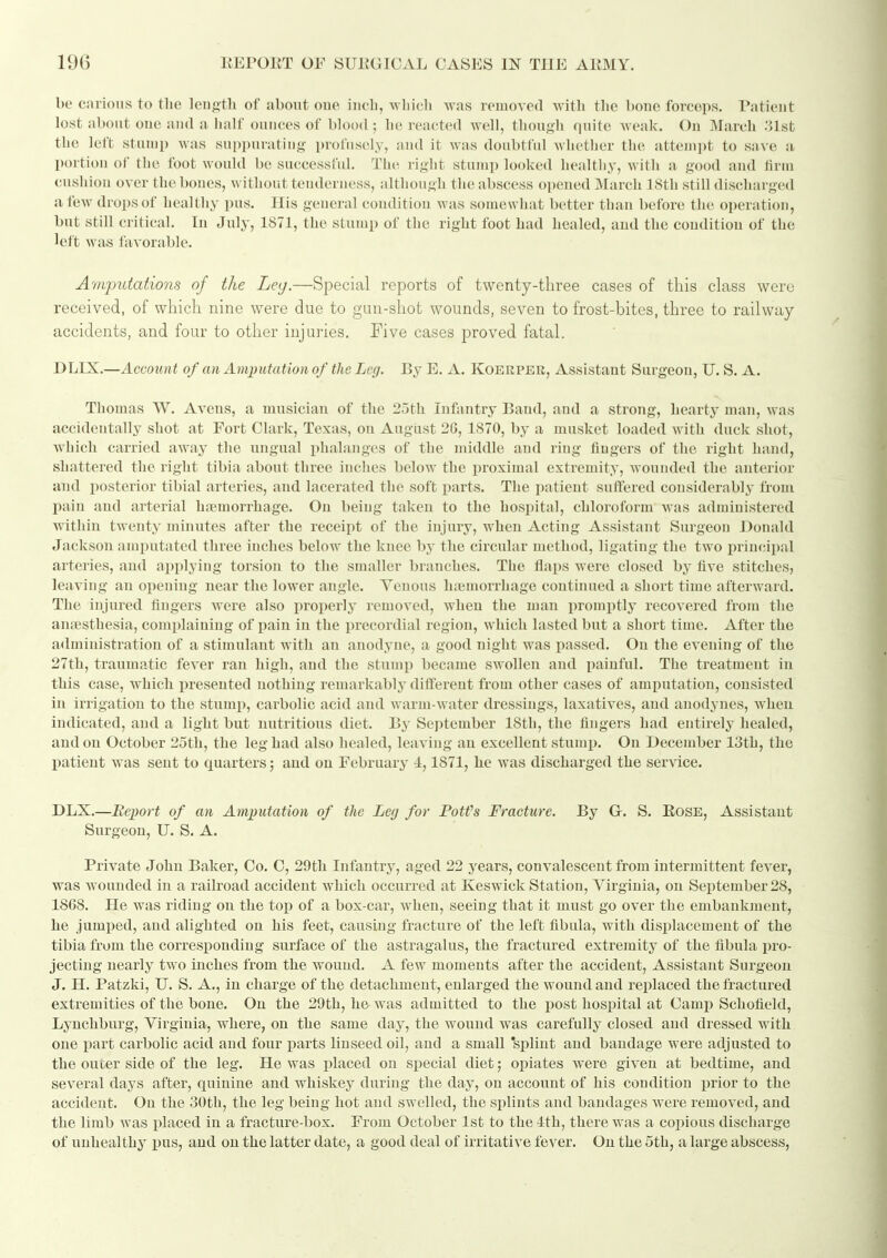 be carious to tlie length of about oue incb, wliich was removed with the bone forceps. Patient lost about OJie and a half ounces of blood ; he reacted well, though quite weak. On March 31st the left stuiup was sui)i)uratiiig- profusely, and it was doubtful whether the atteiiii)t to save a portion of the foot would bo successful. The right stump looked healtliy, with a good and tirm cushion over the bones, without tenderness, although the abscess opened March ISth still dischargetl a few drops of healthy pus. His general condition was somewhat better than before the oi)eration, but still ci itical. In July, 1871, the stump of the right foot had healed, and the condition of the left was favorable. Arriputations of the Le(j.—Special reports of twenty-three cases of tliis class were received, of which nine were due to gun-shot wounds, seven to frost-bites, three to railway accidents, and four to other injuries. Five cases proved fatal. DLIX.—Account of an Amputation of the Leg. By E. A. Koerper, Assistant Surgeon, U. S. A. Thomas W. Avens, a musician of the 25th Infantry Band, and a strong, hearty man, was accidentally shot at Fort Clark, Texas, on August 20, 1870, by a musket loaded with duck shot, which carried away the ungual phalanges of the middle and ring fingers of the right liaiul, shattered the right tibia about three inches below the proximal extremity, wounded the anterior and posterior tibial arteries, and lacerated the soft parts. The patient suffered considerably from pain and arterial htemorrhage. On being taken to the hospital, chloroform Avas administered within twenty minutes after the receipt of the injury, when Acting Assistant Surgeon Donald Jackson amputated three inches below the knee by the circular method, ligating the two principal arteries, and applying torsion to the smaller branches. The flaps were closed by five stitches, leaving an opening near the lower angle. Venous haemorrhage continued a short time afterward. The injured fingers were also properly removed, when the man promptly recovered from the auicsthesia, complaining of pain in the precordial region, which lasted but a short time. After the administration of a stimulant with an anodyne, a good night was passed. On the evening of the 27th, traumatic fever ran high, and the stump became swollen and painful. The treatment in this case, which presented nothing remarkably different from other cases of amputation, consisted in irrigation to the stump, carbolic acid and warm-water dressings, laxatives, and anodynes, Avhen indicated, and a light but nutritious diet. By September 18th, the fingers had entirely healed, and on October 25th, the leg had also healed, leaving an excellent stump. On December 13th, the patient was sent to quarters; and on February 4,1871, he was discharged the service. DLX.—Report of an Amputation of the Leg for Potfs Fracture. By G. S. EosE, Assistant Surgeon, U. S. A. Private John Baker, Co. C, 29th Infantry, aged 22 years, convalescent from intermittent fever, was wounded in a railroad accident which occurred at Keswick Station, Yirgiuia, on September 28, 1808. He was riding on the top of a box-car, when, seeing that it must go over the embankment, he jumped, and alighted on his feet, causing fracture of the left fibula, with displacement of the tibia from the corresponding surface of the astragalus, the fractured extremity of the fibula pro- jecting nearly two inches from the wound. A few moments after the accident. Assistant Surgeou J. H. Patzki, U. S. A., in charge of the detachment, enlarged the wound and replaced the fractured extremities of the bone. On the 29th, he was admitted to the post hospital at Camp Schofield, Lynchburg, Virginia, where, on the same day, the wound was carefully closed and dressed with one part carbolic acid and four ijarts linseed oil, and a small 'si)lint and bandage were adjusted to the outer side of the leg. He was placed on special diet; opiates were given at bedtime, and several days after, quinine and whiskey during the day, on account of his condition prior to the accident. On the 30th, the leg being hot and swelled, the splints and bandages were removed, and the limb was placed in a fracture-box. From October 1st to the 4th, there was a copious discharge of unhealthy pus, and on the latter date, a good deal of irritative fever. On the 5th, a large abscess,