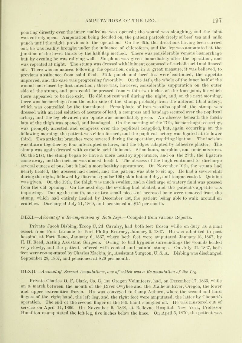 I)oiutiug' directly over the iuuer malleolus, Nvas opened; tlie wound was sloagliing, and tbe joint was entirely open. Amputation being decided on, the patient partook freely of beef tea and milk l)uuch until the night previous to the operation. On the Cth, the directions having been carried out, he was readily brought under the influence of chloroform, and the leg was amputated at the junction of the lower thirds by the half-flap method. There was considerable venous haemorrhage but by evening he was rallying well. Morphine was given immediately after the operation, and Avas repeated at night. The stumi) was dressed with liniment composed of carbolic acid and linseed oil. There was no nausea following the operation, owing, in a great measure, it was believed, to previous abstinence from solid food. Milk punch and beef tea were'continued, the appetite improved, and the case was progressing favorably. On the 14th, the whole of the inner half of the wound had closed by first intention; there was, however, considerable suppuration on the outer side of the stumj), and pus could be pressed fi-om within two inches of the knee-joint, for which there appeared to be free exit. He did not rest well during the night, and, on the next morning, there was htemorrhage from the outer side of the stumi^, probably from the anterior tibial artery, which was controlled by the tourniquet. Persulphate of iron was also applied, the stump was dressed with an iced solution of acetate of lead, a compress and bandage secured over the poi)liteal artery, and the leg elevated; an opiate was immediately given. An abscess beneath the fascia lata of the thigh was opened, and bandaged. On the morning of the 17th, htemorrhage recurring, was promptly arrested, and compress over the popliteal reapplied, but, again occurring on the following morning, the patient was chloroformed, and the popliteal artery was ligated at its lower third. Two articular branches were severed during the operation, requiring ligation. The incision was drawn together by four interrupted sutures, and the edges adapted by adhesive plaster. The stump was again dressed with carbolic acid liniment. Stimulants, morphine, and tonic mixtures. On the 21st, the stump began to have a more healthy appearance, and on the 27th, the ligature came away, and the incision was almost healed. The abscess of the thigh continued to discharge several ounces of pus, but it had a more healthy appearance. On November 10th, the stump had nearly healed, the abscess had closed, and the patient was able to sit up. He had a severe chill during the night, followed by diarrhoea; pulse 100; skin hot and dry, and tongue coated. Quinine was given. On the 12th, the thigh was much swollen, and a discharge of watery fluid Avas pressed from the old opening. On the next day, the swelling had abated, and the patient's appetite was improving. During the month, one or two small pieces of necrosed bone were removed from, the stumj), which had entirely healed by December 1st, the patient being able to walk around on crutches. Discharged July 21,1809, and j)ensioued at $15 per month. DLXI.—Account of a Ue-amputation of Both Legs.—Compiled from various Eeports. Private Jacob Bisbing, Troop 0, 2d Cavalry, had both feet frozen while on duty as a mail escort from Fort Laramie to Fort Philip Kearney, January 5, 1867. He was admitted to post hospital at Fort Eeno, January 6, 1867, where both feet were amputated January 16, 1867, by E. H. Eeed, Acting Assistant Surgeon. Owing to bad hygienic surroundings the wounds healed very slowly, and the patient suffered with conical and painful stumps. On July 21, 1867, both feet were re-amputated by Charles Mackin, jr., Assistant Surgeon, U. S. A. Bisbing was discharged September 28,1867, and pensioned at $20 per month. DLXIL—Account of Several Amjpiitations, one of which teas a Be-amputation of the Leg. Private Charles O. F. Clark, Co. G, 1st Oregon Volunteers, had, on December 17, 1865, while on a march between the mouth of the Eiver Owyhee and the Malheur Eiver, Oregon, the lower and upper extremities frozen. He was conveyed to Camp Auburn, where the second and third fingers of the right hand, the left leg, and the right foot were amputated, the latter by Chopart's operation. The end of the second finger of the left hand sloughed off. He was mustered out of service on April 14, 1866. On November 9, 1868, at Bellevue Hospital, New York, Professor Hamilton re-amputated the left leg, five inches below the knee. On April 5, 1870, the patient was
