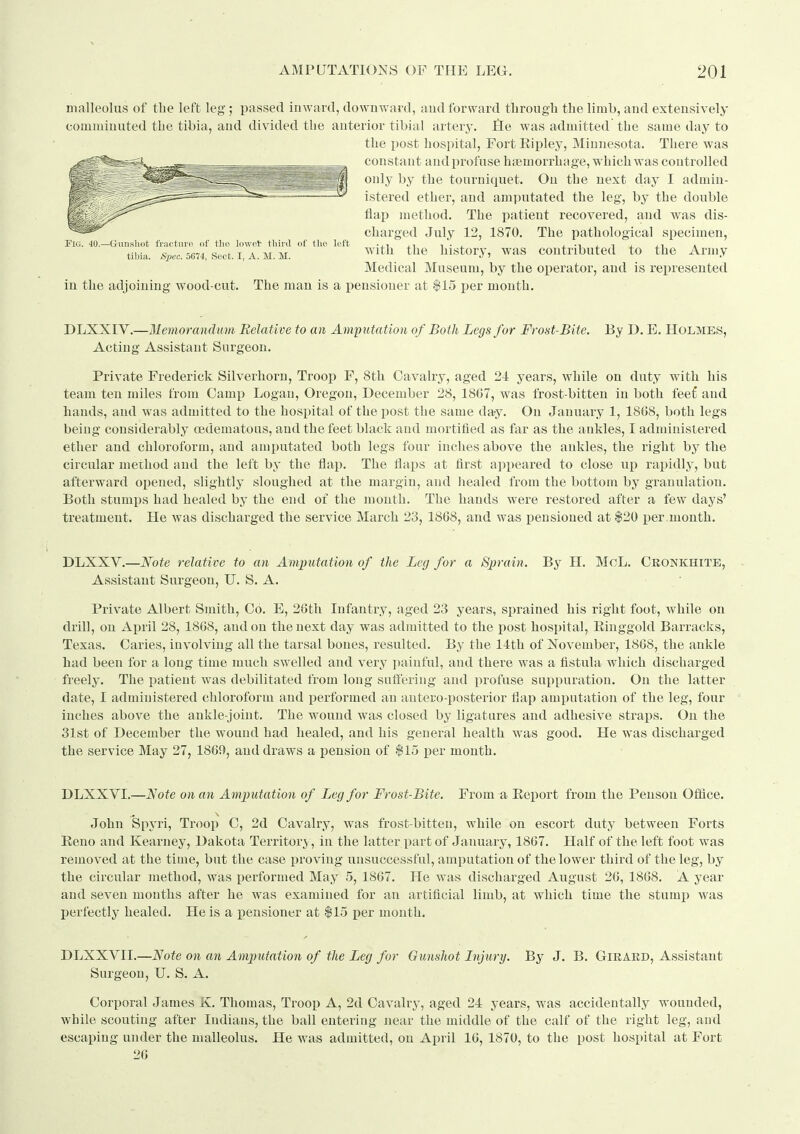 malleolus of the left leg; passed inward, downward, and forward tbrough the limb, and extensively comnjiuuted the tibia, and divided the anterior tibial artery. He was admitted the same day to the post hospital. Fort Ripley, Minnesota. There was constant and profuse haemorrhage, which was controlled only by the tourniquet. On the next day I admin- istered ether, and amputated the leg, by the double flap method. The patient recovered, and was dis- charged July 12, 1870. The pathological specimen, with the history, was contributed to the Arnjy Medical Museum, by the operator, and is represented Fig. 40.- -G-unslioti fracture of tlie lowet tbird of the left tibia. Spec. 5674, Sect. I, A. M. M. in the adjoining wood-cut. The man is a pensioner at $15 per month. DLXXIV.—Memorandum Relative to an Ampntation of Both Legs for Frost-BUe. By D. E. Holmes, Acting Assistant Surgeon. Private Frederick Silverhorn, Troop F, 8th Cavalry, aged 21 years, while on duty with his team ten miles from Camp Logan, Oregon, December 28, 1807, was frost-bitten in both fee£ and hands, and was admitted to the hospital of the post the same day. On January 1, 1808, both legs being considerably oedematous, and the feet black and mortified as far as the ankles, I administered ether and chloroform, and amputated both legs four inches above the ankles, the right by the circular method and the left by the flap. The flaps at first appeared to close up rapidly, but afterward opened, slightly sloughed at the margin, and liealed from the bottom by granulation. Both stumiis had healed by the end of the month. The hands were restored after a few days' treatment. He was discharged the service March 23, 1808, and was pensioned at $20 i)er month. DLXXV.—Note relative to an Amputation of the Leg for a Sprain. By H. MoL. Cronkhite, Assistant Surgeon, U. S. A. Private Albert Smith, Co. E, 20th Infantry, aged 23 years, sprained his right foot, while on drill, on Ai)ril 28, 1808, and on the next day was admitted to the post hospital, Ringgold Barracks, Texas. Caries, involving all the tarsal bones, resulted. By the 14th of Xovember, 1808, the ankle had been for a long time much swelled and very painful, and there was a fistula which discharged freely. The patient was debilitated from long sufl'ering and profuse suppuration. On the latter date, I administered chloroform and performed an autero-posterior flap amputation of the leg, four inches above the ankle-joint. The wound was closed by ligatures and adhesive straps. On the 31st of December the wound had healed, and his general health was good. He was discharged the service May 27, 1809, and draws a pension of $15 per month. DLXXVI.—l^ote on an Amputation of Leg for Frost-Bite. From a Report from the Penson Ofiice. John Spyri, Troop C, 2d Cavalry, was frost-bitten, while on escort duty between Forts Reno and Kearney, Dakota Territory , in the latter part of January, 1807. Half of the left foot was removed at the time, but the case ijroving unsuccessful, amputation of the lower third of the leg, by the circular method, was performed May 5, 1807. He was discharged August 20, 1808. A year and seven months after he was examined for an artificial limb, at Avhich time the stumi) was perfectly healed. He is a pensioner at $15 per month. DLXXVII.—Note on an Amputation of the Leg for Gunshot Injury. By J. B. Giraed, Assistant Surgeon, U. S. A. Corporal James K. Thomas, Troop A, 2d Cavalry, aged 21 years, was accidentally wounded, while scouting after Indians, the ball entering near the middle of the calf of the right leg, and escaping under the malleolus. He was admitted, on April 10, 1870, to the post hospital at Fort 20