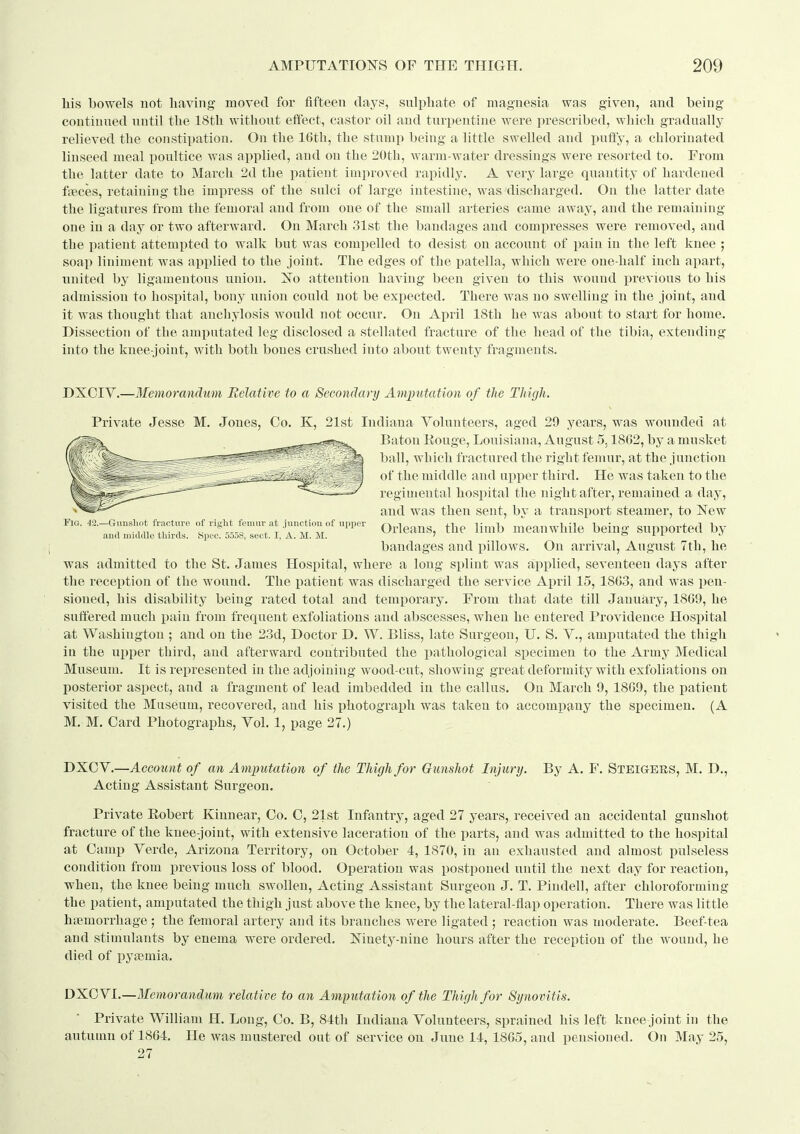 his bowels not having moved for fifteen days, sulphate of magnesia was given, and being continued until the 18th without effect, castor oil and turpentine were prescribed, which gradually relieved the constipation. On the 16th, the stump being a little swelled and puft'y, a chlorinated linseed meal poultice was applied, and on the 2()th, warm-water dressings were resorted to. From the latter date to March 2d the patient improved rapidly. A very large quantity of hardened faeces, retaining the impress of the sulci of large intestine, was discharged. On the latter date the ligatures from the femoral and from one of the small arteries came away, and the remaining one in a day or two afterward. On March 31st the bandages and compresses were removed, and the iiatient attempted to walk but was compelled to desist on account of pain in the left knee ; soap liniment was applied to the joint. The edges of the patella, which were one-half inch apart, united by ligamentous union. Xo attention having been given to this wound previous to his admission to hospital, bony union could not be expected. There was no swelling in the joint, and it was thought that anchylosis would not occur. On April 18th he was about to start for home. Dissection of the amputated leg disclosed a stellated fracture of the head of the tibia, extending into the knee-joint, with both bones crushed into about twenty fragments. DXOIY.—Memorandtmi Eelative to a Secondary Amputation of tJie Thigh. Private Jesse M. Jones, Co. K, 21st Indiana Volunteers, aged 29 years, was wounded at Baton Rouge, Louisiana, August 5.1862, by a musket ball, which fractured the right femur, at the junction of the middle and upper third. He was taken to the regimental hospital the night after, remained a day, and was then sent, bv a transport steamer, to New Fig. 4a-Gjmsi.ot fracture of right fe^ Odcaus, the limb m^cauwhile being supported by and middle thirds. Spec. 5.5d8, sect. I, A. M. M.  a l l j bandages and pillows. On arrival, August 7th, he was admitted to the St. James Hospital, where a long splint was applied, seventeen days after the reception of the wound. The patient was discharged the service April 15, 1863, and was pen- sioned, his disability being rated total and temporary. From that date till January, 1869, he suffered much pain from frequent exfoliations and abscesses, when he entered Providence Hospital at Washington ; and on the 23d, Doctor D. W. Bliss, late Surgeon, U. S. V., amputated the thigh in the upper third, and afterward contributed the pathological specimen to the Army Medical Museum. It is represented in the adjoining wood-cut, showing great deformity with exfoliations on posterior aspect, and a fragment of lead imbedded in the callus. On March 9, 1869, the patient visited the Museum, recovered, and his photograph was taken to accompany the specimen. (A M. M. Card Photographs, Yol. 1, page 27.) DXCV.—AcGotint of an Amputation of the Thigh for Gunshot Injury. By A. F. Steig-ers, M. D., Acting Assistant Surgeon. Private Robert Kiunear, Co. C, 21st Infantry, aged 27 years, received an accidental gunshot fracture of the knee-joint, with extensive laceration of the parts, and was admitted to the hospital at Camp Verde, Arizona Territory, on October 4, 1870, in an exhausted and almost pulseless condition from previous loss of blood. Operation was postponed until the next day for reaction, when, the knee being much swollen, Acting Assistant Surgeon J. T. Pindell, after chloroforming the patient, amputated the thigh just above the knee, by the lateral-flap operation. There was little haemorrhage ; the femoral artery and its branches were ligated ; reaction was moderate. Beef-tea and stimulants by enema were ordered. Ninety-nine hours after the reception of the w^ouud, he died of i^ycemia. DXCVI.—Memorandum relative to an Amputation of the Thigh for Synovitis. Private William H. Long, Co. B, 81th Indiana Volunteers, sprained his left knee joint in the autumn of 1864. He was mustered out of service on June 14, 1865, and pensioned. On May 25, 27