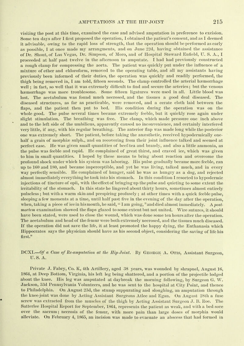 visiting tlie post at tliis time, examined the case and advised amputation in preference to excision. Some ten days after I first proposed the operation, I obtained the patient's consent, and as I deemed it advisable, owing to tlie rapid loss of strength, that the operation should be performed as early as possible, I at once made my arrangments, and on June 22d, having obtained the assistance of Dr, Shout, of Las Yegas, Dr. Simpson, of Moro, and of Hospital Steward Enfield, TJ. S. A., I proceeded at half past twelve in the afternoon to amputate. I had had previously constructed a rough clamp for compressing the aorta. The patient was quickly put under the influence of a mixture of ether and chloroform, removed to the operating table, and all my assistants having previously been informed of their duties, the operation was quickly and readily performed, the thigh being removed in, I am told, fifteen seconds. The clamj) controlled the arterial htemorrhage well; in fact, so well that it was extremely difiicult to find and secure the arteries; but the venous hfemorrhage was more troublesome. Some fifteen ligatures were used in all. Little blood was lost. The acetabulum was found much necrosed, and the tissues a good deal diseased. The diseased structures, as far as i^racticable, were removed, and a cerate cloth laid between the flaps, and the patient then imt to bed. His condition during the operation was on the whole good. The pulse several times became extremely feeble, but it quickly rose again under slight stimulation. The breathing was free. The clamp, which made i^ressure one inch above and to the left side of the umbilicus, apparently caused no inconvenience, and certainly interfered very little, if any, with his regular breathing. The anterior flap was made long while the posterior one was extremely short. The patient, before taking the anaesthetic, received hypodermically one- half a grain of mori^hite sulph., and on recovering from their joint influence talked and seemed at perfect ease. He was given small quantities of beef-tea and brandy, and also a little ammonia, as the pulse was feeble and rapid. He complained of great thirst, and craved ice, which was given to him in small quantities. I hoped by these means to bring about reaction and overcome the profound shock under which his system was laboring. His pulse gradually became more feeble, ran up to 160 and 180, and became imperceptible, and yet he was living, talked much, and in every way perfectly sensible. He complained of hunger, said he was as hungry as a dog, and rejected almost immediately everything he took into his stomach. In this condition I resorted to hypodermic injections of tincture of opii, with theeflectof bringing up the pulse and quieting to some extent the irritability of the stomach. In this state he lingered about thirty hours, sometimes almost entirely pulseless ; but with a warm skin and prespiring profusely ; at other times with a quick feeble pulse, sleeping a few moments at a time, until half past five in the evening of the day after the operation, when, taking a piece of icein hismouth, he said, lam going, and died almost immediately. Apost- mortem examination showed the flaps glazed to some extent but not united. Wire sutures, it should have been stated, were used to close the wound, which was done some ten hours after the operation. The acetabulum and head of the femur were both extremely necrosed, and the tissues much diseased. If the operation did not save the life, it at least promoted the happy dying, the Euthanasia which Hippocrates says the physician should have as his second object, considering the saving of life his first. DOXI.—Of a Case of Re-amputation at tlie Rip-Joint. By Geokge A. Otis, Assistant Surgeon, U. S. A. Private J. Fabry, Co. K, 4th Artillery, aged 38 years, was wounded by shrapnel, August 16, 1864, at Deep Bottom, Virginia, his left leg being shattered, and a portion of the projectile lodged about the knee. His leg was amputated at daybreak the morning following, by Surgeon G. W. Jackson, 53d Pennsylvania Volunteers, and he was sent to the hospital at City Point, and thence to Philadelphia. On August 23d, the stump suppurating and sloughing, an amputation through the knee-joint was done by Acting Assistant Surgeons Atlee and Egan. On August 28th a fuse screw was extracted from the muscles of the thigh by Acting Assistant Surgeon J. B. Eoe. The Satterlee Hospital Keport for September, 1864, represents the patient as weak, and with a bed-sore over the sacrum; necrosis of the femur, with more pain than large doses of morphia would alleviate. On February 4, 1865, an incision was made to evacuate an abscess that liad formed in