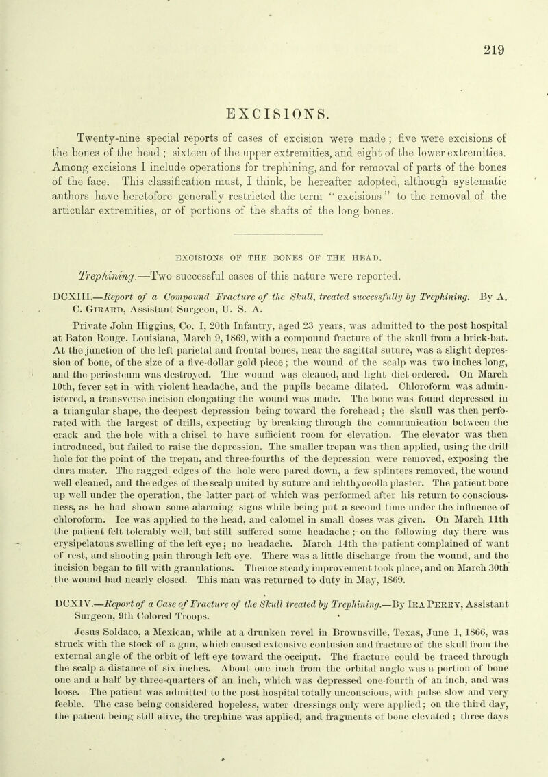 EXCISIONS. Twenty-nine special reports of cases of excision were made ; five were excisions of the bones of the head ; sixteen of the upper extremities, and eight of the lower extremities. Among excisions I include operations for trephining, and for removal of parts of the bones of the face. This classification must, I think, be hereafter adopted, although systematic authors have heretofore generally restricted the term  excisions  to the removal of the articular extremities, or of portions of the shafts of the long bones. EXCISIONS OF THE BONES OF THE HEAD. Trephining.—Two successful cases of this nature were reported. DOXIII.—Report of a Compound Fracture of the SJcull, treated successfullij hy Trephining. By A. 0. GiRARD, Assistant Surgeon, U. S. A. Private Jolin Higgins, Co. I, 20th Infantry, aged 23 years, was admitted to the post hospital at Baton Rouge, Louisiana, March 9,1869, with a compound fracture of the skull from a brick-bat. At the junction of the left parietal and frontal bones, near the sagittal suture, was a slight depres- sion of bone, of the size of a five-dollar gold piece; the wound of the scalp was two inches long, and the periosteum was destroyed. The wound was cleaned, and light diet ordered. On March 10th, fever set in with violent headache, and the pupils became dilated. Chloroform was admin- istered, a transverse incision elongating the wound was made. The bone was found depressed in a triangular shape, the deepest depression being toward the forehead ; the skull was then perfo- rated with the largest of drills, expecting by breaking through the communication between the crack and the hole with a chisel to have sufiicient room for elevation. The elevator was then introduced, but failed to raise the depression. The smaller trepan was then applied, using the drill hole for the point of the trepan, and three-fourths of the depression were removed, exposing the dura mater. The ragged edges of the hole were pared down, a few splinters removed, the wound well cleaned, and the edges of the scalp united by suture and ichthyocolla plaster. The patient bore up well under the operation, the latter j^art of which was performed after his return to conscious- ness, as he had shown some alarming signs while being put a second time under the influence of chloroform. Ice was applied to the head, and calomel in small doses was given. On March 11th the patient felt tolerably well, but still suffered some headache ; on the following day there was erysipelatous swelling of the left eye ; no headache. March 14th the patient complained of want of rest, and shooting i)ain through left eye. There was a little discharge from the wound, and the incision began to fill with granulations. Thence steady improvement took jilace, and on March 30th the wound had nearly closed. This man was returned to dnty in May, 1869. DCXIV.—Report of a Case of Fracture of the Skull treated by Trephining.—By Ira Perry, Assistant Surgeon, 9th Colored Troops. ' Jesus Soldaco, a Mexican, while at a drunken revel in Brownsville, Texas, June 1, 1866, was struck with the stock of a gun, which caused extensive contusion and fracture of the skull from the external angle of the orbit of left eye toward the occiput. The fracture could be traced through the scalp a distance of six inches. About one inch from the orbital angle was a portion of bone one and a half by three-quarters of an inch, which was depressed one-fourth of an inch, and was loose. The patient was admitted to the post hospital totally unconscious, with pulse slow and very feeble. The case being considered hopeless, water dressings only were applied; on the third day, the patient being still alive, the trephine was applied, and fragments of bone elevated; three days
