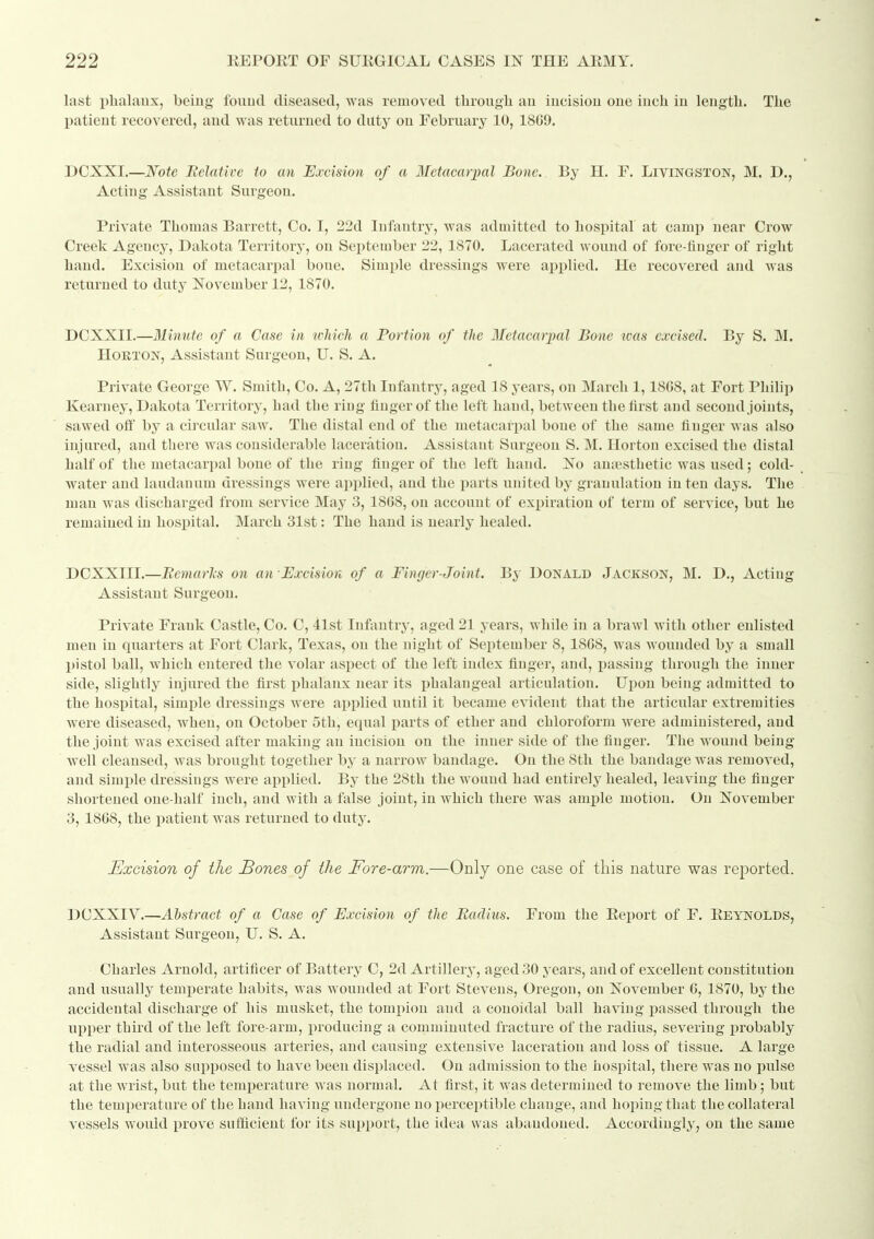 last phalaux, being fouud diseased, was removed througli an incision one inch in length. The patient recovered, and was returned to duty on February 10, 18G9. DOXXI.—Note Relative to an Excision of a Metacarpal Bone. By H. F. Livingston, M. D., Acting Assistant Surgeon. Private Thomas Barrett, Oo. I, 22d Infantry, was admitted to hospital at camp near Orow Creek Agency, Dakota Territory, on September 22, 1870. Lacerated wound of fore-finger of right hand. Excision of metacarpal bone. Simple dressings were apiilied. He recovered and was returned to duty November 12, 1870. DOXXII.—Minute of a Case in wliicli a Portion of the Metacarpal Bone teas excised. By S. M. HoRTON, Assistant Surgeon, U. S. A. Private George W. Smith, Oo. A, 27th Infantry, aged 18 years, on March 1,18G8, at Fort Philip Kearney, Dakota Territory, had the ring finger of the left hand, between the first and second joints, sawed off by a cii'cular saw. The distal end of the metacarpal bone of the same finger was also injured, and there was considerable laceration. Assistant Surgeon S. M. Ilortou excised the distal half of the metacarpal bone of the ring finger of the left hand. No antesthetic was used; cold- water and laudanum dressings were applied, and the parts united by granulation in ten days. The man was discharged from service May 3, 18G8, on account of expiration of term of service, but he remained in hospital. March 31st: The hand is nearly healed. DCXXIII.—Bemarls on an •Excision of a Fiwjcr-Joint. By Donald Jackson, M. D., Acting Assistant Surgeon. Private Frank Oastle, Co. C, 41st Infantry, aged 21 years, while in a brawl with other enlisted men in quarters at Fort Clark, Texas, on the night of September 8, 18G8, was wounded by a small pistol ball, which entered the volar aspect of the left index finger, and, passing tlirough the inner side, slightly injured the first phalanx near its i^halangeal articulation. Upon being admitted to the hospital, simple dressings were applied until it became evident that the articular extremities were diseased, when, on October 5th, equal parts of ether and chloroform were administered, and the joint was excised after making an incision on the inner side of the finger. The wound being well cleansed, Avas brought together by a narrow bandage. On the 8th the bandage was removed, and simi^le dressings were applied. By the 28th the wound had entirely healed, leaving the finger shortened one-half inch, and with a false joint, in which there was ample motion. On November 3, 1868, the patient was returned to duty. Excision of the Bones of the Fore-arm.—Only one case of this nature was reported. DCXXIV.—Abstract of a Case of Excision of the Radius. From the Report of F. Reynolds, Assistant Surgeon, U. S. A. Charles Arnold, artificer of Battery 0, 2d Artillerj^, aged 30 years, and of excellent constitution and usually temperate habits, was wounded at Fort Stevens, Oregon, on November G, 1870, by the accidental discharge of his musket, the tompion and a conoidal ball having jiassed through the upper third of the left fore-arm, producing a comminuted fracture of the radius, severing probably the radial and interosseous arteries, and causing extensive laceration and loss of tissue. A large vessel was also supposed to have been displaced. On admission to the hospital, there was no i^ulse at the wrist, but the temperature was normal. At first, it was determined to remove the limb; but the temperature of the hand having undergone no perceptible change, and hoping that the collateral vessels would prove sufficient for its support, the idea was abandoned. Accordingly, on the same