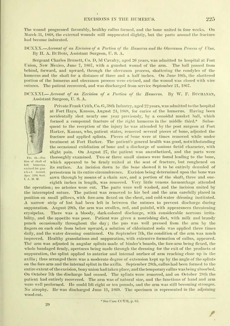 The ^Yonn(I progressed favorably, healthy callus formed, and the bone united in four weeks. On March 31, 18G8, the external wounds still suppurated slightly, but the parts around the fracture had become indurated. DCXXX.—Account of an Excision of a Portion of the Humerus and the Olecranon Process of Ulna. By H. A. BuBois, Assistant Surgeon, U. S. A. Sergeant Charles Brunett, Co. D, 3d Cavalry, aged 26 years, was admitted to hospital at Fort Union, New Mexico, June 7, 1807, with a gunshot wound of the arm. The ball passed from behind, forward, and upward, through the olecranon process, shattering the condyles of the humerus and the shaft for a distance of three and a lialf inches. On June lOtli, the shattered portion of the humerus and olecranon process Avere excised, and the wound was closed with wire sutures. The patient recovered, and was discharged from service September 21, 18G7. DCXXXI.— Account of an Excision of a Portion of the Humerus. By W. F. Buchanan, Assistant Surgeon, U. S. A. Private Frank Crith, Co. G, 38th Infantry, aged 22 years, was admitted to the hospital at Fort Hays, Kansas, August 24, 1808, for caries of the humerus. Having been accidentally shot nearly one year previously, by a conoidal musket ball, which formed a compound fracture of the right humerus in the middle third.* Subse- quent to the reception of the injury he was attended by the post surgeon at Fort Harker, Kansas, who, patient states, removed several pieces of bone, adjusted the fracture and applied splints. Pieces of bone were at times removed while under treatment at Fort Harker. The patient's general health was good, notwithstanding the occasional exfoliation of bone and a discharge of sanious foetid character, with \,,t^^ slight pain. On August 27, the patient was antesthetized, and the parts were Fig. 44.—Por- thoroughly examined. Two or three small sinuses were found leading to the bone, tion of simft of -^iiich appeared to be firmly united at the seat of fracture, but roughened on excised for KmV- its surfacc. An iucisiou down to the bone showed it to be entirely denuded of shot -wound, periosteum in its entire circumference. Excision being determined upon the bone was i^A m^m'^''* sawn through by means of a chain saw, and a portion of the shaft, three and one- eighth inches in length, was removed. Very little venous hiemorrhage attended the operation; no arteries were cut. The parts were well washed, and the incision united by the interrupted suture. The patient was removed to his bed and the arm carefully placed iu position on small pillows, with fore-arm flexed on the chest, and cold-water dressing instituted. A narrow strip of lint had been left in between the sutures to prevent discharge during suppuration. August 29th, the arm was swollen, red, and painful, with appearances threatening erysijielas. There was a bloody, dark-colored discharge, with considerable nervous irrita- bility, and the appetite was poor. Patient was given a nourishing diet, with milk and brandy launch occasionally throughout the day; the pus was well pressed from the arm by the fingers on each side from below upward, a solution of chlorinated soda was applied three times daily, and the water dressing continued. On September 7th, the condition of the arm was much imi)roved. Healthy granulations and suppuration, with extensive formation of callus, appeared. The arm was adjusted iu angular splints made of binder's boards, the fore-arm being flexed, the whole bandaged firmly, apertures being made through the dressing for the exit of the products ot suppuration, the splint applied to anterior and internal surface of arm reaching close up in the axilla ; thus arranged there was a moderate degree of extension kept up by the angle of the splints on the fore arm and the internal splint in the axilla. September 28th, callus had been formed to the entire extent of the excision, bony union had taken place, and the temporary callus was being absorbed. On October 7th the discharge had ceased. The splints were removed, and on October 2Sth the patient had entirely recovered. The arm was of natural size, and the functions of hand and arm were well performed. He could lift eight or ten pounds, and the arm was still becoming stronger. No atrophy. He was discharged June 11, 1809. The specimen is represented in the adjoining wood-cut. 29 ' See Case CCVII, p. 62,